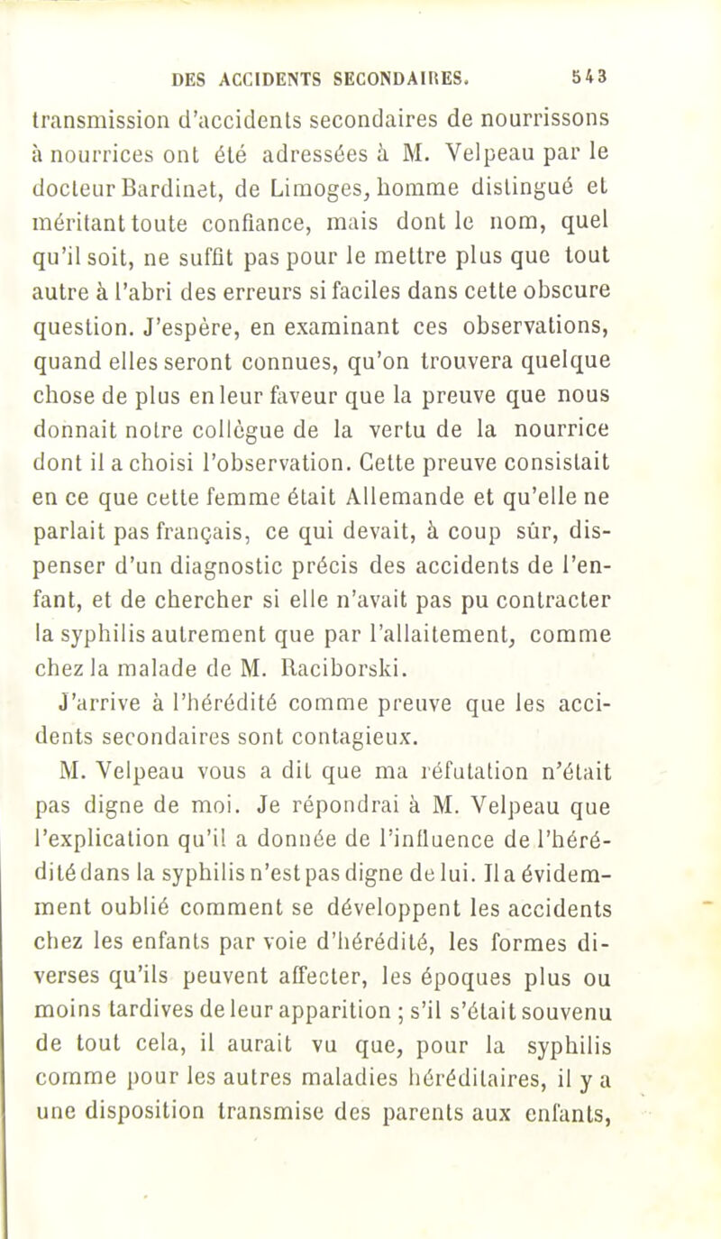 transmission d'accidents secondaires de nourrissons à nourrices ont été adressées à M. Velpeau par le docteur Bardinet, de Limoges, homme distingué et méritant toute confiance, mais dont le nom, quel qu'il soit, ne suffit pas pour le mettre plus que tout autre à l'abri des erreurs si faciles dans cette obscure question. J'espère, en examinant ces observations, quand elles seront connues, qu'on trouvera quelque chose de plus en leur faveur que la preuve que nous donnait notre collègue de la vertu de la nourrice dont il a choisi l'observation. Cette preuve consistait en ce que cette femme était Allemande et qu'elle ne parlait pas français, ce qui devait, à coup sûr, dis- penser d'un diagnostic précis des accidents de l'en- fant, et de chercher si elle n'avait pas pu contracter la syphilis autrement que par l'allaitement, comme chez la malade de M. Raciborski. J'arrive à l'hérédité comme preuve que les acci- dents secondaires sont contagieux. M. Velpeau vous a dit que ma réfutation n'était pas digne de moi. Je répondrai à M. Velpeau que l'explication qu'il a donnée de l'influence de l'héré- dité dans la syphilis n'est pas digne de lui. lia évidem- ment oublié comment se développent les accidents chez les enfants par voie d'hérédité, les formes di- verses qu'ils peuvent affecter, les époques plus ou moins tardives de leur apparition ; s'il s'était souvenu de tout cela, il aurait vu que, pour la syphilis comme pour les autres maladies héréditaires, il y a une disposition transmise des parents aux enfants,