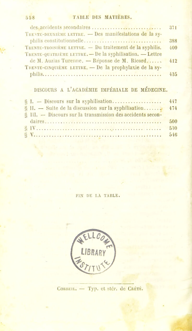 des accidents secondaires 371 Trente-deuxième lettre. — Des manifestations de la sy- philis constitutionnelle 388 Trente-troisième lettre. — Du traitement de la syphilis. iOO Trente-quatrième lettre. —De la syphilisation. — Lettre de M. Au/.ias Turennc. — Réponse de M. Ricord 412 Trente-cinquième lettre. — De la prophylaxie de la sy- philis 435 DISCOURS A L'ACADÉMIE IMPÉRIALE DE MÉDECINE. § I. — Discours sur la syphilisation 447 § 11. — Suite de la discussion sur la syphilisation 474 § III. — Discours sur la transmission des accidents secon- daires 500 § IV 530 § V 546 FIN DE I.A TABLE. ConiiEiL. — Typ. ut stér. de Crété.