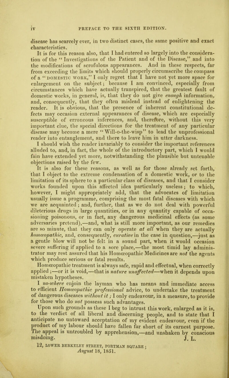 disease has scarcely ever, in two distinct cases, the same positive and exact characteristics. It is for this reason also, that I had entered so largely into the considera- tion of the  Investigations of the Patient and of tlie Disease, and into the modifications of scrofulous appearances. And in these respects, far from exceeding the limits which should properly circumscrihc the compass of a DOMESTIC WORK, I ouly regret that I have not yet more space for enlargement on the subject; because I am convinced, especially from circumstances which have actually transpired, that the greatest fault of domestic works, in general, is, that they do not give enough information, and, consequently, that they often mislead instead of enlightening the reader. It is obvious, that the presence of inherent constitutional de- fects may occasion external appearances of disease, M'hich are especially susceptible of erroneous inferences, and, therefbre, without this very important clue, the special directions for the treatment of any particular disease may become a mere  Will-o-the-wisp to lead the unprofessional reader into entanglement, and there to leave him in utter darkness. I should wish the reader invariably to consider the important references alluded to, and, in fact, the whole of the introductory part, which I would fain have extended yet more, notwithstanding the plausible but untenable objections raised by the few. It is also for these reasons, as wtU as for those already set forth, that I object to the extreme condensation of a domestic work, or to the limitation of its sphere to a particular class of diseases, and that I consider works founded upon this afi'ectcd idea particularly useless; to which, however, I might appropriately add, that the advocates of limitation usually issue a programme, comprising the most fatal diseases with which we are acquainted ; and, further, that as we do not deal with powerful dileterious drugs in large quantities, or in any quantity capable of occa- sioning poisonous, or in fact, any dangerous medicinal effects (as some adversaries pretend),—and, what is still more important, as our remedies are so minute, that they can only operate at all when they are actually homoeopathic, and, consequently, curative in the case in question,—just as a gentle blow will not be felt in a sound part, when it would occasion severe suffering if applied to a sore place,—the most timid lay adminis- trator may rest assured that his Homoeopathic Medicines are 7iot the agents which produce serious or fatal results. Homoeopathic treatment is always safe, rapid and effectual, when correctly applied ;—or it is void,—that is nature unaffected—when it depends upon mistaken hypotheses. I no-where enjoin the laj^man who has means and immediate access to efficient Homoeopathic professional advice, to undertake the treatment of dangerous diseases without it; I only endeavour, in a measure, to provide for those who do not possess such advantages. Upon such grounds as these I beg to intrust this work, enlarged as it is, to the verdict of all Hberal and discerning people, and to state that I anticipate no untoward acceptation of my evident endeavour, even if the product of my labour should have fallen far short of its earnest purpose. The appeal is untroubled by apprehension,—and unshaken by conscious misdoing. j, 12, LOWER BERKELEY STREET, PORTMAN SQUAEE ; August 18, 1851.