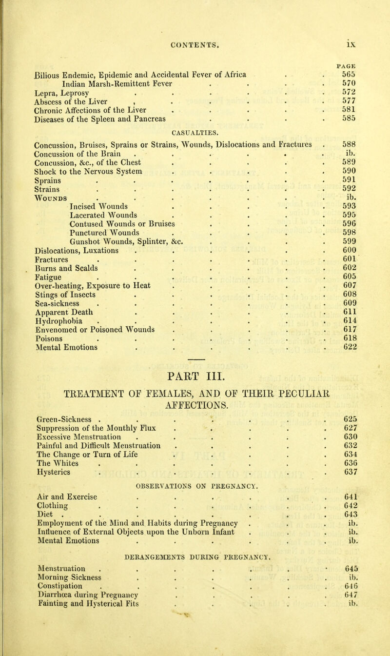 PAGE Bilious Endemic, Epidemic and Accidental Fever of Africa . . 565 Indian Marsh-Remittent Fever . . . . 570 Lepra, Leprosy ...... 572 Abscess of the Liver , . . . • .577 Chronic Affections of the Liver . . . . .581 Diseases of the Spleen and Pancreas .... 585 CASUALTIES. Concussion, Bruises, Sprains or Strains, Wounds, Dislocations and Fractures . 588 Concussion of the Brain . . . . . . ib. Concussion, &c., of the Chest ..... 589 Shock to the Nervous System ..... 590 Sprains ....... 591 Strains .... . . . 592 Wounds . . . . . . . ib. Incised Wounds ..... 593 Lacerated Wounds ..... 595 Contused Wounds or Bruises .... 596 Punctured Wounds . . . . . 598 Gunshot Wounds, Splinter, &c. .... 599 Dislocations, Luxations ...... 600 Fractures . . . . . . . 601 Burns and Scalds ...... 602 Fatigue ....... 605 Over-heating, Exposure to Heat ..... 607 Stings of Insects ...... 608 Sea-sickness ....... 609 Apparent Death . . . . . .611 Hydrophobia . . . . . . .614 Envenomed or Poisoned Wounds ..... 617 Poisons ....... 618 Mental Emotions ...... 622 PART III. TREATMENT OE EEMALES, AND OF THEIR PECULIAR AEFECTIONS. Green-Sickness 625 Suppression of the Monthly Flux . . . . .627 Excessive Menstruation ...... 630 Painful and Difficult Menstruation . . . . . 632 The Change or Turn of Life .... . 634 The Whites . . . . . . .636 Hysterics . . . . . . . 637 OBSERVATIONS ON PKEGNANCY. Air and Exercise . . . . . .641 Clothing . . . . . . ■ . 642 Diet . . . . . . , .643 Employment of the Mind and Habits during Pregnancy . . . ib. Influence of External Objects upon the Unborn Infant . . . ih. Mental Emotions . . . . . . ib. DERANGEMENTS DURING PREGNANCY. Menstruation ....... 645 Morning Sickness . . . . . . ib. Constipation . . . . . , .646 Diarrhoea during Pregnancy . . . . . 647 Fainting and Hysterical Fits , . . . . ib.