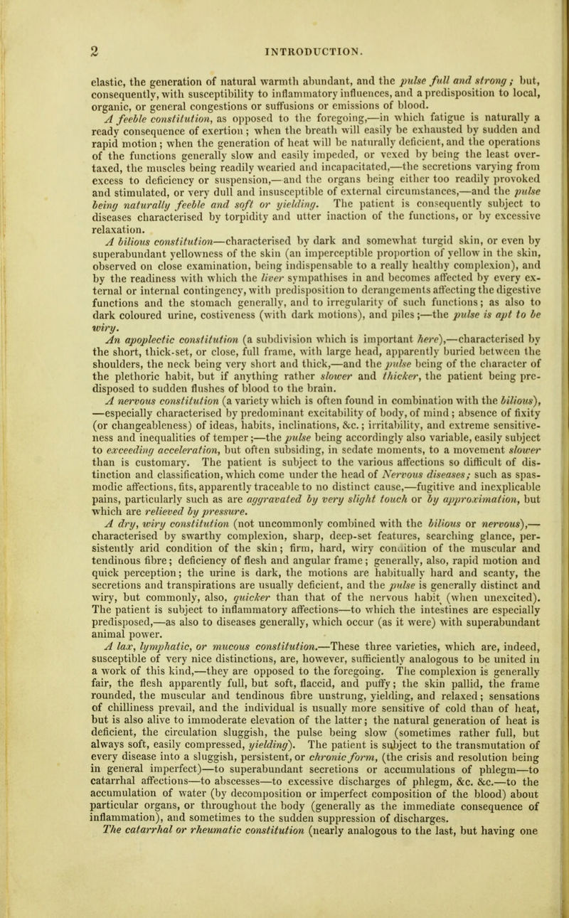 elastic, the generation of natural warmth abundant, and the pulse full and strong; hut, consequently, with susceptibility to inflammatory influences, and a predisposition to local, organic, or general congestions or suffusions or emissions of blood. J feeble constitution, as opposed to the foregoing,—in which fatigue is naturally a ready consequence of exertion; when the breath will easily be exhausted by sudden and rapid motion; when the generation of heat will be naturally deficient, and the operations of the functions generally slow and easily impeded, or vexed by being the least over- taxed, the muscles being readily wearied and incapacitated,—the secretions varying from excess to deficiency or suspension,—and the organs being eitlier too readily provoked and stimulated, or very dull and insusceptible of external circumstances,—and the jmlse being naturally feeble and soft or yielding. The patient is consequently subject to diseases characterised by torpidity and utter inaction of the functions, or by excessive relaxation. A bilious constitution—characterised by dark and somewhat turgid skin, or even by superabundant yellowness of the skin (an imperceptible proi)ortion of yellow in the skin, observed on close examination, being indispensable to a really healthy complexion), and by the readiness with which the liver sympathises in and becomes affected by every ex- ternal or internal contingency, with predisposition to derangements affecting the digestive functions and the stomach generally, and to irregularity of such functions; as also to dark coloured urine, costiveness (with dark motions), and piles;—the pulse is apt to be wiry. An apoplectic constitution (a subdivision which is important here),—characterised by the short, thick-set, or close, full frame, with large head, apparently buried between the shoulders, the neck being very short and thick,—and the p^dse being of the character of the plethoric habit, but if anything rather slower and thicker, the patient being pre- disposed to sudden flushes of blood to the brain. A nervous constitution (a variety which is often found in combination with the bilious), —especially characterised by predominant excitability of body, of mind ; absence of fixity (or changeableness) of ideas, habits, inclinations, &c.; irritability, and extreme sensitive- ness and inequalities of temper;—the pidse being accordingly also variable, easily subject to exceeding acceleration, but often subsiding, in sedate moments, to a movement slower than is customary. The patient is subject to the various affections so difficult of dis- tinction and classification, which come under the head of Nervous diseases; such as spas- modic affections, fits, apparently traceable to no distinct cause,—fugitive and inexplicable pains, particularly such as are aggravated by very slight touch or by approximation, but which are relieved by pressure. A dry, wiry constitution (not uncommonly combined with the bilious or nervous),— characterised by swarthy complexion, sharp, deep-set features, searching glance, per- sistently arid condition of the skin; firm, hard, wiry conaition of the muscular and tendinous fibre; deficiency of flesh and angular frame ; generally, also, rapid motion and quick perception; the urine is dark, the motions are habitually hard and scanty, the secretions and transpirations are usually deficient, and the pulse is generally distinct and wiry, but commonly, also, quicker than that of the nervous habit (when unexcited). The patient is subject to inflammatory affections—to which the intestines are especially predisposed,—as also to diseases generally, which occur (as it were) with superabundant animal power. A lax, lymj)hatic, or mucous constitution.—These three varieties, which are, indeed, susceptible of very nice distinctions, are, however, sufficiently analogous to be united in a work of this kind,—they are opposed to the foregoing. The complexion is generally fair, the flesh apparently full, but soft, flaccid, and puflfy; the skin pallid, the frame rounded, the muscular and tendinous fibre unstrung, yielding, and relaxed; sensations of chilliness prevail, and the individual is usually more sensitive of cold than of heat, but is also alive to immoderate elevation of the latter; the natural generation of heat is deficient, the circulation sluggish, the pulse being slow (sometimes rather full, but always soft, easily compressed, yielding). The patient is subject to the transmutation of every disease into a sluggish, persistent, or chronic form, (the crisis and resolution being in general imperfect)—to superabundant secretions or accumulations of phlegm—to catarrhal affections—to abscesses—to excessive discharges of phlegm, &c. &c.—to the accumulation of water (by decomposition or imperfect composition of the blood) about particular organs, or throughout the body (generally as the immediate consequence of inflammation), and sometimes to the sudden suppression of discharges. The catarrhal or rheumatic constitution (nearly analogous to the last, but having one