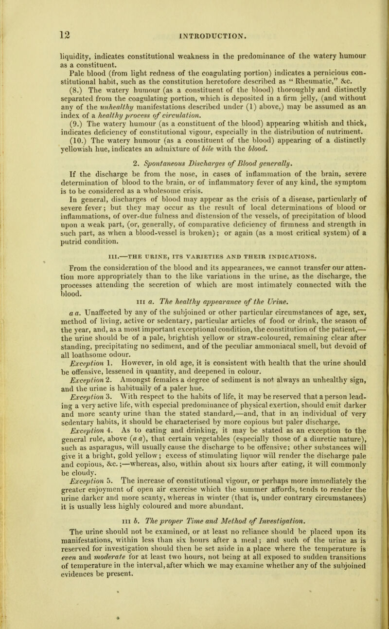 liquidity, indicates constitutional weakness in the predominance of the watery humour as a constituent. Pale blood (from light redness of the coagulating portion) indicates a pernicious con- stitutional habit, such as the constitution heretofore described as  Rheumatic, &c. (8.) The watery humour (as a constituent of the 1)lood) thoroughly and distinctly separated from the coagulating portion, which is deposited in a firm jelly, (and without any of the unhealthy manifestations described under (1) above,) may be assumed as an index of a healthy j/rocess of circulation. (9.) The watery humour (as a constituent of the blood) appearing whitish and thick, indicates deficiency of constitutional vigour, especially in the distribution of nutriment. (10.) The watery humour (as a constituent of the blood) appearing of a distinctly yellowish hue, indicates an admixture of bile with the blood. 2. Spontaneous Discharges of Blood generally. If the discharge be from the nose, in cases of inflammation of the brain, severe determination of blood to the brain, or of inflammatory fever of any kind, the symptom is to be considered as a wholesome crisis. In general, discharges of blood may appear as the crisis of a disease, particularly of severe fever; but they may occur as tlie result of local determinations of blood or inflammations, of over-due fulness and distension of the vessels, of precipitation of blood upon a weak part, (or, generally, of comparative deficiency of firmness and strength in such part, as when a blood-vessel is broken); or again (as a most critical system) of a putrid condition. III. THE URINE, ITS VARIETIES AND THEIR INDICATIONS. From the consideration of the blood and its appearances, we cannot transfer our atten- tion more appropriately than to the like variations in the urine, as the discharge, the processes attending the secretion of which are most intimately connected with the blood. Ill a. The healthy appearance of the Urine, a a. Unaffected by any of the sul)joined or other particular circumstances of age, sex, method of living, active or sedentary, particular articles of food or drink, the season of the year, and, as a most important exceptional condition, the constitution of the patient,— the urine should be of a pale, brightish yellow or straw-coloured, remaining clear after standing, precipitating no sediment, and of the peculiar ammoniacal smell, but devoid of all loathsome odour. Exception 1. However, in old age, it is consistent with health that the urine should be offensive, lessened in quantity, and deepened in colour. Ea,ception2. Amongst females a degree of sediment is no*^ always an unhealthy sign, and the urine is habitually of a paler hue. Exception 3. With respect to the habits of life, it may be reserved that a person lead- ing a very active life, vvith especial predominance of physical exertion, should emit darker and more scanty urine than the stated standard,—and, that in an individual of very sedentary habits, it should be characterised by more copious but paler discharge. Exception 4. As to eating and drinking, it may be stated as an exception to the general rule, above {a a), that certain vegetables (especially those of a diuretic nature), such as asparagus, will usually cause the discharge to be offensive: other su])Stances will give it a bright, gold yellow; excess of stimulating liquor will render the discharge pale and copious, &c.;—whereas, also, within about six hours after eating, it will commonly be cloudy. Exception 5. The increase of constitutional vigour, or perhaps more immediately the greater enjoyment of open air exercise which the summer affords, tends to render the urine darker and more scanty, whereas in winter (that is, under contrary circumstances) it is usually less highly coloured and more abundant. Ill b. The proper Time and Method of Investigation. The urine should not be examined, or at least no reliance should be placed upon its manifestations, within less than six hours after a meal; and such of the urine as is reserved for investigation should then be set aside in a place where the temperature is even and moderate for at least two hours, not being at all exposed to sudden transitions of temperature in the interval, after which we may examine whether any of the subjoined evidences be present.