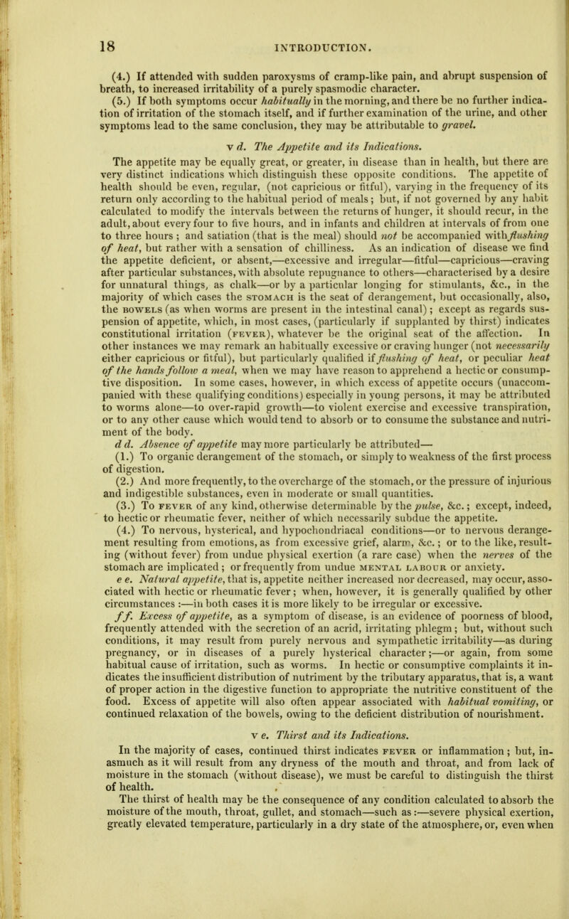 (4.) If attended with sudden paroxysms of cramp-like pain, and abrupt suspension of breath, to increased irritability of a purely spasmodic character. (5.) If both symptoms occur habitually in the morning, and there be no further indica- tion of irritation of the stomach itself, and if further examination of the urine, and other symptoms lead to the same conclusion, they may be attributable to gravel. V d. The Appetite and its Indications. The appetite may be equally great, or greater, in disease than in health, but there are very distinct indications which distinguish these opposite conditions. The appetite of health should be even, regular, (not capricious or fitful), varying in the frequency of its return only according to the habitual period of meals; but, if not governed l)y any habit calculated to modify the intervals between the returns of hunger, it should recur, in the adult, about every four to five hours, and in infants and children at intervals of from one to three hours ; and satiation (that is the meal) should not be accompanied with flushing of heat, but rather with a sensation of chilliness. As an indication of disease we find the appetite deficient, or absent,—excessive and irregular—fitful—capricious—craving after particular substances, with absolute repugnance to others—characterised by a desire for unnatural things, as chalk—or by a particular longing for stimulants, &c., in the majority of which cases the stomach is the seat of derangement, but occasionally, also, the BOWELS (as when worms are present in the intestinal canal); except as regards sus- pension of appetite, wliich, in most cases, (particularly if supplanted by thirst) indicates constitutional irritation (fever), whatever be the original seat of the aftection. In other instances we may remark an hal)itually excessive or craving hunger (not necessarily either capricious or fitful), but particularly qualified \iflushing of heat, or peculiar heat of the hands follow a meal, when we may have reason to apprehend a hectic or consump- tive disposition. In some cases, however, in which excess of appetite occurs (unaccom- panied with these qualifying conditions) especially in young persons, it may be attributed to worms alone—to over-rapid growth—to violent exercise and excessive transpiration, or to any other cause which would tend to absorb or to consume the substance and nutri- ment of the body. dd. Absence of appetite may more particularly be attributed— (1.) To organic derangement of the stomach, or simply to weakness of the first process of digestion. (2.) And more frequently, to the overcharge of the stomach, or the pressure of injurious and indigestible substances, even in moderate or small quantities. (3.) To FEVER of any kind, otherwise determinable by the pulse, &c.; except, indeed, to hectic or rheumatic fever, neither of which necessarily subdue the appetite. (4.) To nervous, hysterical, and liypocbondriacal conditions—or to nervous derange- ment resulting from emotions, as from excessive grief, alarm, &c.; or to the like, result- ing (without fever) from undue physical exertion (a rare case) when the nerves of the stomach are implicated; or frequently from undue mental labour or anxiety. e e. Natural appetite, that is, appetite neither increased nor decreased, may occur, asso- ciated with hectic or rheumatic fever; when, however, it is generally qualified by other circumstances :—in both cases it is more likely to be irregular or excessive. ff Excess of appetite, as a symptom of disease, is an evidence of poorness of blood, frequently attended with the secretion of an acrid, irritating phlegm; but, without such conditions, it may result from purely nervous and sympathetic irritability—as during pregnancy, or in diseases of a purely hysterical character;—or again, from some habitual cause of irritation, such as worms. In hectic or consumptive complaints it in- dicates the insufficient distribution of nutriment by the tributary apparatus, that is, a want of proper action in the digestive function to appropriate the nutritive constituent of the food. Excess of appetite will also often appear associated with habitual vomiting, or continued relaxation of the bowels, owing to the deficient distribution of nourishment. V e. Thirst and its Indications. In the majority of cases, continued thirst indicates fever or inflammation ; but, in- asmuch as it will result from any dryness of the mouth and throat, and from lack of moisture in the stomach (without disease), we must be careful to distinguish the thirst of health. The thirst of health may be the consequence of any condition calculated to absorb the moisture of the mouth, throat, gullet, and stomach—such as:—severe physical exertion, greatly elevated temperature, particularly in a dry state of the atmosphere, or, even when