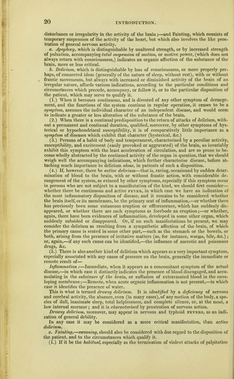 disturbance or irregularity in the activity of the brain ;—and Fainting, which consists of temporary suspension of the activity of the heart, but which also involves the like pros- tration of general nervous activity. a. Apoplexy, which is distinguishable by unaltered strength, or by increased strength of pulsation, accompanying total suspension of motion, or motive power, (which does not always return with consciousness,) indicates an organic affection of the substance of the brain, more or less critical. b. Delirium, which is distinguishable by loss of consciousness, or more properly per- haps, of connected ideas (generally of the nature of sleep, without rest), with or without frantic movements, but always with increased or diminished activity of the brain of an irregular nature, affords various indications, according to the particular conditions and circumstances which precede, accompany, or follow it, or to the particular disposition of the patient, which may serve to qualify it. (1.) When it becomes continuous, and is divested of any other symptom of derange- ment, and the functions of the system continue in regular operation, it ceases to be a symptom, assumes the individual character of an independent disease, and would seem to indicate a greater or less alteration of the substance of the brain. (2.) When there is a continual predisposition to the return of attacks of delirium, with- out a permanent and continual duration, quaUfied, moreover, by other symptoms of hys- terical or hypochondriacal susceptibility, it is of comparatively little importance as a symptom of diseases which exhibit that character (hysterical, &c.) (3.) Persons of a habit of body and temperament, characterised by a peculiar activity, susceptibility, and excitement (easily provoked or aggravated) of the brain, so invariably exhibit this symptom with the least acceleration of circulation, and are so prone to be- come wholly abstracted by the continued activity of the organ in question, that we should weigh well the accompanying indications, which further characterise disease, before at- taching much importance to delirium alone, in patients of such a disposition. (4.) If, however, there be active delirium—that is, raving, occasioned by sudden deter- mination of blood to the brain, with or without frantic action, with considerable de- rangement of the system, as evinced by other symptoms, especially if this symptom occur in persons who are not subject to a manifestation of the kind, w^e should fir^t consider— whether there be continuous and active fever, in which case we have an indication of the most inflammatory disposition of disease, and it remains to be considered whether the brain itself, or its membranes, be the primary seat of inflammation,—or whether there has previously been some cutaneous eruption or efflorescence, which has suddenly dis- appeared, or whether there are such symptoms as forebode an eruption;—or whether, again, there have been evidences of inflammation, developed in some other organ, which suddenly subsided or disappeared. Or, if no such manifestations be present, we may consider the delirium as resulting from a sympathetic affection of the brain, of which the primary cause is seated in some other part,—such as the stomach or the bowels, or both, arising from the presence of irritative matters (as, for instance, worms, bile, &c.) ; or, again,—if any such cause can be identified,—the influence of narcotic and poisonous drugs, &c. (5.) There is also another kind of delirium which appears as a very important symptom, especially associated with any cause of pressure on the brain, generally the immediate or remote result of— Inflammation:—Immediate, when it appears as a concomitant symptom of the actual disease,—in which case it distinctly indicates the presence of blood disengaged, and accu- mulating in the substance of the brain, or suffusion of extravasated blood in the enve- loping membrane;—Remote, when acute organic inflammation is not present,—in which case it identifies the presence of water. This is what is termed drowsy delirium. It is identified by a deficiency of nervous and cerebral activity, the absence, even (in many cases), of any motion of the body, a spe- cies of dull, inanimate sleep, total helplessness, and complete silence, or, at the most, a low internal murmur ; and it is characterised by prostration of nervous action. Drowsy delirium, moreover, may appear in nervous and typhoid fevers, as an indi- cation of general debility. In any case it may be considered as a more critical manifestation, than active delirium. c. Fainting,—swooning, should also be considered with due regard to the disposition of the patient, and to the circumstances which qualify it. (1.) If it be the habitual, especially as the termination of violent attacks of palpitation