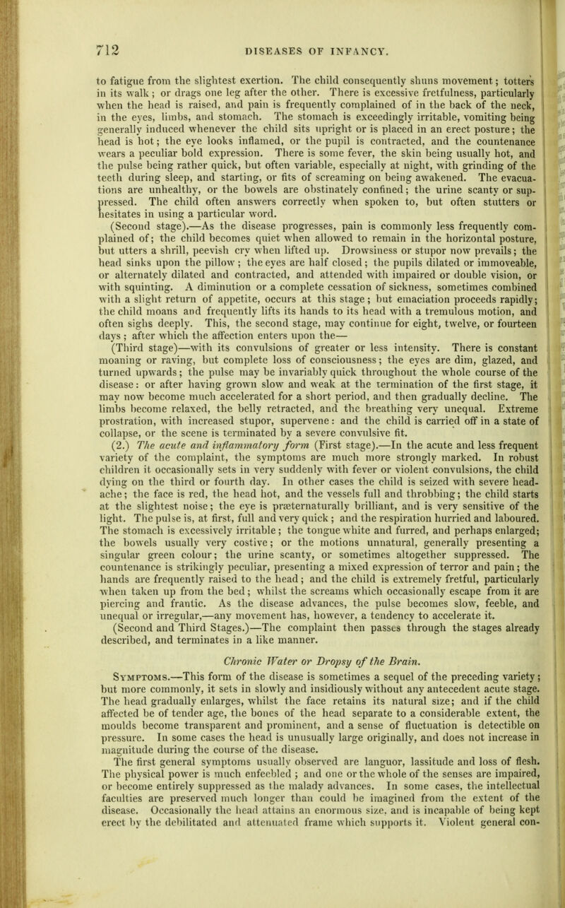 to fatigue from the slightest exertion. The child consequently shuns movement; totters \ in its walk; or drags one leg after the other. There is excessive fretfulness, particularly v/hen the head is raised, and pain is frequently complained of in the back of the neck, ! in the eyes, limbs, and stomach. The stomach is exceedingly irritable, vomiting being generally induced whenever the child sits upright or is placed in an erect posture; the head is hot; the eye looks inflamed, or the pupil is contracted, and the countenance wears a peculiar bold expression. There is some fever, the skin being usually hot, and the pulse being rather quick, but often variable, especially at night, with grinding of the teeth during sleep, and starting, or fits of screaming on being awakened. The evacua- tions are unhealthy, or the bowels are obstinately confined; the urine scanty or sup- pressed. The child often answers correctly when spoken to, but often stutters or hesitates in using a particular word. (Second stage).—As the disease progresses, pain is commonly less frequently com- plained of; the child becomes quiet when allowed to remain in the horizontal posture, but utters a shrill, peevish cry when lifted up. Drowsiness or stupor now prevails; the head sinks upon the pillow ; the eyes are half closed; the pupils dilated or immoveable, or alternately dilated and contracted, and attended with impaired or double vision, or with squinting. A diminution or a complete cessation of sickness, sometimes combined with a slight return of appetite, occurs at this stage; but emaciation proceeds rapidly; the child moans and frequently lifts its hands to its head with a tremulous motion, and often sighs deeply. This, the second stage, may continue for eight, twelve, or fourteen days ; after which the affection enters upon the— (Third stage)—with its convulsions of greater or less intensity. There is constant moaning or raving, but complete loss of consciousness; the eyes are dim, glazed, and turned upwards ; the pulse may be invariably quick throughout the whole course of the disease: or after having grown slow and weak at the termination of the first stage, it may now become much accelerated for a short period, and then gradually decline. The limbs become relaxed, the belly retracted, and the breathing very unequal. Extreme prostration, with increased stupor, supervene: and the child is carried off in a state of collapse, or the scene is terminated by a severe convulsive fit. (2.) The acute and iivftammatory form (First stage).—In the acute and less frequent variety of the complaint, the symptoms are much more strongly marked. In robust children it occasionally sets in very suddenly with fever or violent convulsions, the child dying on the third or fourth day. In other cases the child is seized with severe head- ache ; the face is red, the head hot, and the vessels full and throbbing; the child starts at the slightest noise; the eye is prseternaturally briUiant, and is very sensitive of the light. The pulse is, at first, full and very quick ; and the respiration hurried and laboured. The stomach is excessively irritable; the tongue white and furred, and perhaps enlarged; the bowels usually very costive; or the motions unnatural, generally presenting a singular green colour; the urine scanty, or sometimes altogether suppressed. The countenance is strikingly peculiar, presenting a mixed expression of terror and pain; the hands are frequently raised to the head; and the child is extremely fretful, particularly when taken up from the bed; whilst the screams which occasionally escape from it are piercing and frantic. As the disease advances, the pulse becomes slow, feeble, and unequal or irregular,—any movement has, however, a tendency to accelerate it. (Second and Third Stages.)—The complaint then passes through the stages already described, and terminates in a like manner. Chronic Water or Dropsy of the Brain. Symptoms.—This form of the disease is sometimes a sequel of the preceding variety ; but more commonly, it sets in slowly and insidiously without any antecedent acute stage. The head gradually enlarges, whilst the face retains its natural size; and if the child affected be of tender age, the bones of the head separate to a considerable extent, the moulds become transparent and prominent, and a sense of fluctuation is detectible on pressure. In some cases the head is unusually large originally, and does not increase in magnitude during the course of the disease. The first general symptoms usually observed are languor, lassitude and loss of flesh. The physical power is much enfeebled ; and one or the whole of the senses are impaired, or become entirely suppressed as the malady advances. In some cases, the intellectual faculties are preserved much longer than could be imagined from the extent of the disease. Occasionally the head attains an enormous size, and is incapable of being kept erect by the debilitated and attenuated frame which supports it. Violent general con-