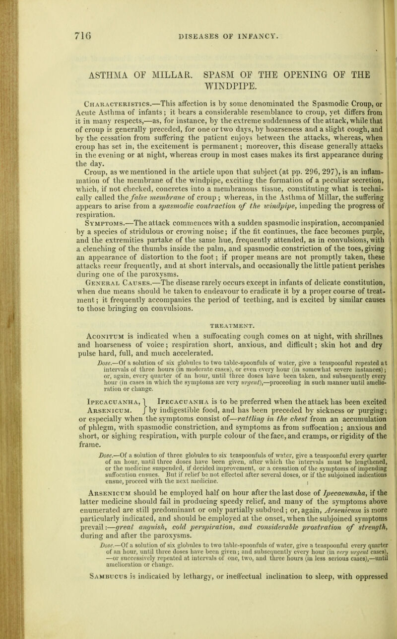 ASTHMA OF MILLAR. SPASM OE THE OPENING OE THE | WINDPIPE. Characteristics.—This affection is by some denominated the Spasmodic Croup, or Acute Asthma of infants; it bears a considerable resemblance to croup, yet differs from it in many respects,—as, for instance, by the extreme suddenness of the attack, while that of croup is generally preceded, for one or two days, by hoarseness and a slight cough, and | by the cessation from suffering the patient enjoys between the attacks, whereas, when | croup has set in, the excitement is permanent; moreover, this disease generally attacks ! in the evening or at night, whereas croup in most cases makes its first appearance during the day. Croup, as we mentioned in the article upon that subject (at pp. 296, 297), is an infiam- j mation of the membrane of the windpipe, exciting the formation of a peculiar secretion, which, if not checked, concretes into a membranous tissue, constituting what is techni- : cally called false membrane of croup ; whereas, in the Asthma of Millar, the suffering I appears to arise from a spasmodic contraction of the windpipe, impeding the progress of respiration. Symptoms.—The attack commences with a sudden spasmodic inspiration, accompanied by a species of stridulous or crowing noise; if the fit continues, the face becomes purple, and the extremities partake of the same hue, frequently attended, as in convulsions, with a clenching of the thumbs inside the palm, and spasmodic constriction of the toes, giving an appearance of distortion to the foot; if proper means are not promptly taken, these attacks recur frequently, and at short intervals, and occasionally the little patient perishes during one of the paroxysms. General Causes.—The disease rarely occurs except in infants of delicate constitution, when due means should be taken to endeavour to eradicate it by a proper course of treat- ment; it frequently accompanies the period of teething, and is excited by similar causes to those bringing on convulsions. treatment. AcoNiTUM is indicated when a suffocating cough comes on at night, with shrillnes and hoarseness of voice; respiration short, anxious, and difficult; skin hot and dry pulse hard, full, and much accelerated. Dose.—Of a solution of six globules to two table-spoonfuls of water, give a teaspoonfiil repeated a t intervals of three liom-s (in moderate cases), or even every liour (in somewhat severe instances); or, again, every quarter of an hour, until three doses have been taken, and subsequently every hour (in cases in which the symptoms are very urgent),—proceeding in such manner until ameho- ration or change. Ipecacuanha, ] Ipecacuanha is to be preferred when the attack has been excited Arsenicum. J by indigestible food, and has been preceded by sickness or purging; or especially when the symptoms consist of—rattling in the chest from an accumulation of phlegm, with spasmodic constriction, and symptoms as from suffocation; anxious and short, or sighing respiration, with purple colour of thefacf ,and cramps, or rigidity of the frame. Dose.—Of a solution of three globules to six teaspoonfids of water, give a teaspoonful every quarter of an hour, until three doses have been given, after which the intervals must be lengthened, or the medicine suspended, if decided improvement, or a cessation of the symptoms of impending suffocation ensues. But if relief be not effected after several doses, or if the subjoined indications ensue, jiroceed with the ne.xt medicine. . Arsenicum should be employed half on hour after the last dose of Ipecacuanha, if the latter medicine should fail in producing speedy relief, and many of the symptoms above enumerated are still predominant or only partially subdued; or, again, Arsenicum is more particularly indicated, and should be employed at the onset, when the subjoined symptoms prevail:—great anguish, cold perspiration, and considerable prostration of strength, during and after the paroxysms. Bose.—Oi a solution of six globules to two table-spoonfuls of water, give a teaspoonful every quarter of an hour, until three doses have been given j and subscqiiently every hour (in very urgent cases), —or successively repeated at intervals of one, two, and three liours (in less serious cases),—mitil amelioration or change. Sambucus is indicated by lethargy, or inefiectual incHnation to sleep, with oppressed