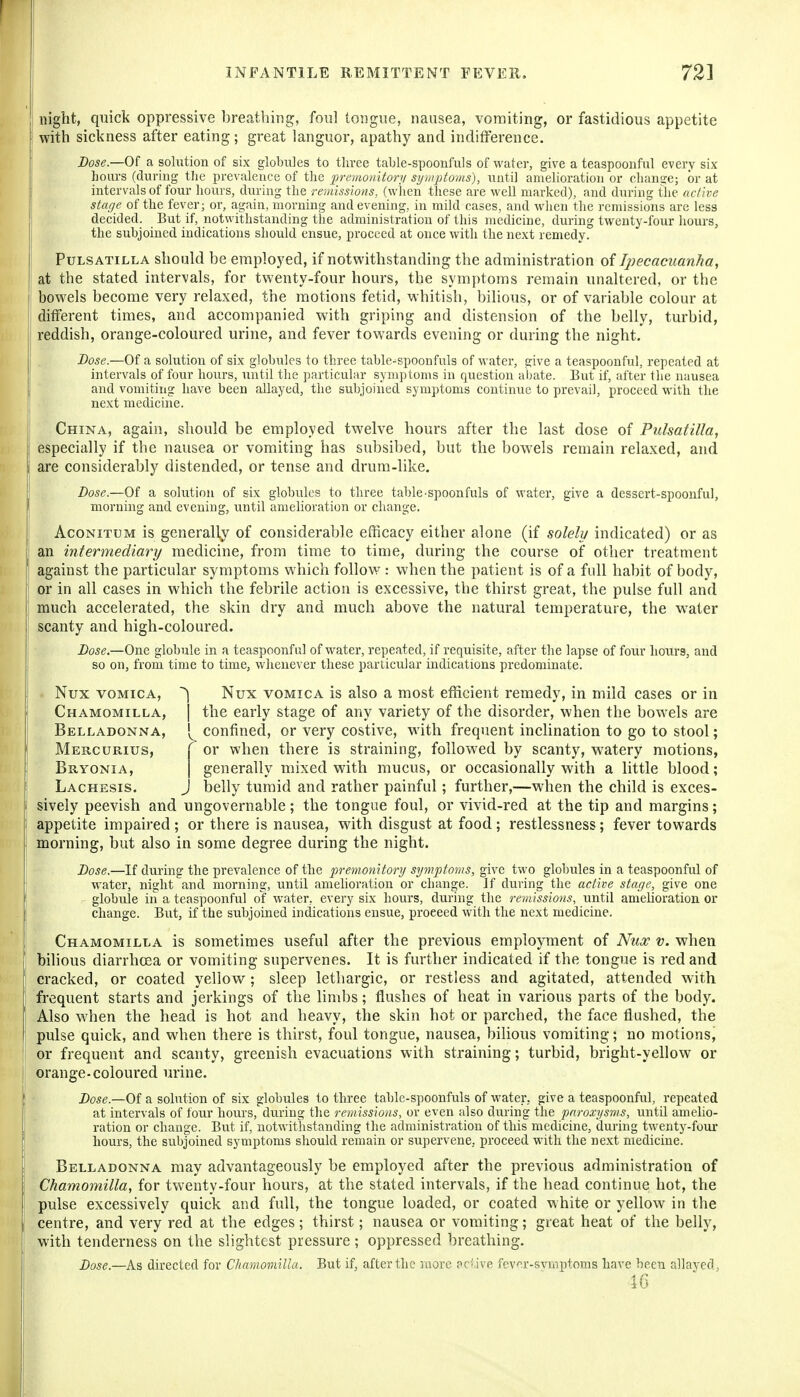 night, quick oppressive breathing, foul tongue, nausea, vomiting, or fastidious appetite with sickness after eating; great languor, apathy and indifference. Dose.—Of a solution of six globules to three table-spoonfuls of water, give a teaspoonftil every six hours (during tlie prevalence of the premonitorj/ syutptoms), until amelioration or change; or at intervals of four hours, (luring the remissions, (wiien these are well marked), and during the active stage of the fever; or, again, morning and evening, in mild cases, and when the remissions are less decided. But if, notwithstanding the administration of this medicine, during twenty-four liours, the subjoined indications should ensue, proceed at once with the next remedy. Pulsatilla should be employed, if notwithstanding the administration of Ipecacuanha, at the stated intervals, for twenty-four hours, the symptoms remain unaltered, or the bowels become very relaxed, the motions fetid, whitish, bilious, or of variable colour at different times, and accompanied with griping and distension of the belly, turbid, reddish, orange-coloured urine, and fever towards evening or during the night. Dose.—Of a solution of six globules to three table-spoonfuls of water, give a teaspoonful, repeated at intervals of four hours, until the particular symptoms in question abate. But if, after the nausea and vomiting have been allayed, the subjoined symptoms continue to prevail, proceed with the next medicine. China, again, should be employed twelve hours after the last dose of Pulsatilla, especially if the nausea or vomiting has subsibed, but the bowels remain relaxed, and are considerably distended, or tense and drum-like. Dose—0)1 a solution of six globules to three table-spoonfuls of water, give a dessert-spoonful, morning and evening, until amelioration or change. AcoNiTUM is generally of considerable etficacy either alone (if solely indicated) or as an intermediary medicine, from time to time, during the course of other treatment against the particular symptoms which follow: when the patient is of a foil habit of body, or in all cases in which the febrile action is excessive, the thirst great, the pulse full and much accelerated, the skin dry and much above the natural temperature, the water scanty and high-coloured. Z»ose.—One globule in a teaspoonful of water, repeated, if requisite, after the lapse of four hours, and so on, from time to time, whenever these particular indications predominate. Nux VOMICA, Nux vomica is also a most efficient remedy, in mild cases or in Chamomilla, I the early stage of any variety of the disorder, when the bowels are Belladonna, confined, or very costive, with frequent incHnation to go to stool; Mercurius, r or when there is straining, followed by scanty, watery motions, Bryonia, | generally mixed with mucus, or occasionally with a little blood; Lachesis. J belly tumid and rather painful; further,—when the child is exces- sively peevish and ungovernable; the tongue foul, or vivid-red at the tip and margins; appetite impaired ; or there is nausea, with disgust at food ; restlessness; fever towards morning, but also in some degree during the night. Lose.—If during the prevalence of the premonitory symptoms, give two globules in a teaspoonful of water, night and morning, until amehoration or change. Jf during the active stage, give one globule in a teaspoonful of water, every six hours, during the remissions, until amelioration or change. But, if the subjoined indications ensue, proceed with the next medicine. Chamomilla is sometimes useful after the previous employment of Nux v. when bilious diarrhoea or vomiting supervenes. It is further indicated if the tongue is red and cracked, or coated yellow; sleep lethargic, or restless and agitated, attended with frequent starts and jerkings of the limbs; flushes of heat in various parts of the body. Also w^hen the head is hot and heavy, the skin hot or parched, the face flushed, the pulse quick, and when there is thirst, foul tongue, nausea, bilious vomiting; no motions, or frequent and scanty, greenish evacuations with straining; turbid, bright-yellow or orange-coloured urine. Dose.—Of a solution of six globules to three table-spoonfuls of water, give a teaspoonful, repeated at intervals of four hours, during the remissions, or even also during the paroxysms, until amelio- ration or change. But if, notwithstanding the administration of this medicine, during twenty-four liours, the subjoined symptoms should remain or supervene, proceed with the next medicine. Belladonna may advantageously be employed after the previous administration of Chamomilla, for twenty-four hours, at the stated intervals, if the head continue hot, the pulse excessively quick and full, the tongue loaded, or coated white or yellow in the centre, and very red at the edges; thirst; nausea or vomiting; great heat of the belly, with tenderness on the slightest pressure; oppressed breathing. Dose.—As directed for Chamomilla. But if, after the more ac- ive fev^r-svmptoms have been allayed, 16