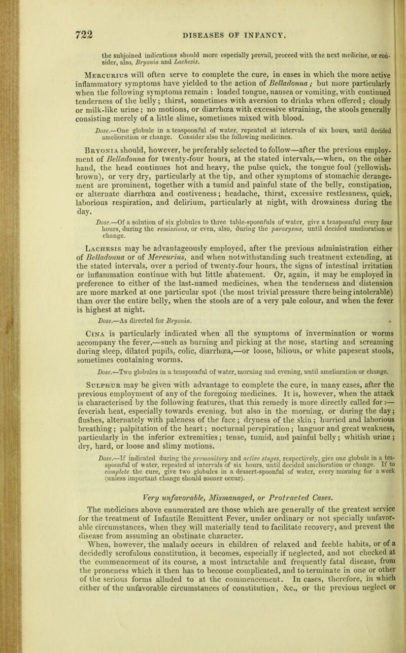 the subjoined indications should more especially prevail, proceed with the next medicine, or con- sider, also, Bryonia and Lachesis. Mercurius will often serve to complete the cure, in cases in which the more active inflammatory symptoms have yielded to the action of Belladonna ; but more particularly when the following symptoms remain : loaded tongue, nausea or vomiting, with continued tenderness of the belly; thirst, sometimes with aversion to drinks when offered; cloudy or milk-like mrine ; no motions, or diarrhoea with excessive straining, the stools generally consisting merely of a httle slime, sometimes mixed with blood. Dose.—One globule in a teaspoonful of water, repeated at intervals of six hom's, untd decided amelioration or change. Consider also the following medicines. I Bryonia should, however, be preferably selected to follow—after the previous employ. 1 ment of Belladonna for twenty-four hours, at the stated intervals,—when, on the other hand, the head continues hot and heavy, the pulse quick, the tongue foul (yellowish- brown), or very dry, particularly at the tip, and other symptoms of stomachic derange- ment are prominent, together with a tumid and painful state of the belly, constipation, or alternate diarrhoea and costiveness; headache, thirst, excessive restlessness, quick, laborious respiration, and dehrium, particularly at night, with drowsiness during the day. Dose.—Of a solution of six globules to three table-spoonfuls of water, give a teaspoonful every four hours, duiing the remissions, or even, also, dui'ing the paroxysms, until decided amelioration or change. Lachesis may be advantageously employed, after the previous administration either of Bellado'fina or of Mercurius, and when notwithstanding such treatment extending, at the stated intervals, over a period of twenty-four hours, the signs of intestinal irritation or inflammation continue with but little abatement. Or, again, it may be employed in preference to either of the last-named medicines, when the tenderness and distension are more marked at one particular spot (the most trivial pressure there being intoleral)le) than over the entire belly, when the stools are of a very pale colour, and when the fever is highest at night. Dose.—As dii'ected for Bryonia. CiNA is particularly indicated when all the symptoms of invermination or worms accompany the fever,—such as burning and picking at the nose, starting and screaming during sleep, dilated pupils, colic, diarrhoea,—or loose, bilious, or white papesent stools, sometimes containing worms. Dose.—Two globules in a teaspoonful of water, morning and evening, untU amehoration or change. Sulphur may be given with advantage to complete the cure, in many cases, after the pre\ious employment of any of the foregoing medicines. It is, however, when the attack is characterised by the following features, that this remedy is more directly called for:— feverish heat, especially towards evening, but also in the morning, or during the day; flushes, alternately with paleness of the face ; dryness of the skin ; hurried and laborious breathing; palpitation of the heart; nocturnal perspiration ; languor and great weakness, particularly in the inferior extremities ; tense, tumid, and painful belly; whitish urine ; dry, hard, or loose and sHmy motions. Dose.—If indicated during the premonitory and active stages, respectively, give one globule in a tea- spoonful of water, repeated at intervals of six lioiirs, until decided amelioration or cliange. If to complete the cure, give two globules in a dessert-spoonful of water, every morning for a week (unless important change should sooner occur-). Very unfavorable, Mismanaged, or Protracted Cases. The medicines above enumerated are those which are generally of the greatest service for the treatment of Infantile Remittent Fever, under ordinary or not specially unfavor- able circumstances, when they will materially tend to facilitate recovery, and prevent the disease from assuming an obstinate character. When, however, the malady occurs in children of relaxed and feeble habits, or of a decidedly scrofulous constitution, it becomes, especially if neglected, and not checked at the commencement of its course, a most intractable and frequently fatal disease, from the proneness which it then has to become complicated, and to terminate in one or other of the serious forms alluded to at the commencement. Incases, therefore, in which either of the unfavorable circumstances of constitution, &c., or the previous neglect or