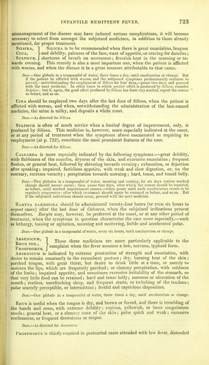 mismanagement of the disease may have induced serious complications, it will become necessary to select from amongst the subjoined medicines, in addition to those already mentioned, for proper treatment, SiLicEA, I SiLicEA is to be recommended when there is great emaciation, languor j CiNA, I and debility, paleness of the face, want of appetite, or craving for dainties ; ' Sulphur. J shortness of breath on movement; feverish heat in the morning or to- wards evening. This remedy is also a most important one, when the patient is afflicted with worms, and when the disease is in a great measure attributable to that cause. Dose.—One globule in a teaspoonful of water, three times a day, until amelioration or change. But I if the patient be afflicted with worms, and the subjoined symptoms predominantly continue to prevail,—notwithstanding the employment of Silicea for four days,—pause two days' and proceed with tlie next medicine. In other cases in which 'partial effect is produced by Silicea, consider Sulphur; but if, again, the good effect produced hy Silicea has been very marked,'repeat the coui'se  as before, and so on. I CiNA should be employed two days after the last dose of Silicea, when the patient is ' afflicted with worms, and when, notwithstanding the administration of the last-named j medicine, the urine is milky, and deposits a white crust. I Dose.—As directed for Silicea. Sulphur is often of much service when a limited degree of improvement, only, is produced by Silicea. This medicine is, however, more especially indicated at the onset, or at any period of treatment when the symptoms above enumerated as requiring its employment (at p. 722), constitute the most prominent features of the case. Dose.—As directed for Silicea. j Calcarea is more especially indicated by the following symptoms :—great debihty, I with flabbiness of the muscles, dryness of the skin, and excessive emaciation; frequent flushes, or general heat, followed by shivering towards evening; exhaustion, or dejection after speaking; impaired, fastidious appetite, with weak and slow digestion, or, on the contrary, extreme voracity ; perspiration towards morning ; hard, tense, and tumid belly. Dose.—Two globules in a teaspoonful of water, morning and evening, for six days (unless marked change should sooner occur); then pause four days, after which the course shoxdd be repeated, as before, until marked improvement ensues,—when pause until such amelioration ceases to be regularly progressive; after which treatment should again be resumed as before, and so on. But if the subjoined indications should occur, proceed with the next medicine. Baryta carbonica should be administered twenty-four hours (or even six hours in urgent cases) after the last dose of Calcarea, when the subjoined indications present themselves. Baryta may, however, be preferred at the onset, or at any other period of treatment, when the symptoms in question characterise the case more especially,—such as lethargy, tossing or agitation, moaning and muttering, feeble and accelerated pulse. Dose.—One globule in a teaspoonful of water, every six hours, until amelioration or change. Arsenicum is indicated by extreme prostration of strength and emaciation, with desire to remain constantly in the recumbent posture; dry, burning heat of the skin ; parched tongue, with great thirst, but desire to drink little at a time, or merely to moisten the lips, which are frequently parched; or clammy perspiration, with coldness of the hmbs; impaired appetite, and sometimes excessive irritability of the stomach, so that very httle food can be retained; hard and tense belly; soreness or ulceration of the mouth; restless, unrefreshing sleep, and frequent starts, or twitching of the tendons; pulse scarcely perceptible, or intermittent; fretful and capricious disposition. Dose.—OwQ globule in a teaspoonful of water, tliree times a day, until amelioration or change. Rhus is useful when the tongue is dry, and brown or furred, and there is trembling of the hands and arms, with extreme debility; copious, yellowish, or loose sanguineous stools ; general heat, or a clamn;y state of the skin ; pulse quick and weak; excessive restlessness, or frequent drowsiness or stupor. Dose.—As directed for Arsenictim. Phosphorus is chiefly required in protracted cases attended with low fever, distended These three medicines are more particularly applicable to the mplaint when the fever assumes a low, nervous, typhoid form.