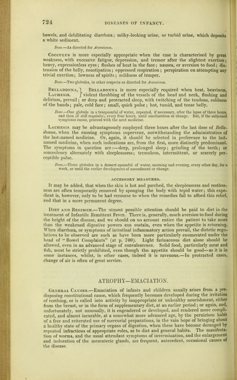 bowels, and debilitating diarrhoea; milky-looking urine, or turbid urine, which deposits a white sediment. Dose.—As directed for Arsenicim. CoccuLus is more especially appropriate when the case is characterised by great weakness, with excessive fatigue, depression, and tremor after the slightest exertion; hea^y, expressionless eyes ; flushes of heat in the face ; nausea, or aversion to food; dis- tension of the belly, constipation ; oppressed respiration ; perspiration on attempting any trivial exertion; lowness of spirits ; mildness of temper. Do^e.—Two glolniles, in other respects as dii-ected fox Arsemcnm. Belladonna, I Belladonna is more especially required when heat, heaviness, Lachesis. J violent throbbing of the vessels of the head and neck, flushing and delirium, prevail; or deep and protracted sleep, with twitching of the tendons, coldness of the hands; pale, cold face; small, quick pulse ; hot, tumid, and tense belly. Dose.—One globule in a teaspoonful of water, repeated, if necessaiy, after tlie lapse of three hours, and then (if still requisite), every four hours, until amelioration or change. But, if the subjoined symptoms ensue, proceed with the next medicine. Lachesis may be advantageously employed three hours after the last dose of Bella- donna, when the ensuing symptoms supervene, notwithstanding the administration of the last-named medicine. Or, again, it should be selected in preference to the last- named medicine, when such indications are, from the first, more distinctly predominant. The symptoms in question are:—deep, prolonged sleep; grinding of the teeth; or somnolency alternately with sleeplessness; tremulous, intermittent, or scarcely per- ceptible pulse. Dose.—Three globules in a dessert-spoonful of water, morning and evening, every other day, for a week, or until the earlier development of amendment or change. ACCESSORY measures. It may be added, that when the skin is hot and parched, the. sleeplessness and restless- ness are often temporarily removed by sponging the body with tepid water; this expe- dient is, however, only to be had recourse to when the remedies fail to atford this rehef, and that in a more permanent degree. Diet and Regimen.—The utmost possible attention should be paid to diet in the treatment of Infantile Remittent Fever. There is, generally, much aversion to food during the height of the disease, and we should on no account entice the patient to take more than the weakened digestive powers can sustain, even when the appetite is returning. When diarrhoea, or symptoms of intestinal inflammatory action prevail, the dietetic regu- lations to be observed are such as have been more particularly enumerated under the head of Bowel Complaints'' (at p. 700). Light farinaceous diet alone should be allowed, even in an advanced stage of convalescence. Solid food, particularly meat and fish, must be strictly prohibited, even though the- appetite should be good—as it is in some instances, whilst, in other cases, indeed it is ravenous.—In protracted cases, change of air is often of great service. ATROPHY—EMACIATION. General Causes.—Emaciation of infants and children usually arises from a pre- disposing constitutional cause, which frequently becomes developed during the irritation of teething, or is called into activity by inappropriate or unhealthy nourishment, either from the breast, or in the form of supplementary diet, at an earlier period ; or again, and, unfortunately, not unusually, it is engendered or developed, and rendered more compli- cated, and almost incurable, at a somewhat more advanced age, by the pernicious habit of a free and reiterated use of mercurial preparations, in the vain hope of bringing about a healthy state of the primary organs of digestion, when these have become deranged by repeated infractions of appropriate rules, as to diet and general habits. The manifesta- tion of worms, and the usual attendant symptoms of invermination, and the enlargement and induration of the mesenteric glands, are frequent, antecedent, occasional causes of the disease.