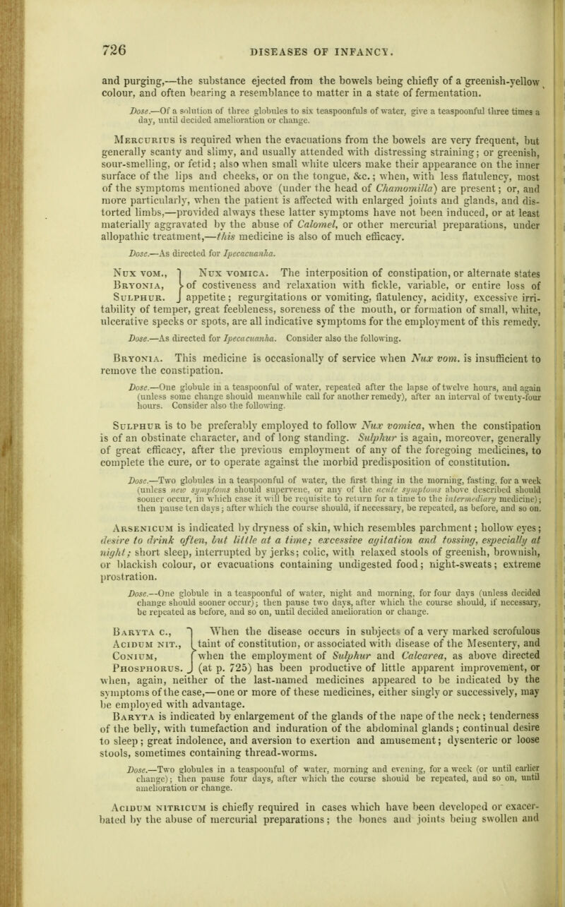 and purging,—the substance ejected from the bowels being chiefly of a greenish-yellow colour, and often bearing a resemblance to matter in a state of fermentation. Dose.—Of a solution of three globiUes to sis teaspoonfals of water, give a teaspoouful tliree times a day, untU decided amelioration or change. Mercurius is required when the evacuations from the bowels are very frequent, but generally scanty and slimy, and usually attended with distressing straining; or greenish, sour-smelling, or fetid; also when small white ulcers make their appearance on the inner surface of the lips and cheeks, or on the tongue, &c.; when, with less flatulency, most of the symptoms mentioned above (under the head of ChamomiJla) are present; or, and more particularly, when the patient is aft^ected with enlarged joints and glands, and dis- torted limbs,—provided always these latter symptoms have not been induced, or at least materially aggravated by the abuse of Calomel, or other mercurial preparations, under allopathic treatment,—this medicine is also of much eflScacy. Dose.—As dii'ected for Ipecacuanha. Nux voM., I Nux VOMICA. The interposition of constipation, or alternate states 1 Bryonia, S-of costiveness and relaxation with fickle, variable, or entire loss of I Sulphur. J appetite; regurgitations or vomiting, flatulency, acidity, excessive irri- tability of temper, great feebleness, soreness of the mouth, or formation of small, white, ulcerative specks or spots, are all indicative symptoms for the employm.ent of this remedy. Dose.—As directed for Ipecacuanha. Consider also the following. Bryonia. This medicine is occasionally of service when Nux vom. is insufficient to remove the constipation. Dose.—One globule in a teaspoonful of water, repeated after the lapse of twelve hours, and again (unless some change should meanwhile call for another remedy), after an interval of twenty-four hours. Consider also the following. Sulphur is to be preferably employed to follow Nilv vomica, when the constipation is of an obstinate character, and of long standing. Sulp?iur is again, moreover, generally of great efficacy, after the previous employment of any of the foregoing medicines, to complete the cure, or to operate against the morbid predisposition of constitution. Dose.—Two globules in a teaspoonful of water, the first thing in the morning, fasting, for a week (unless new symptoins should su])eiwene, or any of the acute si/mpto,iis above described should sooner occiu', in which case it will be requisite to return for a time to the intermedlary medicine); then pause ten days; after which the course should, if necessary, be repeated, as before, and so on. Arsenicum is indicated by dryness of skin, which resembles parchment; hollow eyes; desire to drink often, but little at a time; excessive agitation and tossing, especially at night; short sleep, intemipted by jerks; colic, with relaxed stools of greenish, brownish, or blackish colour, or evacuations containing undigested food; night-sweats; extreme prostration. Dose.—One globule in a teaspoonful of water, night and morning, for four days (unless decided change should sooner occur); then pause two days, after which the com'se should, if necessaiy, be repeated as before, and so on, until decided amelioration or change. Baryta c, ] ^Yhen the disease occurs in subject<> of a very marked scrofulous AciDUM NIT., 1 taint of constitution, or associated with disease of the Mesentery, and CoNiuM, I when the employment of Sulphur and Calcarea, as above directed Phosphorus. J (at p. 725) has been productive of little apparent improvement, or wlien, again, neither of the last-named medicines appeared to be indicated by the symptoms of the case,—one or more of these medicines, either singly or successively, may be employed with advantage. Baryta is indicated by enlargement of the glands of the nape of the neck; tenderness of the belly, with tumefaction and induration of the abdominal glands ; continual desire to sleep; great indolence, and aversion to exertion and amusement; dysenteric or loose stools, sometimes containing thread-worms. Dose.—Two globules in a teaspoonful of water, morning and evening, for a week (or until earlier change); then pause four days, after which the coiu-se should be repeated, and so on, until amehoration or change. AciDUM NiTRicuM is chicfly required in cases which have been developed or exacer- bated by the abuse of mercurial preparations; the ])ones and joints being swollen and