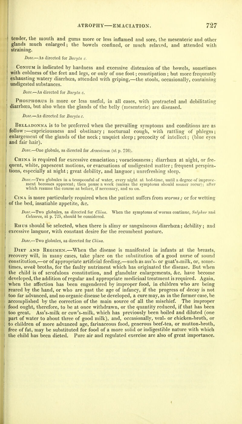 tender, the mouth and gums more or less inflamed and sore, the mesenteric and other I glands much enlarged; the bowels confined, or much relaxed, and attended with 1 straining. Dose.—As directed for Baryta c. CoNiUM is indicated by hardness and excessive distension of the bowels, sometimes with coldness of the feet and legs, or only of one foot; constipation ; but more frequently exhausting watery diarrhoea, attended with griping,—the stools, occasionally, containing undigested substances. Dose.—As directed for Baryta c. Phosphorus is more or less useful, in all cases, with protracted and debilitating diarrhoea, but also when the glands of the belly (mesenteric) are diseased. Dose.—As directed for Baryta c. Belladonna is to be preferred when the prevailing symptoms and conditions are as follow:—capriciousness and obstinacy; nocturnal cough, with rattling of phlegm; enlargement of the glands of the neck ; unquiet sleep ; precocity of intellect; (blue eyes and fair hair). Dose.—One, globule, as directed for Arsenicum (at p. 726). China is required for excessive emaciation; voraciousness; diarrhoea at night, or fre- quent, white, papescent motions, or evacuations of undigested matter; frequent perspira- tions, especially at night; great debility, and languor; unrefreshing sleep. Dose.—Two globules in a teaspooiiful of water, evei'y night at bed-time, until a degree of improve- ment becomes apparent; tlien pause a week (unless the symptoms should sooner recur); after which resume the course as before, if necessary, and so on. ' CiNA is more particularly required when the patient suffers from worms ; or for wetting of the bed, insatiable appetite, &c. Dose.—Two globules, as directed for CJihia. When the symptoms of worms continue, Sulphtir and Calcarea, at p. 725, should be considered. Rhus should be selected, when there is slimy or sanguineous diarrhoea; debility; and excessive languor, with constant desire for the recumbent posture. Dose.—Two globules, as directed for China. Diet and Regimen.—When the disease is manifested in infants at the breasts, recovery will, in many cases, take place on the substitution of a good nurse of sound constitution,—or of appropriate artificial feeding,—such as ass's- or goat's-milk, or, some- times, weak broths, for the faulty nutriment which has originated the disease. But when the child is of scrofulous constitution, and glandular enlargements, &c. have become developed, the addition of regular and appropriate medicinal treatment is required. Again, when the affection has been engendered by improper food, in children who are being reared by the hand, or who are past the age of infancy, if the progress of decay is not too far advanced, and no organic disease be developed, a cure may, as in the former case, be accomplished by the correction of the main source of all the mischief. The improper food ought, therefore, to be at once withdrawn, or the quantity reduced, if that has been too great. Ass's-milk or cow's-milk, which has previously been boiled and diluted (one part of water to about three of good milk), and, occasionally, veal- or chicken-broth, or to children of more advanced age, farinaceous food, generous beef-tea, or mutton-broth, free of fat, may be substituted for food of a more solid or indigestible nature with which the child has been dieted. Pure air and regulated exercise are also of great importance.