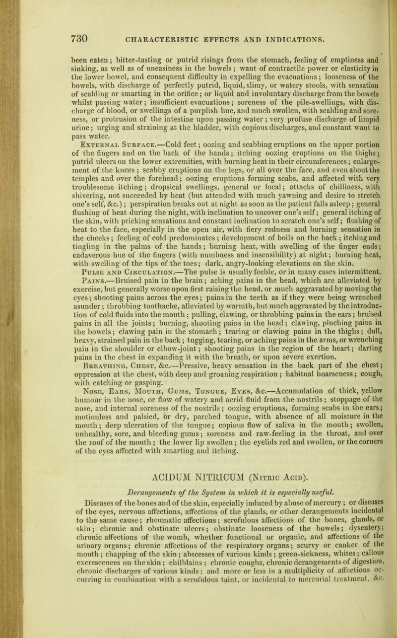 been eaten; bitter-tasting or putrid risings from the stomach, feeling of emptiness and sinking, as well as of uneasiness in the bowels ; want of contractile power or elasticity in the lower bowel, and consequent ditRculty in expelling the evacuations; looseness of the bowels, with discharge of perfectly putrid, liquid, slimy, or watery stools, with sensation of scalding or smarting in the orifice; or liquid and involuntary discharge from the bowels whilst passing water; insufficient evacuations; soreness of the pile-swelUngs, with dis- charge of blood, or swellings of a purplish hue, and much swollen, with scalding and sore- ness, or protrusion of the intestine upon passing water ; very profuse discharge of hmpid urine; urging and straining at the bladder, with copious discharges, and constant want to I pass water, ExTERNAi- Surface.—Cold feet; oozing and scabbing eruptions on the upper portion of the fingers and on the back of the hands; itching oozing eruptions on the thighs; putrid ulcers on the lower extremities, with burning heat in their circumferences; enlarge- ment of the knees ; scabby eruptions on the legs, or all over the face, and even about the temples and over the forehead; oozing eruptions forming scabs, and affected with very troublesome itching; dropsical swellings, general or local; attacks of chilliness, with shivering, not succeeded by heat (but attended with much yawning and desire to stretch one's self, &c.) ; perspiration breaks out at night as soon as the patient falls asleep; general flushing of heat during the night, with inclination to uncover one's self; general itching of the skin, with pricking sensations and constant inclination to scratch one's self; flushing of heat to the face, especially in the open air, with fiery redness and burning sensation in the cheeks ; feeling of cold predominates ; development of boils on the back ; itching and tingling in the palms of the hands; burning heat, with swelling of the finger ends; cadaverous hue of the fingers (with numbness and insensibility) at night; burning heat, with swelling of the tips of the toes; dark, angry-looking elevations on the skin. Pulse and Circulation.—The pulse is usually feeble, or in many cases intermittent. Pains.—Bruised pain in the brain; aching pains in the head, which are alleviated by exercise, but generally worse upon first raising the head, or much aggravated by moving the eyes; shooting pains across the eyes; pains in the teeth as if they were being wrenched asunder; throbbing toothache, alleviated by warmth, but much aggravated by the introduc- tion of cold fluids into the mouth; pulling, clawing, or throbbing pains in the ears; bruised pains in all the joints; burning, shooting pains in the head; clawing, pinching pains in the bowels ; clawing pain in the stomach ; tearing or clawing pains in the thighs ; dull, heavy, strained pain in the back; tugging, tearing, or aching pains in the arms, or wrenching pain in the shoulder or elbow-joint; shooting pains in the region of the heart; darting pains in the chest in expanding it with the breath, or upon severe exertion. Breathing, Chest, &c.—Pressive, heavy sensation in the back part of the chest; oppression at the chest, with deep and groaning respiration; habitual hoarseness; cough, with catching or gasping. Nose, Ears, Mouth, Gums, Tongue, Eyes, &c.—Accumulation of thick, yellow humour in the nose, or flow of watery and acrid fluid from the nostrils ; stoppage of the nose, and internal soreness of the nostrils ; oozing eruptions, forming scabs in the ears; motionless and palsied, or dry, parched tongue, with absence of all moisture in the mouth; deep ulceration of the tongue; copious flow of saliva in the mouth; swollen, unhealthy, sore, and bleeding gums; soreness and raw-feeling in the throat, and over the roof of the mouth ; the lower lip swollen ; the eyelids red and swollen, or the corners of the eyes affected with smarting and itching. ACIDUM NITRICUM (Nitric Acid). Derangements of the System in which it is especially useful. Diseases of the bones and of the skin, especially induced by abuse of mercury; or diseases of the eyes, nervous afl'ections, aflfections of the glands, or other derangements incidental to the same cause; rheumatic affections; scrofulous aflfections of the bones, glands, or skin; chronic and obstinate ulcers; obstinate looseness of the bowels; dysentery; chronic aflfections of the womb, whether functional or organic, and aflfections of the urinary organs; chronic aflfections of the respiratory organs; scurvy or canker of the mouth ; chapping of the skin ; abscesses of various kinds ; green-sickness, whites ; callous excrescences on the skin ; chilblains ; chronic coughs, chronic derangements of digestion, chronic discbarges of various kinds; and more or less in a multiplicity of aftcctions oc- curring in combination with a scrofulous taint, or incidental to mercurial treatment, &c.