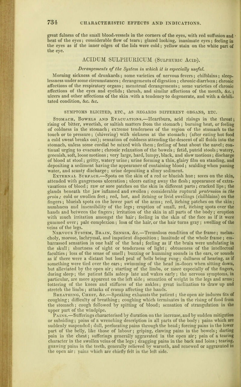 great fulness of the small blood-vessels in the corners of the eyes, with red suffusion and heat of the eyes; considerable flow of tears; glazed looking, inanimate eyes ; feeling in the eyes as if the inner edges of the lids were cold; yellow stain on the white part of the eye. ACIDUM SULPHURICUM (Sulphuric Acid). Derangements of the System in which it is especially useful. Morning sickness of drunkards; some varieties of nervous fevers; chilblains ; sleep- lessness under some circumstances ; derangements of digestion ; chronic diarrhoea; chronic affections of the respiratory organs ; menstrual derangements ; some varieties of chronic affections of the eyes and eyelids; thrush, and similar affections of the mouth, &c.; ulcers and other affections of the skin, with a tendency to degenerate, and with a debili- tated condition, &c. &c. SYMPTOMS ELICITED, ETC., AS REGARDS DIFPERENT ORGANS, ETC. Stomach, Bowels and Evacuations.—Heartburn, acid risings in the throat; rising of bitter, sweetish, or saltish matters from the stomach ; burning heat, or feeling of coldness in the stomach; extreme tenderness of the region of the stomach to the touch or to pressure; (shivering) wdth sickness at the stomach; (after eating hot food a cold sweat breaks out); sensation of coldness attending the descent of all fluids into the stomach, unless some cordial be mixed with them; feeling of heat about the navel; con- tinual urging to evacuate; chronic relaxation of the bowels ; fetid, putrid stools; watery, greenish, soft, loose motions ; very large, hard, lumpy, black, and slow motions; discharge of blood at stool; gritty, watery urine; urine forming a thin, glairy film on standing, and depositing a sediment having the appearance of containing blood; scalding when passing water, and scanty discharge; urine depositing a slimy sediment. External Surface.—Spots on the skin of a red or blueish hue; sores on the skin, attended with gangrenous ulceration; ulcers eating away the flesh; appearance of extra- vasations of blood; raw or sore patches on the skin in different parts; cracked lips; the glands beneath the jaw inflamed and swollen ; considerable ruptural protrusion in the groin; cold or swollen feet; red, hot, and itching or livid swellings (chilblains) on the fingers; blueish spots on the lower part of the arms; red, itching patches on the skin; numbness and insensibility of the legs; eruption of small, red, itching spots over the hands and between the fingers; irritation of the skin in all parts of the body; eruption with much irritation amongst the hair; feeling in the skin of the face as if it were gummed over; pale complexion ; loss of the hair, or the hair turns gray; swelling of the veins of the legs. Nervous System, Brain, Senses, &c.—Tremulous condition of the frame; melan- choly, morose, lachrymal, and impatient disposition ; lassitude of the whole frame ; em- barrassed sensation in one half of the head; feeling as if the brain w^ere undulating in the skull; shortness of sight or tenderness of light; obtuseness of the intellectual faculties; loss of the sense of smell; buzzing or humming sounds in the ears, or sounds as if there were a distant but loud peal of bells being rung; dullness of hearing, as if something were tied over the ears; swimming of the head in-doors when sitting down, but alleviated by the open air; starting of the limbs, or more especially of the fingers, during sleep; the patient falls asleep late and wakes early; the nervous symptoms, in particular, are more apparent on the left side ; sensation of weight in the legs and arms; tottering of the knees and stiffness of the ankles; great inclination to draw up and stretch the limbs; attacks of cramp affecting the hands. Breathing, Chest, &c.—Spealdng exhausts the patient; the open air induces fits of coughing; difficulty of breathing; coughing which terminates in the rising of food from the stomach; cough followed by spitting of blood; sensation of strangulation in the upper part of the windpipe. Pains.—Sufferings characterised by duration on the increase, and by sudden mitigation or subsiding; pains of a wrenching description in all parts of the body; pains which are suddenly suspended; dull, perforating pains through the head; forcing pains in the lower part of the belly, like those of labour; griping, clawing pains in the bowels; darting pain in the chest; sufferings generally aggravated in the open air; pain of a tearing character in the swollen veins of the legs ; dragging pains in the back and loins ; tearing, gnawing pains in the teeth, generally reheved by warmth, and renewed or aggravated in the open air; pains which are chiefly felt in the left side.