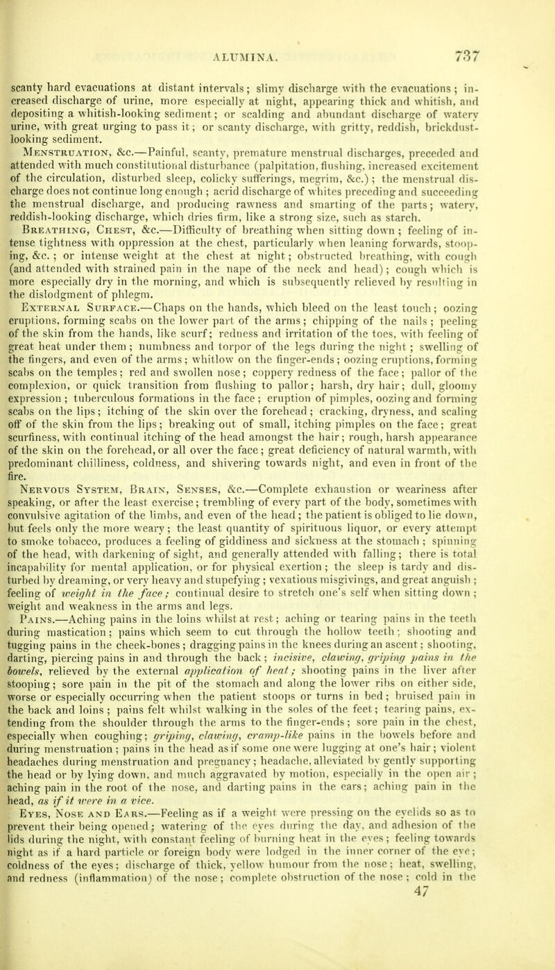 ALUMINA. 787 scanty bard evacuations at distant intervals; slimy discharge with the evacuations ; in- creased discharge of urine, more especially at night, appearing thick and whitish, and depositing a whitish-looking sediment; or scalding and abundant discharge of watery urine, with great urging to pass it; or scanty discharge, with gritty, reddish, brickdust- looking sediment. Menstruation, &c.—Painful, scanty, premature menstrual discharges, preceded and attended with much constitutional disturbance (palpitation, tlusbing, increased excitement of the circulation, disturbed sleep, colicky sutferings, megrim, &c.); the menstrual dis- cbarge does not continue long enough ; acrid discharge of whites preceding and succeeding the menstrual discharge, and producing rawness and smarting of the parts; watery, reddish-looking discharge, which dries tirm, like a strong size, such as starch. Breathing, Chest, &c.—Difficulty of breathing when sitting down ; feeling of in- tense tightness with oppression at the chest, particularly when leaning forwards, stoo])- ing, &c. ; or intense weight at the chest at night; obstracted breatbing, with coiigb (and attended with strained pain in the nape of the neck and bead); cough which is more especially dry in the morning, and which is subsequently relieved by resnlfing in the dislodgment of phlegm. External Surface.— Chaps on the hands, which bleed on the least touch; oozing eruptions, forming scabs on the lower part of the arms; chipping of the nails; peeling of the skin from the hands, like scurf; redness and irritation of the toes, with feeling of great heat under them ; numbness and torpor of the legs during the night; swelling of the fingers, and even of the arms; whitlow on the finger-ends; oozing eruptions, forming scabs on the temples; red and swollen nose; coppery redness of the face; pallor of tlie complexion, or quick transition from flushing to pallor; harsh, dry hair; dull, gloomy expression ; tuberculous formations in the face ; eruption of pimples, oozing and forming scabs on the lips; itching of the skin over the forehead ; cracking, dryness, and scaling off of the skin from the lips; breaking out of small, itching pimples on the face; great scurfiness, with continual itching of the head amongst the hair; rough, harsh appearance of the skin on the forehead, or all over the face; great deficiency of natural warmth, with predominant chilliness, coldness, and shivering towards night, and even in front of the fire. Nervous System, Brain, Senses, &c.—Complete exhaustion or weariness after speaking, or after the least exercise; trembling of every part of the body, sometimes with convulsive agitation of the limbs, and even of the head; the patient is obliged to lie down, hut feels only the more weary; the least quantity of spirituous liquor, or every attempt to smoke tobacco, produces a feeling of giddiness and sickness at the stomach ; spinning of the head, with darkening of sight, and generally attended with falling; there is total incapability for mental application, or for physical exertion; the sleep is tardy and dis- turbed by dreaming, or very heavy and stupefying; vexatious misgivings, and great anguish ; feeling of weight in the face ; continual desire to stretch one's self when sitting down ; weight and weakness in the arms and legs. Pains.—Aching pains in the loins whilst at rest; aching or tearing pains in the teeth during mastication; pains which seem to cut through the hollow teeth; shooting and tugging pains in the cheek-bones; dragging pains in the knees during an ascent; shooting, darting, piercing pains in and through the back ; incisive, clawing, griping pains in the bowels, relieved by the external application of heat; shooting pains in the liver after stooping; sore pain in the pit of the stomach and along the lower ribs on either side, worse or especially occurring when the patient stoops or turns in bed ; bruised pain in the back and loins ; pains felt whilst walking in the soles of the feet; tearing pains, ex- tending from the shoulder through the arms to the finger-ends; sore pain in the chest, especially when coughing; griping, clawing, cramp-like pains in the bowels before and during menstruation ; pains in the head as if some one were lugging at one's hair; violent headaches during menstruation and pregnancy; headache, alleviated by gently supporting the head or by lying down, and much aggravated by motion, especially in the open air ; aching pain in the root of the nose, and darting pains in the ears; aching pain in the head, as if it were in a vice. Eyes, Nose and Ears.—Feeling as if a weight were pressing on the eyelids so as to prevent their being opened; watering of the eyes during the day, and adhesion of the hds during the night, with constant feeling of burning heat in the eyes; feeling towards night as if a hard particle or foreign body were lodged in the inner corner of the eye; coldness of the eyes; discharge of thick,yellow humour from the nose; heat, sweUing, and redness (inflammation) of the nose; complete obstruction of the nose; cold in tiie 47