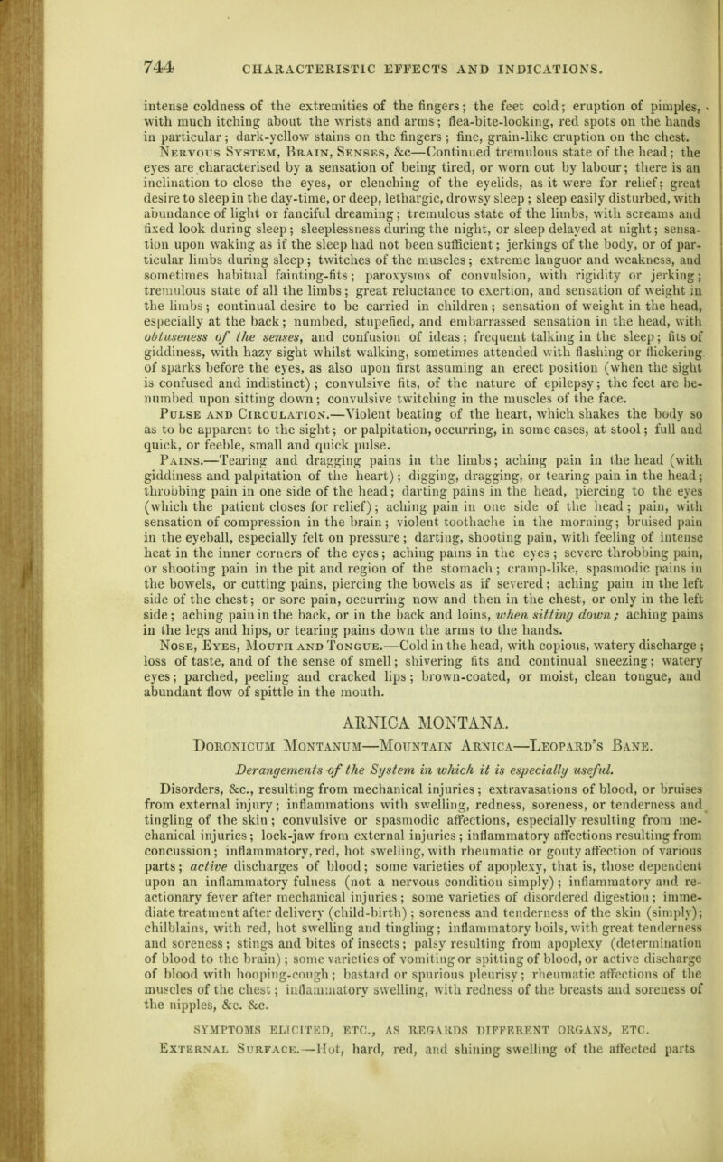 intense coldness of the extremities of the fingers; the feet cold; eruption of pimples, < with much itching about the wrists and arms; flea-bite-looking, red spots on the hands in particular; dark-yellow stains on the fingers ; fine, grain-like eruption on the chest. Nervous System, Brain, Senses, &c—Continued tremulous state of the head; the eyes are characterised by a sensation of being tired, or worn out by labour; there is an inclination to close the eyes, or clenching of the eyelids, as it were for relief; great desire to sleep in the day-time, or deep, lethargic, drowsy sleep; sleep easily disturbed, with abundance of light or fanciful dreaming; tremulous state of the limbs, with screams and fixed look during sleep; sleeplessness during the night, or sleep delayed at night; sensa- tion upon waking as if the sleep had not been sufficient; jerkings of the body, or of par- ticular limbs during sleep ; twitches of the muscles ; extreme languor and weakness, and sometimes habitual fainting-fits; paroxysms of convulsion, with rigidity or jerking; tremulous state of all the limbs ; great reluctance to exertion, and sensation of weight in the limbs; continual desire to be carried in children; sensation of weight in the head, especially at the back; numbed, stupefied, and embarrassed sensation in the head, with obtuseness of the senses, and confusion of ideas; frequent talking in the sleep; fiis of giddiness, with hazy sight whilst walking, sometimes attended with flashing or flickering of sparks before the eyes, as also upon first assuming an erect position (when the sight is confused and indistinct); convulsive fits, of the nature of epilepsy; the feet are be- numbed upon sitting down; convulsive twitching in the muscles of the face. Pulse and CirculatiOxV.—Violent beating of the heart, which shakes the body so as to be apparent to the sight; or palpitation, occurring, in some cases, at stool; full and quick, or feeble, small and quick pulse. Pains.—Tearing and dragging pains in the limbs; aching pain in the head (with giddiness and pal[)itation of the heart); digging, dragging, or tearing pain in the head; throbbing pain in one side of the head; darting pains in the head, piercing to the eyes (which the patient closes for relief); aching pain in one side of the head; pain, with sensation of compression in the brain; violent tootbaclie in the morning; bruised pain in the eyeball, especially felt on pressure; darting, shooting pain, with feeling of intense heat in the inner corners of the eyes; aching pains in the eyes ; severe throbbing pain, or shooting pain in the pit and region of the stomach; cramp-like, spasmodic pains in the bowels, or cutting pains, piercing the bowels as if severed; aching pain in the left side of the chest; or sore pain, occurring now and then in the chest, or only in the left side; aching pain in the back, or in the back and loins, when sitting down; aching pains in the legs and hips, or tearing pains down the arms to the hands. Nose, Eyes, Mouth and Tongue.—Cold in the head, with copious, watery discharge ; loss of taste, and of the sense of smell; shivering fits and continual sneezing; watery eyes; parched, peeling and cracked lips ; brown-coated, or moist, clean tongue, and abundant flow of spittle in the mouth. ARNICA MONTANA. DORONICUM MONTANUM—MOUNTAIN ArNICA—LeOPARD's BaNE. Derangements of the System in which it is especially useful. Disorders, &c., resulting from mechanical injuries; extravasations of blood, or bruises from external injury; inflammations with swelHng, redness, soreness, or tenderness and tingling of the skin ; convulsive or spasmodic affections, especially resulting from me- chanical injuries ; lock-jaw from external injuries ; inflammatory aflfections resulting from concussion; inflammatory, red, hot swelling, with rheumatic or gouty aft'ection of various parts; active discharges of blood; some varieties of apoplexy, that is, those dependent upon an inflammatory fulness (not a nervous condition simply); inflammatory and re- actionary fever after mechanical injuries ; some varieties of disordered digestion ; imme- diate treatment after delivery (child-birtli); soreness and tenderness of the skin (simply); chilblains, with red, hot swelling and tingling; inflammatory boils, with great tenderness and soreness; stings and bites of insects ; palsy resulting from apoplexy (determination of blood to the brain); some varieties of vomiting or spitting of blood, or active discharge of blood with hooping-cough; bastard or spurious pleurisy; rheumatic affections of the muscles of the chest; inflammatory swelling, with redness of the breasts and soreness of the nipples, &c. &c. SYMPTOMS ELICITED, ETC., AS REGAllDS DIFFERENT ORGANS, ETC. External Surface.—Hut, hard, red, and shining swelling of the affected parts