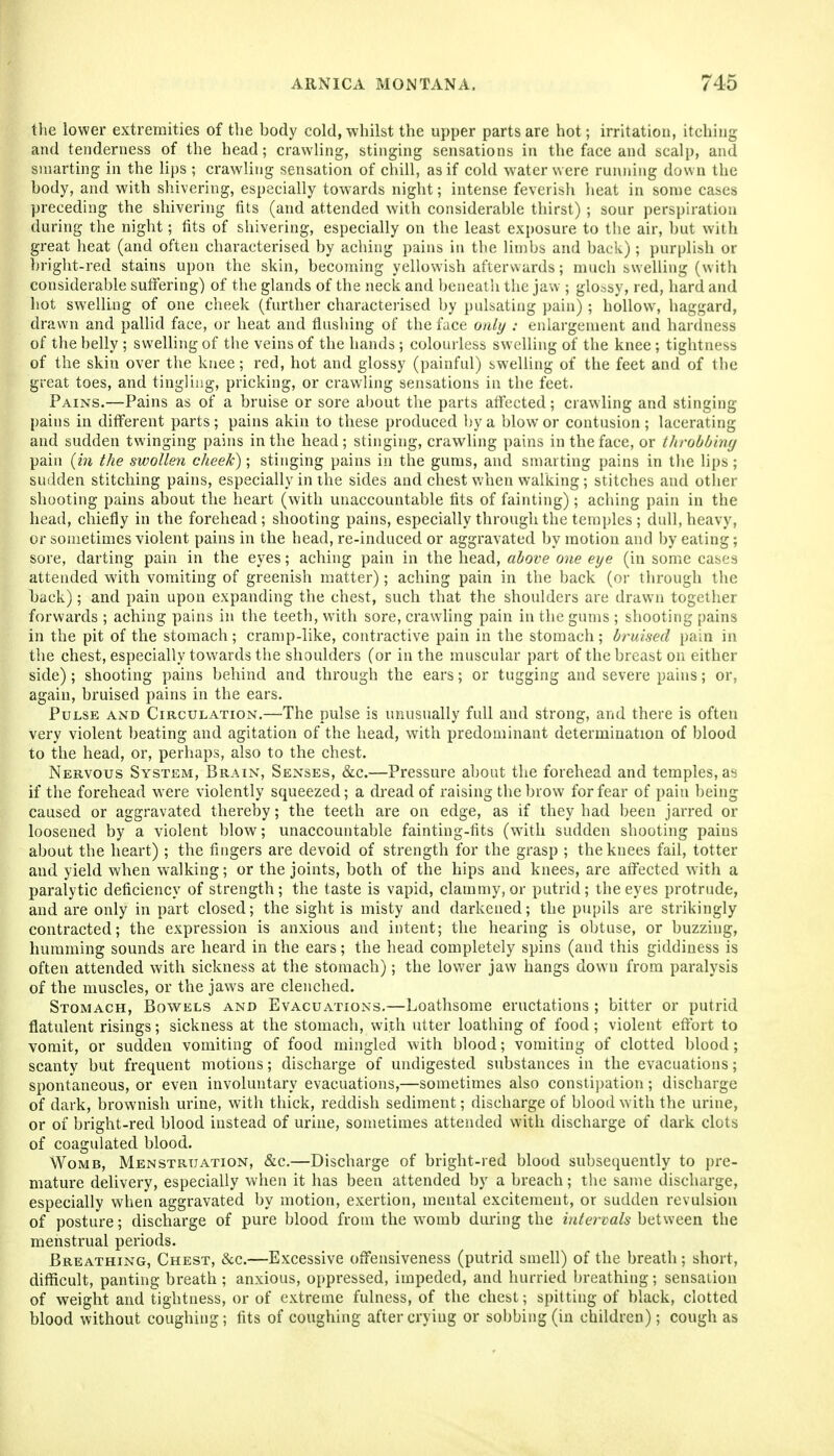 the lower extremities of the body cold, whilst the upper parts are hot; irritation, itching and tenderness of the head; crawling, stinging sensations in the face and scalp, and smarting in the lips ; crawling sensation of chill, as if cold water were running down the body, and with shivering, especially towards night; intense feverish heat in some cases preceding the shivering fits (and attended with considerable thirst) ; sour perspiration during the night; fits of shivering, especially on the least exposure to the air, but with great heat (and often characterised by aching pains in the limbs and back); purplish or bright-red stains upon the skin, becoming yellowish afterwards; much swelling (with considerable sutFering) of the glands of the neck and benealh the jaw ; glossy, red, hard and hot swelling of one cheek (further characterised by pulsating pain); hollow, haggard, drawn and pallid face, or beat and flushing of the face only : enlargement and hardness of the belly ; swelling of the veins of the hands ; colourless swelling of the knee; tightness of the skin over the knee; red, hot and glossy (painful) swelling of the feet and of the great toes, and tingling, pricking, or crawling sensations in the feet. Pains.—Pains as of a bruise or sore about the parts affected; crawling and stinging pains in different parts; pains akin to these produced ])ya blow or contusion; lacerating and sudden twinging pains in the head; stinging, crawling pains in the face, or throbbing pain [in the swollen cheek); stinging pains in the gums, and smarting pains in the lips ; sudden stitching pains, especially in the sides and chest when walking; stitches and otlier shooting pains about the heart (with unaccountable fits of fainting); aching pain in the head, chiefly in the forehead; shooting pains, especially through the temples ; dull, heavy, or sometimes violent pains in the head, re-induced or aggravated by motion and by eating; sore, darting pain in the eyes; aching pain in the head, above one eye (in some cases attended with vomiting of greenish matter); aching pain in the back (or through the back); and pain upon expanding the chest, such that the shoulders are drawn together forwards ; aching pains in the teeth, with sore, crawhng pain in the gums; shooting pains in the pit of the stomach; cramp-like, contractive pain in the stomach; bruised pain in the chest, especially towards the shoulders (or in the muscular part of the breast on either side); shooting pains behind and through the ears; or tugging and severe pains; or, again, bruised pains in the ears. Pulse and Circulation.—The pulse is unusually full and strong, and there is often very violent beating and agitation of the head, with predominant determination of blood to the head, or, perhaps, also to the chest. Nervous System, Brain, Senses, &c.—Pressure about the forehead and temples, a'i if the forehead were violently squeezed; a dread of raising the brow for fear of pain being caused or aggravated thereby; the teeth are on edge, as if they had been jarred or loosened by a violent blow; unaccountable fainting-fits (with sudden shooting pains about the heart) ; the fingers are devoid of strength for the grasp ; the knees fail, totter and yield when walking; or the joints, both of the hips and knees, are affected with a paralytic deficiency of strength; the taste is vapid, clammy, or putrid; the eyes protrude, and are only in part closed; the sight is misty and darkened; the pupils are strikingly contracted; the expression is anxious and intent; the hearing is obtuse, or buzzing, humming sounds are heard in the ears; the head completely spins (and this giddiness is often attended with sickness at the stomach); the lower jaw hangs down from paralysis of the muscles, or the jaws are clenched. Stomach, Bowels and Evacuations.—Loathsome eructations ; bitter or putrid flatulent risings; sickness at the stomach, with utter loathing of food; violent effort to vomit, or sudden vomiting of food mingled with blood; vomiting of clotted blood; scanty but frequent motions; discharge of undigested substances in the evacuations; spontaneous, or even involuntary evacuations,—sometimes also consti))ation; discharge of dark, brownish urine, with thick, reddish sediment; discharge of blood with the urine, or of bright-red blood instead of urine, sometimes attended with discharge of dark clots of coagulated blood. Womb, Menstruation, &c.—Discharge of bright-red blood subsequently to pre- mature delivery, especially when it has been attended by a breach; the same discharge, especially when aggravated by motion, exertion, mental excitement, or sudden revulsion of posture; discharge of pure blood from the womb during the intervals between the menstrual periods. Breathing, Chest, &c.—Excessive offensiveness (putrid smell) of the breath; short, difficult, panting breath ; anxious, oppressed, impeded, and hurried breathing; sensation of weight and tightness, or of extreme fulness, of the chest; spitting of black, clotted blood without coughing; fits of coughing after crying or sobbing (in children); cough as