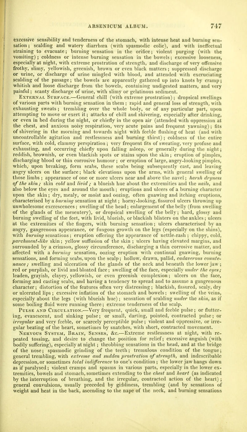 excessive sensibility and tenderness of the stomach, with intense heat and burning sen- sation ; scalding and watery diarrhoea (with spasmodic colic), and with ineffectual straining to evacuate; burning sensation in the orifice; violent i)urguig (with the vomiting) ; coldness or intense burning sensation in the bowels; excessive looseness, especially at night, with extreme prostration of strength, and discharge of very offensive frothy, slimy, yellowish, greenish, brown or even blaek matters; suppressed discbarge or urine, or discharge of urine mingled with blood, and attended with excruciating scalding of the passage; the bowels are apparently gathered up into knots by cramp; whitish and loose discharge from the bowels, containing undigested matters, and very painful; scanty discharge of urine, with slimy or gelatinous sediment. External Surface.—General chill (with extreme prostration); dropsical swellings of various parts with burning sensation in them : rapid and general loss of strength, with exhausting sweats ; treinl)ling over the whole body, or of any particular part, upon attempting to move or exert it; attacks of chill and shivering, esi)ecially after drinking, or even in bed during the night, or chiefly in the open air (attended with op})ression at the chest, and anxious noisy respiration, very acute pains and frequent yawning); fits of shivering in the morning and towards night with feel)le flushing of heat (and with uncontrollable agitation and restlessness and burning thirst); coldness of the entire surface, with cold, clammy perspiration ; very frequent fits of sweating, very profuse and exhausting, and occurring chiefly upon falling asleep, or generally during tbe night; reddish, brownish, or even blackish spots or stains upon the skin; eruption of jjimples, discharging blood or thin corrosive humour ; or eruption of large, angry-looking pimples, which, upon breaking, form scabs, these scabs being subsequently cast, and leaving angry ulcers on the surface; black elevations upon the arms, with general swelling of those limbs ; appearance of one or more ulcers near and al)Ove tlie navel; haish dri/neHs of the skin; skin cold and livid ; a blueisli hue about the extremities and the nails, and also below the eyes and around the mouth; eruptions and ulcers of a burning character upon the skin; dry, mealy, or moist and oozing, often gnawing and itching eruptions, characterised by a 5?<rw«»r/sensation at night; horny-looking, fissured ulcers throwing up unwholesome excrescences; swelling of the head; enlargement of the belly (from swelling of the glands of the mesentery), or dropsical swelling of the belly; hard, glossy and burning swelling of the feet, with livid, blueish, or blackish blisters on the ankles; ulcers at the extremities of the fingers, with burning sensation; ulcers characterised by an angry, gangrenous appearance, or fungous growth on the legs (especially on the shins), with ^i(r/im<7 sensations; eruption offering the appearance of nettle-rash; chi])py, cold, parchment-like skin; yellow suffusion of the skin ; iilcers having elevated margins, and surrounded by a crimson, glossy circumference, discharging a thin corrosive matter, and affected with a burning sensation, oozing eruption with continual gnawing, burning sensations, and forming scabs,upon the scalp; hollow, drawn, pallid, cadaverous counte- nance ; swelling and ulceration of the glands of the neck and beneath the lower jaw ; red or piu-pHsh, or livid and bloated face; swelling of the face, especially under the eyes; leaden, grayish, clayey, yellowish, or even greenish complexion; idcers on the face, forming and casting scabs, and having a tendency to spread and to assume a gangrenous character; distortion of the features often very distressing; blackish, fissured, scaly, dry or ulcerated lips ; excessive inflation of the stomach and bowels; swelling of the veins, especially about the legs (with blueish hue); sensation of scalding under the skin, as if some boiling fluid were running there; extreme tenderness of the scalp. Pulse and Circulation.—Very frequent, quick, small and feeble pulse; or flutter- ing, evanescent, and sinking pulse; or small, darting, pointed, contracted pulse; or irregular and very feeble, or scarcely perceptible pulse; violent and oppressive, or irre- gular beating of the heart, sometimes by snatches, with short, contracted movement. Nervous System, Brain, Senses, &c.—Extreme restlessness at night, with re- peated tossing, and desire to change the position for relief; excessive anguish (with bodily suffering), especially at night; throbbing sensations in the head, and at the bridge of the nose; spasmodic grinding of the teeth; tremulous condition of the tongue; general trembling, with extreme and suddeii prostration of strength, and indescribable depression, or sometimes total indifference to one's condition ; the lower jaw hangs down as if paralysed; violent cramps and spasms in various parts, especially in tin; lower ex- tremities, bowels and stomach, sometimes extending to the chest and heart (as indicated by the interruption of breathing, and the irregular, contracted action of the heart) ; general convulsions, usually preceded by giddiness, trembling (and by sensations of weight and heat in the back, ascending to the nape of the neck, and burning sensations