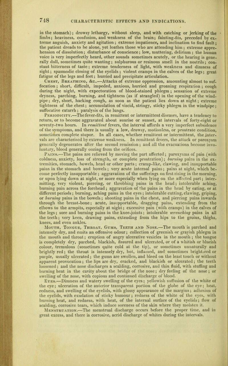 in the stomach); drowsy lethargy, without sleep, and with catching or jerking of the limbs; heaviness, confusion, and weakness of the brain; fainting-fits, preceded by ex- treme anguish, anxiety and agitation; extreme impatience, and inclination to find fault; the patient dreads to be alone, yet loathes those who are attending him; extreme appre- hension of dissolution; disturbance of conscience; low, muttering, delirium ; the human voice is very imperfectly heard, other sounds sometimes acutely, or the hearing is gene- rally dull, sometimes quite wanting; sulphurous or resinous smell in the nostrils; con- stant bitterness of taste; extreme tenderness of light, with weakness and dimness of sight; spasmodic closing of the eyelids ; violent cramps in the calves of the legs; great fatigue of the legs and feet; hurried and precipitate articulation. Chest, Breathing, &c..—Attacks of extreme oppression, amounting almost to suf- focation ; short, difficult, impeded, anxious, hurried and groaning respiration ; cough during the night, with expectoration of blood-stained phlegm ; sensation of extreme dryness, parching, burning, and tightness (as if strangled) in the opening of the wind- pipe ; dry, short, hacking cough, as soon as the patient lies down at night; extreme tightness of the chest; accumulation of viscid, stringy, sticky phlegm in the windpipe; suffocative catarrh; paralysis of the lungs. Periodicity.—The fever-fits, in remittent or intermittent diseases, have a tendency to return, or to become aggravated about sunrise or sunset, at intervals of forty-eight or seventy-two hours. In remittent fevers, the interval affords a very imperfect subsidence of the symptoms, and there is usually a low, drowsy, motionless, or prostrate condition, sometimes complete stupor. In all cases, whether remittent or intermittent, the inter- vals are characterised by extreme weakness. In remittent fevers, the attack or paroxysm generally degenerates after the second remission ; and ciU the evacuations become invo- luntary, blood generally oozing from the orifices. Pains.—The pains are relieved by moving the part affected; paroxysms of pain (with coldness, anxiety, loss of strength, or complete prostration); (5i<r«m^? pains in the ex- tremities, stomach, bowels, head or other parts; cramp-like, clawing, and insupportable pains in the stomach and bowels; very acute internal pains; pains at night, which be- come perfectly insupportable ; aggravation of the sufferings on first rising in the morning, or upon lying down at night, or more especially when lying on the affected part; inter- mitting, very violent, piercing, or throbbing pains in the head; intolerable aching, burning pain across the forehead; aggravation of the pains in the head by eating, or at different periods ; burning, aching pains in the eyes ; intolerable cutting, clawing, griping, or burning pains in the bowels; shooting pains in the chest, and piercing pains inwards through the breast-bone; acute, insupportable, dragging pains, extending from the elbows to the armpits, especially at night; excessive pain (with cramps) in the calves of the legs; sore and burning pains in the knee-joints; intolerable wrenching pains in all the teeth; very keen, drawing pains, extending from the hips to the groins, thighs, knees, and even ankles. Mouth, Tongue, Throat, Gums, Teeth and Nose.—The mouth is parched and intensely dry, and emits an offensive odour; collection of greenish or grayish phlegm in the mouth and throat; eruption of angry ulcerative vesicles in the mouth ; the tongue is completely dry, parched, blackish, fissured and ulcerated, or of a whitish or blueish colour, tremulous (sometimes quite cold at the tip), or sometimes unnaturally and brightly red; the throat is intensely dry, hot, inflamed, and sometimes bright-red or purple, usually ulcerated; the gums are swollen, and bleed on the least touch or without apparent provocation; the lips are dry, cracked, and blackish or ulcerated; the teeth loosened; and the nose discharges a scalding, corrosive, and thin fluid, with stuffing and burning heat in the cavity about the bridge of the nose; dry feeling of the nose ; or swelling of the nose, with copious and continued discharge of blood. Eyes.—Dimness and watery swelling of the eyes; yellowish suttusion of the white of the eye; ulceration of the anterior transparent portion of the glol)e of the eye; heat, redness, and swelUng of the eyelids, with glossy appearance of the margins; adhesion of the eyelids, with exudation of sticky humour; redness of the white of the eyes, with burning heat, and redness, with heat, of the internal surface of the eyelids; flow of scalding, corrosive tears, which induce soreness of the skin where they moisten it. Menstruation.—The menstrual discharge occurs before the proper time, and in great excess, and there is corrosive, acrid discharge of whites during the intervals.