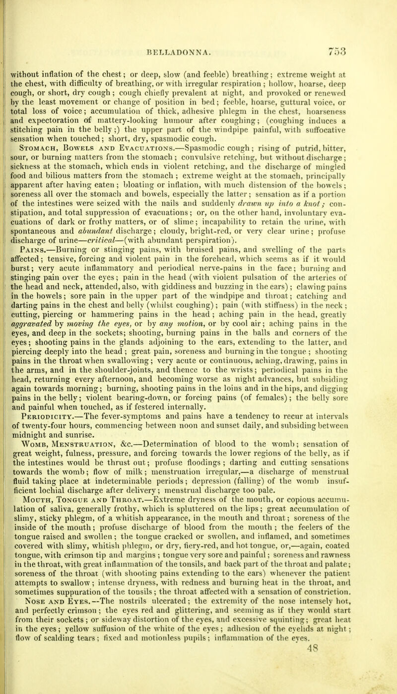 without inflation of the chest; or deep, slow (and fee])le) breathing; extreme weight at the chest, with difficulty of breathing, or with irregular respiration ; hollow, hoarse, deep cough, or short, dry cough; cough chiefly prevalent at night, and provoked or renewed by the least movement or change of position in bed; feeble, hoarse, guttural voice, or total loss of voice; accumulation of thick, adhesive phlegm in the chest, hoarseness and expectoration Off mattery-looking humour after coughing; (coughing induces a stitching pain in the belly ;) the upper part of the windpipe painful, with suffocative sensation when touched; short, dry, spasmodic cough. Stomach, Bowels and Evacuations.—Spasmodic cough ; rising of putrid, bitter, sour, or burning matters from the stomach; convulsive retching, but without discharge; sickness at the stomach, which ends in violent retching, and the discharge of mingled food and bilious matters from the stomach ; extreme weight at the stomach, principally apparent after having eaten ; bloating or inflation, with much distension of the bowels; soreness all over the stomach and bowels, especially the latter; sensation as if a portion of the intestines were seized with the nails and suddenly drawn up into a knot ; con- stipation, and total suppression of evacuations; or, on the other hand, involuntary eva- cuations of dark or frothy matters, or of slime; incapabihty to retain the urine, with spontaneous and abundant di^char^e \ cloudy, bright-red, or very clear urine; profuse discharge of urine—critical—(with abundant perspiration). Pains.—Burning or stinging pains, with bruised pains, and swelling of the parts affected; tensive, forcing and violent pain in the forehead, which seems as if it would burst; very acute inflammatory and periodical nerve-pains in the face; burning and stinging pain over the eyes; pain in the head (with violent pulsation of the arteries of the head and neck, attended, also, with giddiness and buzzing in the ears); clawing pains in the bowels; sore pain in the upper part of the windpipe and throat; catching and darting pains in the chest and belly (whilst coughing); pain (with stiffness) in the neck ; cutting, piercing or hammering pains in the head; aching pain in the head, greatly aggravated by moving the eyes, or by any motion, or by cool air; aching pains in the eyes, and deep in the sockets; shooting, burning pains in the balls and corners of the eyes; shooting pains in the glands adjoining to the ears, extending to the latter, and piercing deeply into the head ; great pain, soreness and burning in the tongue ; shooting pains in the throat when swallovving; very acute or continuous, aching, drawing, pains in the arms, and in the shoulder-joints, and thence to the wrists; periodical pains in the head, returning every afternoon, and becoming worse as night advances, but subsiding again towards morning; burning, shooting pains in the loins and in the hips, and digging pains in the belly; violent bearing-down, or forcing pains (of females); the belly sore and painful when touched, as if festered internally. Periodicity.—The fever-symptoms and pains have a tendency to recur at intervals of twenty-four hours, commencing between noon and sunset daily, and subsiding between midnight and sunrise. Womb, Menstruation, «&c.—Determination of blood to the womb; sensation of great weight, fulness, pressure, and forcing towards the lower regions of the belly, as if the intestines would be thrust out; profuse floodings ; darting and cutting sensations towards the womb; flow of milk; menstruation irregular,—a discharge of menstrual fluid taking place at indeterminable periods; depression (falling) of the womb insuf- ficient lochial discharge after delivery; menstrual discharge too pale. Mouth, Tongue and Throat.—Extreme dryness of the mouth, or copious accumu- lation of saliva, generally frothy, which is spluttered on the lips; great accumulation of slimy, sticky phlegm, of a whitish appearance, in the mouth and throat; soreness of the inside of the mouth; profuse discharge of blood from the mouth ; the feelers of the tongue raised and swollen; the tongue cracked or swollen, and inflamed, and sometimes covered with slimy, whitish phlegm, or dry, fiery-red, and hot tongue, or,—again, coated tongue, with crimson tip and margins ; tongue very sore and painful; soreness and rawness in the throat, with great inflammation of the tonsils, and back part of the throat and palate; soreness of the throat (with shooting pains extending to the ears) whenever the patient attempts to swallow; intense dryness, with redness and burning heat in the throat, and sometimes suppuration of the tonsils ; the throat affected with a sensation of constriction. Nose AND Eyes.—The nostrils ulcerated; the extremity of the nose intensely hot, and perfectly crimson ; the eyes red and glittering, and seeming as if they would start from their sockets ; or sideway distortion of the eyes, and excessive squinting; great heat in the eyes; yellow suffusion of the white of the eyes ; adhesion of the eyelids at night; flow of scalding tears; fixed and motionless pupils; inflammation of the eves. 48