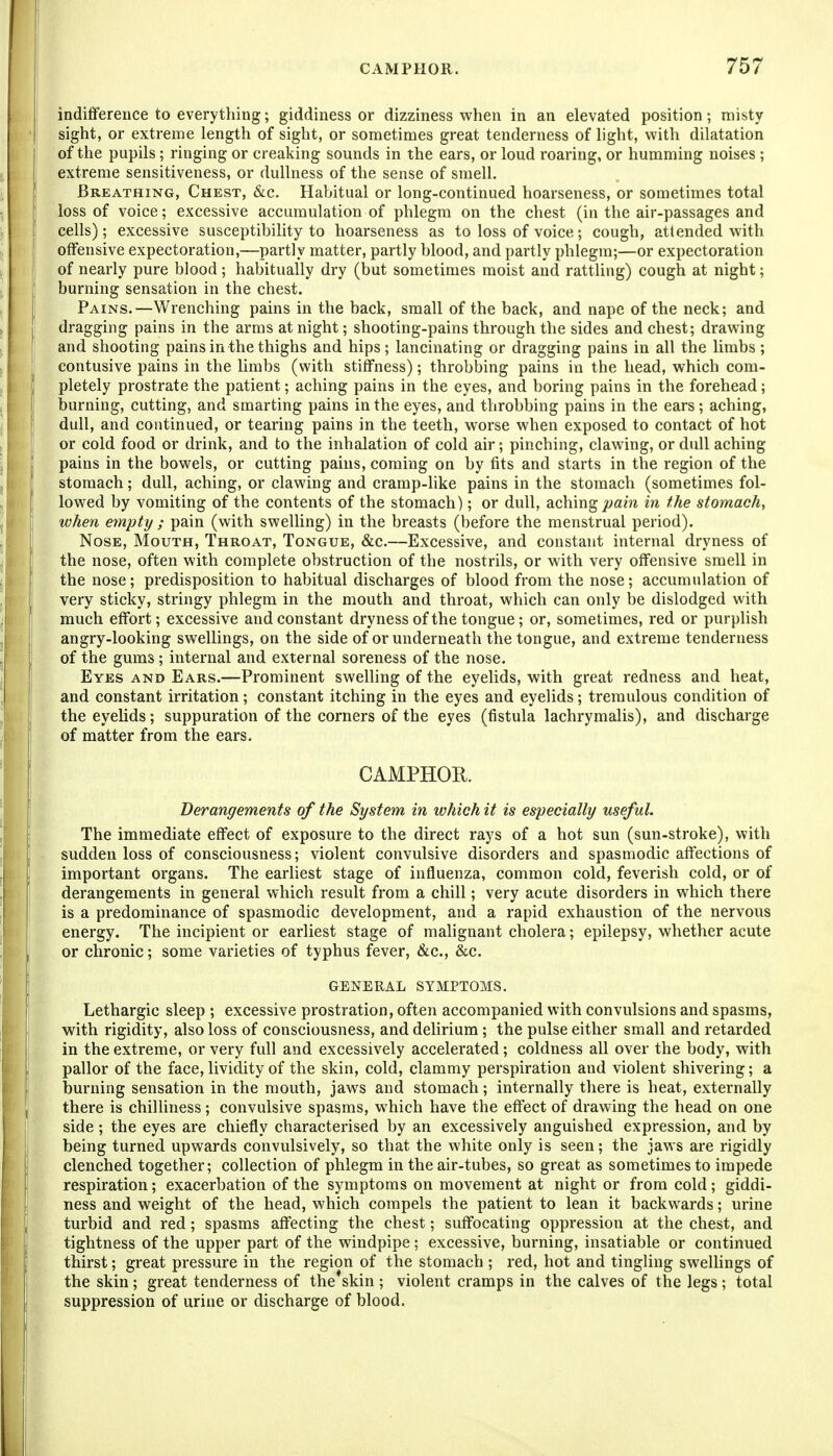 indifference to everytliing; giddiness or dizziness when in an elevated position; misty j sight, or extreme length of sight, or sometimes great tenderness of light, with dilatation j of the pupils; ringing or creaking sounds in the ears, or loud roaring, or humming noises ; I extreme sensitiveness, or dullness of the sense of smell. j Breathing, Chest, &c. Habitual or long-continued hoarseness, or sometimes total I loss of voice; excessive accumulation of phlegm on the chest (in the air-passages and cells); excessive susceptibility to hoarseness as to loss of voice; cough, attended with ! offensive expectoration,—partly matter, partly blood, and partly phlegm;—or expectoration of nearly pure blood ; habitually dry (but sometimes moist and rattling) cough at night; burning sensation in the chest. Pains.—Wrenching pains in the back, small of the back, and nape of the neck; and dragging pains in the arms at night; shooting-pains through the sides and chest; drawing and shooting pains in the thighs and hips; lancinating or dragging pains in all the limbs ; contusive pains in the limbs (with stiffness); throbbing pains in the head, which com- I pletely prostrate the patient; aching pains in the eyes, and boring pains in the forehead; burning, cutting, and smarting pains in the eyes, and throbbing pains in the ears; aching, dull, and continued, or tearing pains in the teeth, worse when exposed to contact of hot or cold food or drink, and to the inhalation of cold air; pinching, clawing, or dull aching pains in the bowels, or cutting pains, coming on by fits and starts in the region of the stomach; dull, aching, or clawing and cramp-like pains in the stomach (sometimes fol- lowed by vomiting of the contents of the stomach); or dull, aching pain in the stomach, I when empty ; pain (with swelling) in the breasts (before the menstrual period). Nose, Mouth, Throat, Tongue, &c.—Excessive, and constant internal dryness of the nose, often with complete obstruction of the nostrils, or with very offensive smell in the nose; predisposition to habitual discharges of blood from the nose; accumulation of very sticky, stringy phlegm in the mouth and throat, which can only be dislodged with much effort; excessive and constant dryness of the tongue; or, sometimes, red or purplish angry-looking swellings, on the side of or underneath the tongue, and extreme tenderness of the gums ; internal and external soreness of the nose. Eyes and Ears.—Prominent swelling of the eyelids, with great redness and heat, j and constant irritation; constant itching in the eyes and eyelids; tremulous condition of ! the eyelids; suppuration of the corners of the eyes (fistula lachrymalis), and discharge j of matter from the ears. i CAMPHOR. 1 Derangements of the System in which it is especially useful. The immediate effect of exposure to the direct rays of a hot sun (sun-stroke), with sudden loss of consciousness; violent convulsive disorders and spasmodic affections of important organs. The earliest stage of influenza, common cold, feverish cold, or of derangements in general which result from a chill; very acute disorders in which there is a predominance of spasmodic development, and a rapid exhaustion of the nervous energy. The incipient or earliest stage of malignant cholera; epilepsy, whether acute or chronic; some varieties of typhus fever, &c., &c. GENERAL SYMPTOMS. Lethargic sleep ; excessive prostration, often accompanied with convulsions and spasms, with rigidity, also loss of consciousness, and delirium; the pulse either small and retarded in the extreme, or very full and excessively accelerated; coldness all over the body, with pallor of the face, lividity of the skin, cold, clammy perspiration and violent shivering; a burning sensation in the mouth, jaws and stomach; internally there is heat, externally there is chilliness; convulsive spasms, which have the effect of drawing the head on one side; the eyes are chiefly characterised by an excessively anguished expression, and by being turned upwards convulsively, so that the white only is seen; the jaws are rigidly clenched together; collection of phlegm in the air-tubes, so great as sometimes to impede respiration; exacerbation of the symptoms on movement at night or from cold; giddi- ness and weight of the head, which compels the patient to lean it backwards; urine turbid and red; spasms affecting the chest; suffocating oppression at the chest, and tightness of the upper part of the windpipe; excessive, burning, insatiable or continued thirst; great pressure in the region of the stomach ; red, hot and tingling swellings of the skin; great tenderness of the*skin ; violent cramps in the calves of the legs ; total suppression of urine or discharge of blood.