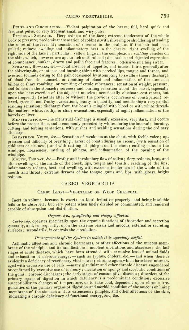 Pulse and Circulation.—Violent palpitation of the heart; full, hard, quick and frequent pulse, or very frequent small and wiry pulse. External Surface.—Fiery redness of the face; extreme tenderness of the whole body to pressure; predominant sensation of coldness,with shivering or shuddering attending the onset of the fever-fit; sensation of soreness in the scalp, as if the hair had been pulled; redness, swelling and inflammatory heat in the cheeks; tight swelling of the right-side of the face in particular ; yellow tinge in the complexion ; scalding vesicles on the skin, which, however, are apt to itch until rubbed ; de|)loral)le and dejected expression of countenance; sunken, drawn and pallid face and features ; offensive-smelling sweat. Stomach, Bowels, &c.—Total absence of appetite, and intense thirst generally after the shivering-fit, or intense and burning thirst with parched lips, tongue and throat, and aversion to fluids owing to the pain occasioned by attempting to swallow them ; discharge of blood from the stomach, or vomiting of blood and inflammation of the stomach; bilious or slimy vomiting; or vomiting of crude substances; sensation of weight, pressure, and fulness in the stomach; soreness and burning sensation about the navel, especially upon the least exertion of the adjacent muscles; occasionally obstinate costiveness, but more frequently (whether after or without the previous occurrence of constipation) re- laxed, greenish and frothy evacuations, scanty in quantity, and occasioning a very painful scalding sensation ; discharge from the bowels, mingled with blood or with white thread- like matter; white, frothy, or slimy evacuations, especially at night; inflammation of the bowels or liver. Menstruation.—The menstrual discharge is usually excessive, very dark, and occurs before the proper time, and is commonly preceded by whites during the interval; burning, cutting, and forcing sensations, with gushes and scalding sensations during the ordinary discharge. Breathing, Voice, &c.— Sensation of weakness at the chest, with feeble voice; op- pression and difficulty of breathing; arrest of breath during an ascent, (with sensation of giddiness or sickness,) and with rattling of phlegm on the chest; cutting pains in the windpipe, hoarseness, rattling of phlegm, and inflammation of the opening of the windpipe. Mouth, Throat, &c.—Frothy and involuntary flow of saliva; fiery redness, heat, and often swelling of the inside of the cheek, lips, tongue and tonsils ; cracking of the lips; inflammatory redness, heat and swelling, with extreme tenderness of the whole of the mouth and throat; extreme dryness of the tongue, gums and lips, with glossy, bright redness. CARBO VEGETABILIS. Caebo Ligni—Vegetable oe Wood Chaecoal. Inert in volume, because it exerts no local irritative property, and being insoluble fails to be absorbed; but very potent when finely divided or comminuted, and rendered capable of absorption and distribution. Organs, 8fc., specifically and chiefly affected. Carbo veg. operates specifically upon the organic functions of absorption and secretion generally, and, consequently, upon the extreme vessels and mucous, external or secreting surfaces ; secondarily, it controls the circulation. Derangements of the System in which it is especially useful. Asthmatic affections and chronic hoarseness, or other aff'ections of the mucous mem- brane of the windpipe and its ramifications ; indolent ulcerations and abscesses ; the last stages of acute diseases, which have been attended with excessive loss of animal fluids and exhaustion of nervous energy, — such as typhus, cholera, &c.,— and when there is evidently a deficiency of reactionary vital power; chronic agues which have been misman- aged with excessive use of bark;—many glandular and other chronic diseases engendered or confirmed by excessive use of mercury; ulceration or spongy and scorbutic conditions of the gums; chronic discharges ; the early stages of consumptive diseases; disorders of the primary organs of digestion in which flatulency is a predominant condition; excessive susceptibihty to changes of temperature, or to take cold, dependent upon chronic irre- gularities of the primary organs of digestion and morbid condition of the mucous or lining membrane of the stomach and its extensions; pimples, and other affections of the skin, indicating a chronic deficiency of functional energy, &c., &c.