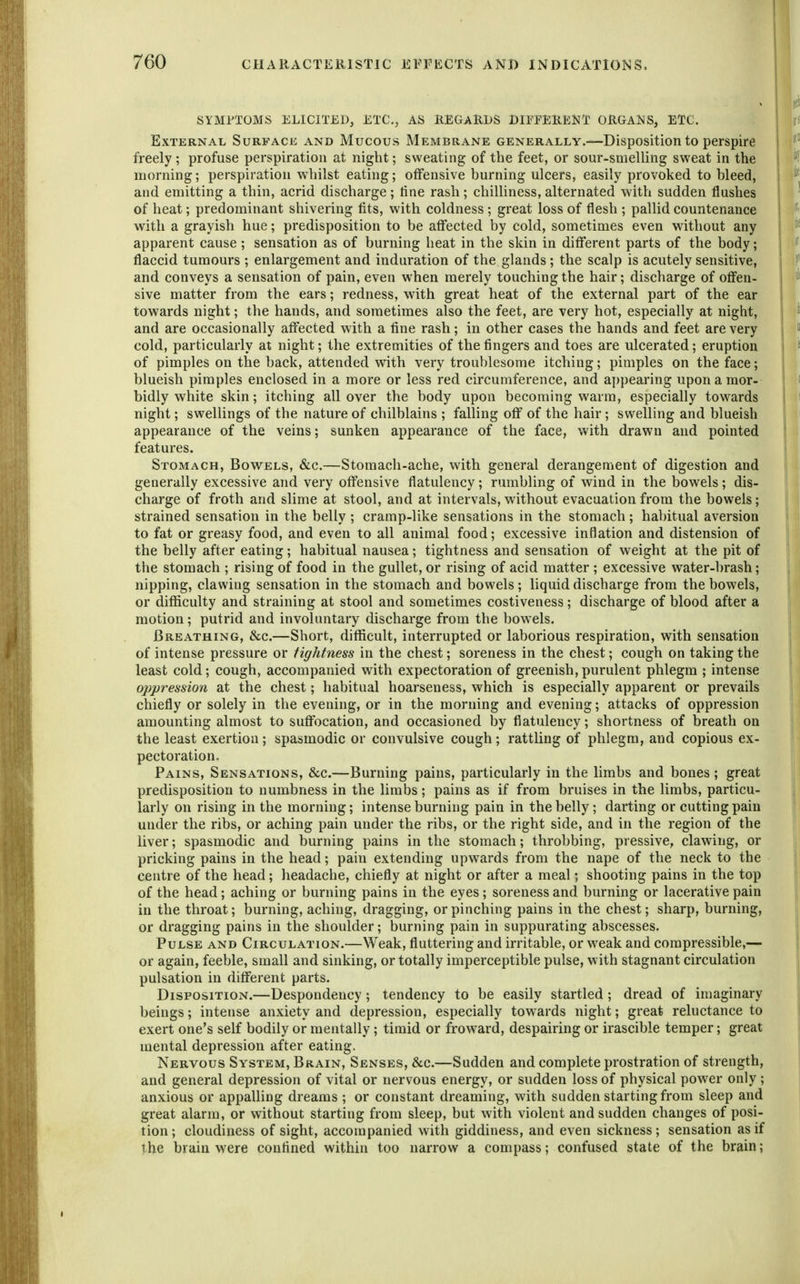 SYMPTOMS ELICITED, ETC., AS REGARDS DIEPERENT ORGANS, ETC. External Surface and Mucous Membrane generally.—Disposition to perspire freely ; profuse perspiration at night; sweating of the feet, or sour-smeUing sweat in the morning; perspiration whilst eating; offensive burning ulcers, easily provoked to bleed, and emitting a thin, acrid discharge; tine rash; chilliness, alternated with sudden flushes of heat; predominant shivering fits, with coldness ; great loss of flesh ; pallid countenance with a grayish hue; predisposition to be affected by cold, sometimes even without any apparent cause; sensation as of burning heat in the skin in different parts of the body; flaccid tumours ; enlargement and induration of the glands; the scalp is acutely sensitive, and conveys a sensation of pain, even when merely touching the hair; discharge of offen- sive matter from the ears; redness, with great heat of the external part of the ear towards night; the hands, and sometimes also the feet, are very hot, especially at night, and are occasionally affected with a fine rash; in other cases the hands and feet are very cold, particularly at night; the extremities of the fingers and toes are ulcerated; eruption of pimples on the back, attended with very troublesome itching; pimples on the face; blueish pimples enclosed in a more or less red circumference, and appearing upon a mor- bidly white skin; itching all over the body upon becoming warm, especially towards night; swellings of the nature of chilblains ; falling off of the hair; swelling and blueish appearance of the veins; sunken appearance of the face, with drawn and pointed features. Stomach, Bowels, &c.—Stomach-ache, with general derangement of digestion and generally excessive and very offensive flatulency; rumbling of wind in the bowels; dis- charge of froth and slime at stool, and at intervals, without evacuation from the bowels; strained sensation in the belly ; cramp-like sensations in the stomach; habitual aversion to fat or greasy food, and even to all animal food; excessive inflation and distension of the belly after eating; habitual nausea; tightness and sensation of weight at the pit of the stomach ; rising of food in the gullet, or rising of acid matter ; excessive water-brash; nipping, clawing sensation in the stomach and bowels; liquid discharge from the bowels, or difficulty and straining at stool and sometimes costiveness; discharge of blood after a motion; putrid and involuntary discharge from the bowels. Breathing, &c.—Short, difficult, interrupted or laborious respiration, with sensation of intense pressure or tightness in the chest; soreness in the chest; cough on taking the least cold; cough, accompanied with expectoration of greenish,purulent phlegm ; intense oppression at the chest; habitual hoarseness, which is especially apparent or prevails chiefly or solely in the evening, or in the morning and evening; attacks of oppression amounting almost to suffocation, and occasioned by flatulency; shortness of breath on the least exertion; spasmodic or convulsive cough; rattling of phlegm, and copious ex- pectoration. Pains, Sensations, &c.—Burning pains, particularly in the limbs and bones ; great predisposition to numbness in the limbs; pains as if from bruises in the limbs, particu- larly on rising in the morning; intense burning pain in the belly; darting or cutting pain under the ribs, or aching pain under the ribs, or the right side, and in the region of the liver; spasmodic and burning pains in the stomach; throbbing, pressive, clawing, or pricking pains in the head; pain extending upwards from the nape of the neck to the centre of the head; headache, chiefly at night or after a meal; shooting pains in the top of the head; aching or burning pains in the eyes ; soreness and burning or lacerative pain in the throat; burning, aching, dragging, or pinching pains in the chest; sharp, burning, or dragging pains in the shoulder; burning pain in suppurating abscesses. Pulse and Circulation.—Weak, fluttering and irritable, or weak and compressible,— or again, feeble, small and sinking, or totally imperceptible pulse, with stagnant circulation pulsation in different parts. Disposition.—Despondency; tendency to be easily startled; dread of imaginary beings; intense anxiety and depression, especially towards night; great reluctance to exert one's self bodily or mentally; timid or froward, despairing or irascible temper; great mental depression after eating. Nervous System, Brain, Senses, &c.—Sudden and complete prostration of strength, and general depression of vital or nervous energy, or sudden loss of physical power only ; anxious or appalling dreams ; or constant dreaming, with sudden starting from sleep and great alarm, or without starting from sleep, but with violent and sudden changes of posi- tion ; cloudiness of sight, accompanied with giddiness, and even sickness; sensation as if the brain were conflned within too narrow a compass; confused state of the brain;