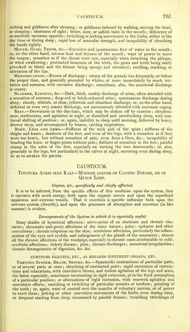 reching and giddiness after sleeping; or giddiness induced by walking, moving the head, or stooping ; shortness of sight; bitter, sour, or saltish taste in the mouth ; deficiency of or morbidly ravenous appetite; twitching or jerking movements in the limbs, either in the day time or during sleep ; rapid loss of muscular strength, and incapability of clenching the hands tightly. Mouth, Gums, Teeth, &c.—Excessive and spontaneous flow of water in the mouth; or, on the other hand, intense heat and dryness of the mouth; want of power to move the tongue; sensation as if the throat were raw, especially when detaching the phlegm, or when swallowing; protracted looseness of the teeth, the gums and teeth being easily provoked to bleed, and the former being spongy and ulcerated; swelling, cracking, or ulceration of the lips. Menstruation.—^^Excess of discharge ; return of the periods too frequently, or before the proper time, and generally preceded by whites, or more immediately by much irri- tation and soreness, with corrosive discharge; sometimes, also, the menstrual discharge is scanty. Bladder, Kidneys, &c.—Dark, thick, muddy discharge of urine, often attended wdth a sensation of soreness ; deep-red or brick-coloured urine; spontaneous discharge during sleep; cloudy, whitish, or clear, yellowish and abundant discharge, or, on the other hand, deficient or even very scanty discharge, not uncommonly attended with incessant urging. Rest.—Drowsiness in the day-time, which may be shaken off by exercise ; sleepless- ness, restlessness, and agitation at night, or disturbed and unrefreshing sleep, with con- tinual shifting of position; or, again, inability to sleep until morning, followed by heavy, drowsy sleep, and accompanied by hoarse, ratthng respiration. Body, Legs and Arms.—Stiffness of the neck and of the spine ; stiffness of the thighs and knees ; deadness of the feet, and even of the legs, with a sensation as if they were too heavy, but without sensation of pain, even from a blow, &c.; incapability of bending the knee- or finger-joints without pain; dullness of sensation in the feet; painful cramp in the soles of the feet, especially on turning the toes downwards; or, also, generally in the legs, but particularly in the calves at night, occurring even during sleep, so as to awaken the patient. CAUSTICUM. TlNCTURA ACEIS SINE KaLI—MOTHER LIQUOE, OF CaUSTIC PoTASH, OR OF Quick Lime. Organs., I^c, specifically and chiefly affected. It is to be inferred, from the specific effects of this medicine upon the system, that it operates with much energy, both upon the organic nerves and upon the superficial apparatus and extreme vessels. That it exercises a specific influence both upon the nervous system (directly), and upon the processes of absorption and secretion (in like manner) is evident. Derangements of the System in which it is especially useful. Many shades of hysterical affection; nerve-pains of an obstinate and chronic cha- racter; rheumatic and gouty affections of the same nature; palsy; epileptic and other convulsions ; chronic eruptions on the skin; scrofulous affections, particularly the inflam- mation of the eyes and eyelids, and enlargement of the glands of the mesentery; almost all the chronic affections of the windpipe, especially in chronic cases attributable to cold; scorbutic affections; rickety disease; piles; chronic discharges ; menstrual irregularities ; chronic derangements of digestion, &c. &c. SYMPTOMS elicited, ETC., AS REGARDS DIEPERENT ORGANS, ETC. Nervous System, Brain, Senses, &c.—Spasmodic contractions of particular parts, or of several parts at once ; clenching of contracted parts; rapid succession of contrac- tions and relaxations, with convulsive throes, and violent agitation of the legs and arms, the latter especially, sometimes terminating in rigid extension, or in the fixed assumption of a particular position; or alternations of rigid extension, with renewed agitation and convulsive efforts; snatching or twitching of particular muscles or tendons ; grinding of the teeth; or, again, want of control over the muscles of voluntary motion, or of power to exert them; jerking or other convulsive movements of the limbs, even during sleep, or frequent starting from sleep, occasioned by painful dreams; trembling twitchings of