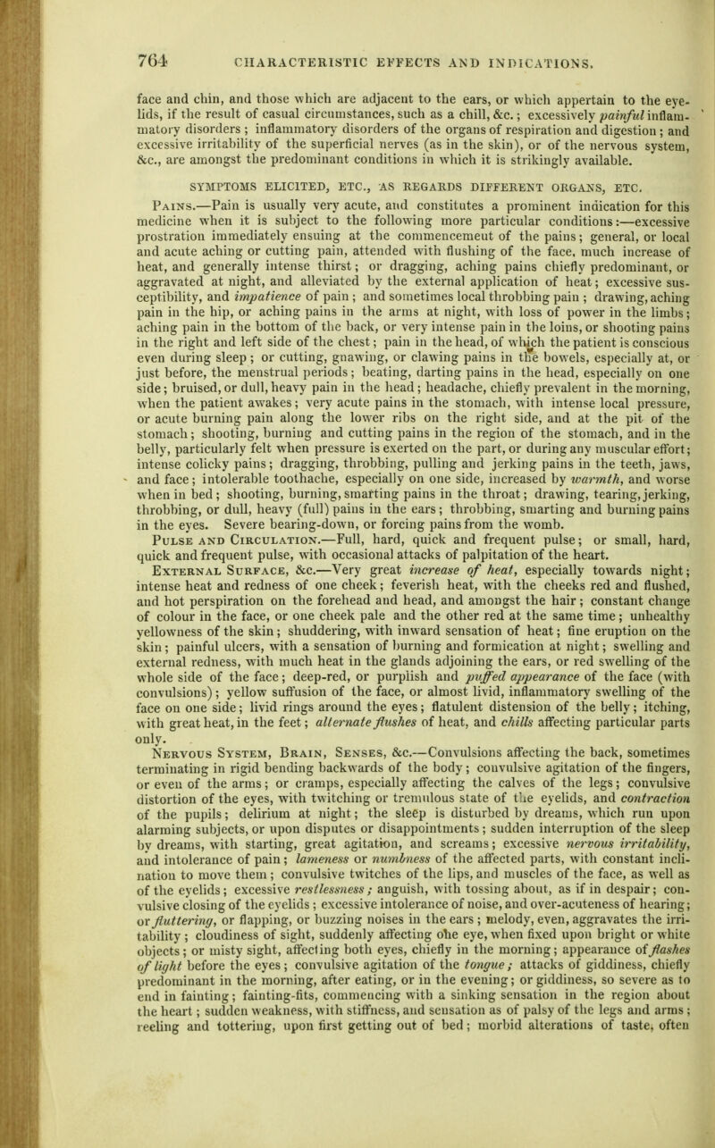 face and chin, and those which are adjacent to the ears, or which appertain to the eye- lids, if the result of casual circumstances, such as a chill, &c.; excessively painful hiMm- matory disorders ; inflammatory disorders of the organs of respiration and digestion ; and excessive irritability of the superficial nerves (as in the skin), or of the nervous system, &c., are amongst the predominant conditions in which it is strikingly available. SYMPTOMS ELICITED, ETC., AS REGARDS DIFFERENT ORGANS, ETC, Pains.—Pain is usually very acute, and constitutes a prominent indication for this medicine when it is subject to the following more particular conditions:—excessive prostration immediately ensuing at the commencemeut of the pains; general, or local and acute aching or cutting pain, attended with flushing of the face, much increase of heat, and generally hitense thirst; or dragging, aching pains chiefly predominant, or aggravated at night, and alleviated by the external application of heat; excessive sus- ceptibility, and impatience of pain ; and sometimes local throbbing pain ; drawing, aching pain in the hip, or aching pains in the arms at night, with loss of power in the limbs; aching pain in the bottom of the back, or very intense pain in the loins, or shooting pains in the right and left side of the chest; pain in the head, of which the patient is conscious even during sleep; or cutting, gnawing, or clawing pains in the bowels, especially at, or just before, the menstrual periods; beating, darting pains in the head, especially on one side; bruised,or dull,heavy pain in the head; headache, chiefly prevalent in the morning, when the patient awakes; very acute pains in the stomach, with intense local pressure, or acute burning pain along the lower ribs on the right side, and at the pit of the stomach; shooting, burning and cutting pains in the region of the stomach, and in the belly, particularly felt when pressure is exerted on the part, or during any muscular effort; intense colicky pains; dragging, throbbing, pulling and jerking pains in the teeth, jaws, and face; intolerable toothache, especially on one side, increased by warmth, and worse when in bed; shooting, burning,smarting pains in the throat; drawing, tearing,jerking, throbbing, or dull, heavy (full) pains in the ears ; throbbing, smarting and burning pains in the eyes. Severe bearing-down, or forcing pains from the womb. Pulse AND Circulation.—Full, hard, quick and frequent pulse; or small, hard, quick and frequent pulse, with occasional attacks of palpitation of the heart. External Surface, &c.—Very great increase of heat, especially towards night; intense heat and redness of one cheek; feverish heat, with the cheeks red and flushed, and hot perspiration on the forehead and head, and amongst the hair; constant change of colour in the face, or one cheek pale and the other red at the same time; unhealthy yellowness of the skin; shuddering, with inw ard sensation of heat; fine eruption on the skin; painful ulcers, with a sensation of burning and formication at night; swelling and external redness, with much heat in the glands adjoining the ears, or red sw^elUng of the w'hole side of the face; deep-red, or purplish and pitted appearance of the face (with convulsions); yellow suffusion of the face, or almost livid, inflammatory swelling of the face on one side; livid rings around the eyes; flatulent distension of the belly; itching, w ith great heat, in the feet; alternate flushes of heat, and chills affecting particular parts only. Nervous System, Brain, Senses, &c.—Convulsions affecting the back, sometimes terminating in rigid bending backwards of the body; convulsive agitation of the fingers, or even of the arms; or cramps, especially affecting the calves of the legs; convulsive distortion of the eyes, with twitching or tremulous state of the eyehds, and contraction of the pupils; delirium at night; the sleep is disturbed by dreams, which run upon alarming subjects, or upon disputes or disappointments ; sudden interruption of the sleep by dreams, with starting, great agitation, and screams; excessive nervous irritability, and intolerance of pain; lameness or numbness of the affected parts, with constant incli- nation to move them ; convulsive twitches of the lips, and muscles of the face, as well as of the eyelids; excessive restlessness ; anguish, with tossing about, as if in despair; con- vulsive closing of the eyelids ; excessive intolerance of noise, and over-acuteness of hearing; ox fluttering, or flapping, or buzzing noises in the ears ; melody, even, aggravates the irri- tability ; cloudiness of sight, suddenly affecting ohe eye, when fixed upon bright or white objects; or misty sight, affecling both eyes, chiefly in the morning; appearance of flashes of light before the eyes; convulsive agitation of the tongue ; attacks of giddiness, chiefly predominant in the morning, after eating, or in the evening; or giddiness, so severe as to end in fainting; fainting-fits, commencing with a sinking sensation in the region about the heart; sudden weakness, with stiffness, and sensation as of palsy of the legs and arms; reeling and tottering, upon first getting out of bed; morbid alterations of taste, often