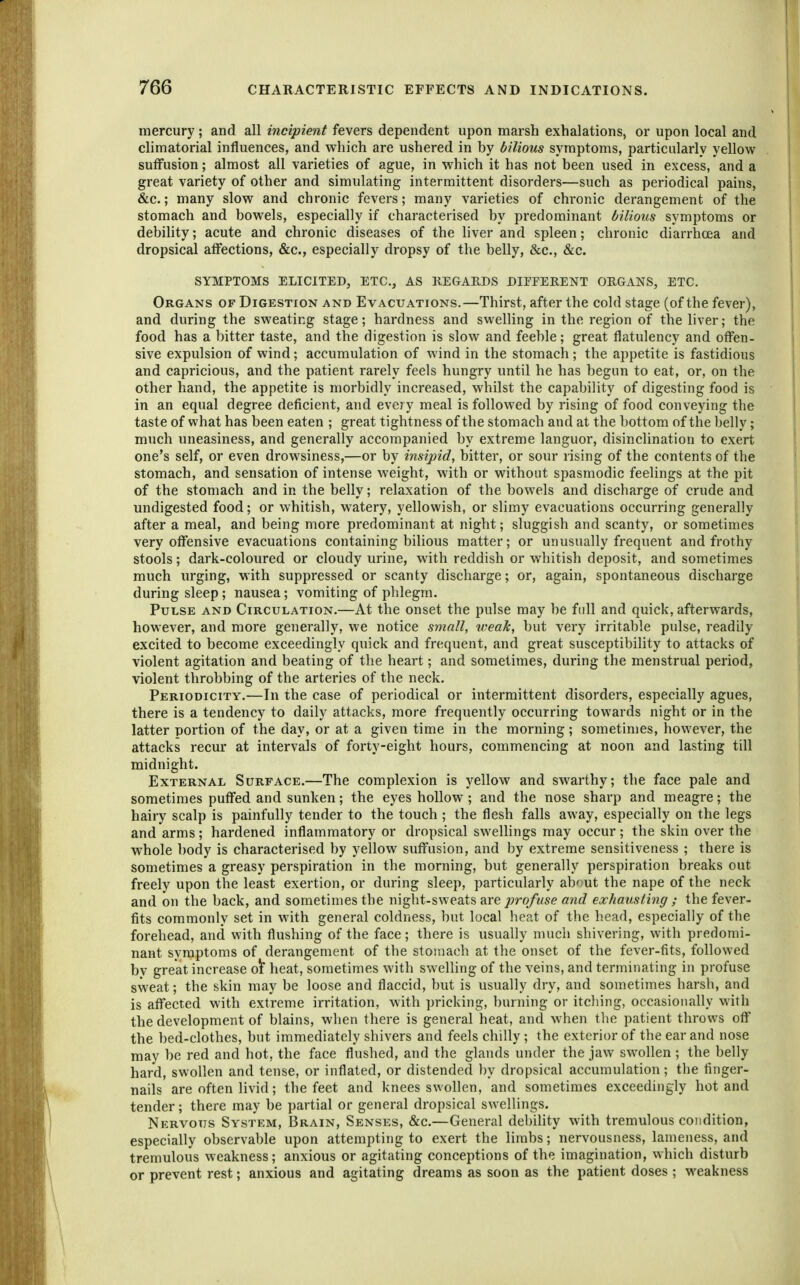 mercury; and all incipient fevers dependent upon marsh exhalations, or upon local and climatorial influences, and which are ushered in by bilious symptoms, particularly yellow suffusion; almost all varieties of ague, in which it has not been used in excess, and a great variety of other and simulating intermittent disorders—such as periodical pains, &c.; many slow and chronic fevers; many varieties of chronic derangement of the stomach and bowels, especially if characterised by predominant bilious symptoms or debility; acute and chronic diseases of the liver and spleen; chronic diarrhoea and dropsical affections, &c., especially dropsy of the belly, &c., &c. SYMPTOMS ELICITED, ETC., AS KEGARDS DIFFERENT ORGANS, ETC. Organs of Digestion and Evacuations.—Thirst, after the cold stage (of the fever), and during the sweating stage; hardness and swelling in the region of the liver; the food has a bitter taste, and the digestion is slow and feeble; great flatulency and offen- sive expulsion of wind; accumulation of wind in the stomach ; the appetite is fastidious and capricious, and the patient rarely feels hungry until he has begun to eat, or, on the other hand, the appetite is morbidly increased, whilst the capability of digesting food is in an equal degree deficient, and every meal is followed by rising of food conveying the taste of what has been eaten ; great tightness of the stomach and at the bottom of the belly; much uneasiness, and generally accompanied by extreme languor, disinclination to exert one's self, or even drowsiness,—or by insipid, bitter, or sour rising of the contents of the stomach, and sensation of intense weight, with or without spasmodic feelings at the pit of the stomach and in the belly; relaxation of the bowels and discharge of crude and undigested food; or whitish, watery, yellowish, or slimy evacuations occurring generally after a meal, and being more predominant at night; sluggish and scanty, or sometimes very offensive evacuations containing bilious matter; or unusually frequent and frothy stools; dark-coloured or cloudy urine, with reddish or whitish deposit, and sometimes much urging, with suppressed or scanty discharge; or, again, spontaneous discharge during sleep; nausea; vomiting of plilegm. Pulse and Circulation.—At the onset the pulse may be full and quick, afterwards, however, and more generally, we notice small, weak, but very irritable pulse, readily excited to become exceedingly quick and frequent, and great susceptibility to attacks of violent agitation and beating of the heart; and sometimes, during the menstrual period, violent throbbing of the arteries of the neck. Periodicity.—In the case of periodical or intermittent disorders, especially agues, there is a tendency to daily attacks, more frequently occurring towards night or in the latter portion of the day, or at a given time in the morning ; sometimes, however, the attacks recur at intervals of forty-eight hours, commencing at noon and lasting till midnight. External Surface.—The complexion is yellow and swarthy; the face pale and sometimes puffed and sunken; the eyes hollow ; and the nose sharp and meagre; the hairy scalp is painfully tender to the touch ; the flesh falls away, especially on the legs and arms; hardened inflammatory or dropsical swellings may occur; the skin over the whole body is characterised by yellow suffusion, and by extreme sensitiveness ; there is sometimes a greasy perspiration in the morning, but generally perspiration breaks out freely upon the least exertion, or during sleep, particularly about the nape of the neck and on the back, and sometimes the night-sweats are profuse and exhausting ; the fever- fits commonly set in with general coldness, but local heat of the head, especially of the forehead, and with flushing of the face; there is usually much shivering, with predomi- nant symptoms of derangement of the stomach at the onset of the fever-fits, followed by great increase o\ heat, sometimes with sweUing of the veins, and terminating in profuse sweat; the skin may be loose and flaccid, but is usually dry, and sometimes harsh, and is affected with extreme irritation, with pricking, burning or itching, occasionally with the development of blains, when there is general heat, and when the patient throws off the bed-clothes, but immediately shivers and feels chilly; the exterior of the ear and nose may be red and hot, the face flushed, and the glands under the jaw swollen ; the belly hard, swollen and tense, or inflated, or distended by dropsical accumulation; the finger- nails are often livid; the feet and knees swollen, and sometimes exceedingly hot and tender; there may be partial or general dropsical swellings. Nervous System, Brain, Senses, &c.—General debility with tremulous condition, especially observable upon attempting to exert the limbs; nervousness, lameness, and tremulous weakness; anxious or agitating conceptions of the imagination, which disturb or prevent rest; anxious and agitating dreams as soon as the patient doses ; weakness