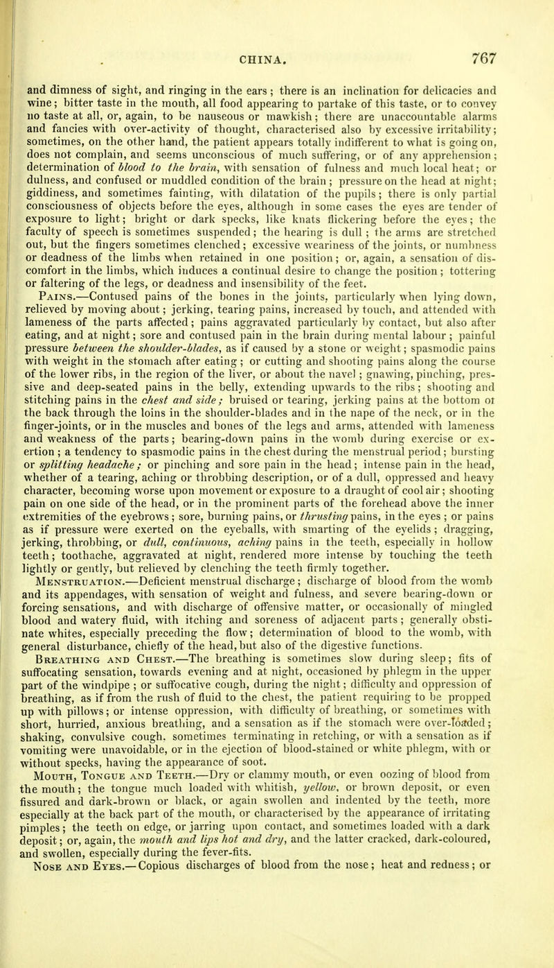 and dimness of sight, and ringing in the ears ; there is an inclination for delicacies and wine; bitter taste in the mouth, all food appearing to partake of this taste, or to convey no taste at all, or, again, to be nauseous or mawkish; there are unaccountable alarms and fancies with over-activity of thought, characterised also by excessive irritability; sometimes, on the other hand, the patient appears totally indifferent to what is going on, does not complain, and seems unconscious of much suffering, or of any apprehension; determination oi blood to the brain, with sensation of fulness and much local heat; or dulness, and confused or muddled condition of the brain ; pressure on the head at night; giddiness, and sometimes fainting, with dilatation of the pupils; there is only partial consciousness of objects before the eyes, although in some cases the eyes are tender of exposure to light; bright or dark specks, like knats flickering before the eyes; the faculty of speech is sometimes suspended; the hearing is dull; the arms are stretched out, but the fingers sometimes clenched; excessive weariness of the joints, or numbness or deadness of the limbs when retained in one position; or, again, a sensation of dis- comfort in the limbs, which induces a continual desire to change the position; tottering or faltering of the legs, or deadness and insensibility of the feet. Pains.—Contused pains of the bones in the joints, particularly when lying down, relieved by moving about; jerking, tearing pains, increased by touch, and attended with lameness of the parts affected; pains aggravated particularly by contact, but also after eating, and at night; sore and contused pain in the brain during mental labour; painful pressure between the shoulder-blades, as if caused by a stone or weight; spasmodic pains with weight in the stomach after eating; or cutting and shooting pains along the course of the lower ribs, in the region of the liver, or about the navel; gnawing, pinching, pres- sive and deep-seated pains in the belly, extending upwards to the ribs; shooting and stitching pains in the chest and side ; bruised or tearing, jerking pains at the bottom ot the ba.ck through the loins in the shoulder-blades and in the nape of the neck, or in the finger-joints, or in the muscles and bones of the legs and arms, attended with lameness and weakness of the parts; bearing-down pains in the womb during exercise or ex- ertion ; a tendency to spasmodic pains in the chest during the menstrual period; bursting or splitting headache; or pinching and sore pain in the head; intense pain in the head, whether of a tearing, aching or throbbing description, or of a dull, oppressed and heavy character, becoming worse upon movement or exposure to a draught of cool air; shooting pain on one side of the head, or in the prominent parts of the forehead above the inner extremities of the eyebrows ; sore, burning pains, or thrusting \)Q.\n%, in the eyes ; or pains as if pressure were exerted on the eyeballs, with smarting of the eyehds ; dragging, jerking, throbbing, or dull, continuous, aching pains in the teeth, especially in hollow teeth; toothache, aggravated at night, rendered more intense by touching the teeth lightly or gently, but relieved by clenching the teeth firmly together. Menstruation.—Deficient menstrual discharge; discharge of blood from the w^omb and its appendages, with sensation of weight and fulness, and severe bearing-down or forcing sensations, and with discharge of offensive matter, or occasionally of mingled blood and watery fluid, with itching and soreness of adjacent parts ; generally obsti- nate whites, especially preceding the flow; determination of blood to the womb, with general disturbance, chiefly of the head, but also of the digestive functions- Breathing and Chest.—The breathing is sometimes slow during sleep; fits of suffocating sensation, towards evening and at night, occasioned by phlegm in the upper part of the windpipe ; or suffocative cough, during the night; difficulty and oppression of breathing, as if from the rush of fluid to the chest, the patient requiring to be propped up with pillows; or intense oppression, with difficulty of breathing, or sometimes with short, hurried, anxious breathing, and a sensation as if the stomach were over-ToSded; shaking, convulsive cough, sometimes terminating in retching, or with a sensation as if vomiting were unavoidable, or in the ejection of blood-stained or white phlegm, with or without specks, having the appearance of soot. Mouth, Tongue and Teeth.—Dry or clammy mouth, or even oozing of blood from the mouth; the tongue much loaded with whitish, yellow, or brown deposit, or even fissured and dark-brown or black, or again swollen and indented by the teeth, more especially at the back part of the mouth, or characterised by the appearance of irritating pimples; the teeth on edge, or jarring upon contact, and sometimes loaded with a dark deposit; or, again, the mouth and lips hot and dry, and the latter cracked, dark-coloured, and swollen, especially during the fever-fits. Nose and Eyes.—Copious discharges of blood from the nose; heat and redness; or