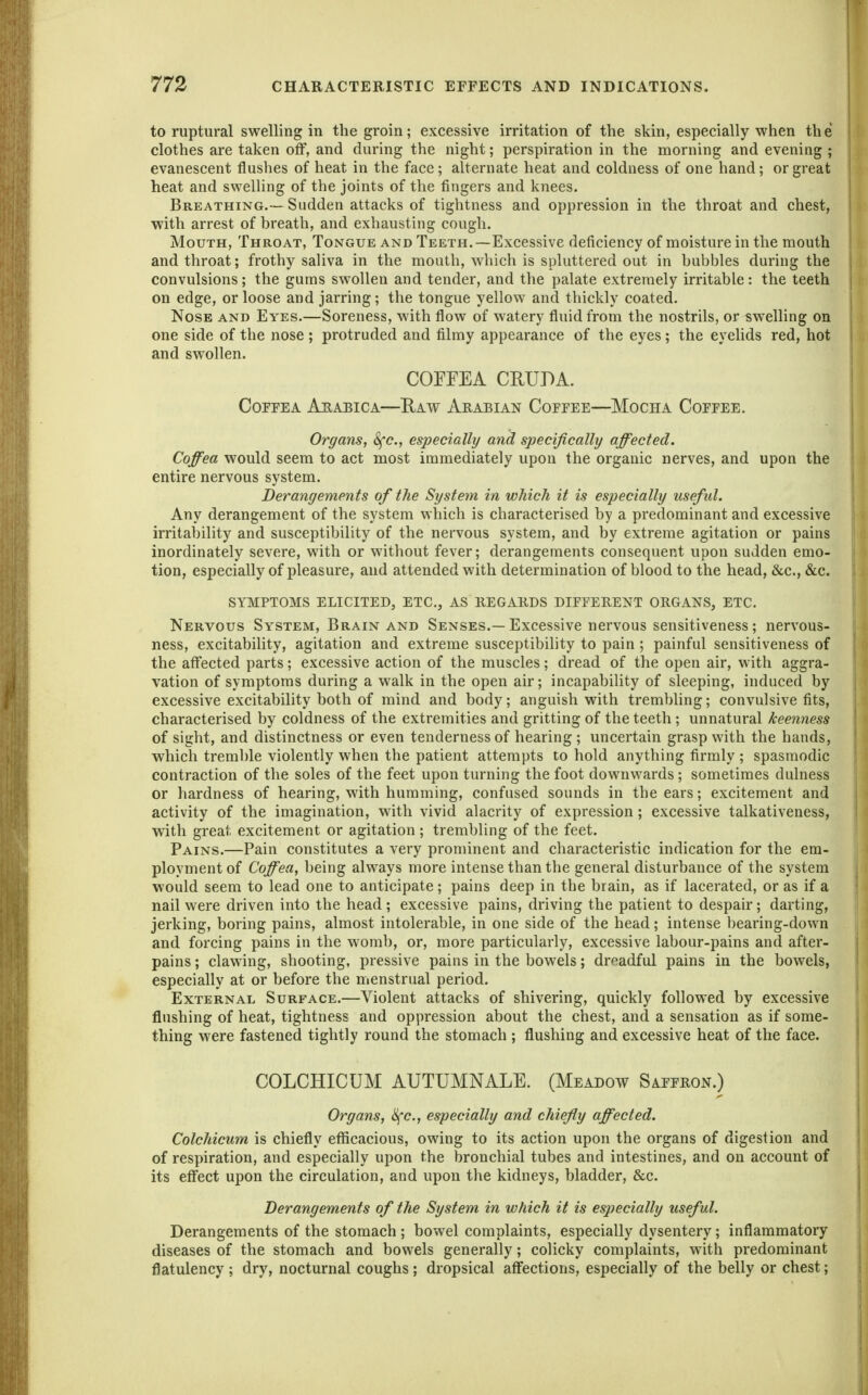 to ruptural swelling in the groin; excessive irritation of the skin, especially when the clothes are taken off, and during the night; perspiration in the morning and evening ; evanescent flushes of heat in the face; alternate heat and coldness of one hand; or great heat and swelUng of the joints of the fingers and knees. Breathing.— Sudden attacks of tightness and oppression in the throat and chest, with arrest of breath, and exhausting cough. Mouth, Throat, Tongue and Teeth.—Excessive deficiency of moisture in the mouth and throat; frothy saliva in the mouth, which is spluttered out in bubbles during the convulsions; the gums swollen and tender, and the palate extremely irritable: the teeth on edge, or loose and jarring; the tongue yellow and thickly coated. Nose and Eyes.—Soreness, with flow of watery fluid from the nostrils, or swelling on one side of the nose ; protruded and filmy appearance of the eyes; the eyehds red, hot and swollen. COFFEA CRUDA. COFFEA ArABICA—E.AW ARABIAN CoFFEE—MoCHA COFEEE. Organs, 8fc., especially and specifically/ affected. Coffea would seem to act most immediately upon the organic nerves, and upon the entire nervous system. Derangements of the System in which it is especially useful. Any derangement of the system which is characterised by a predominant and excessive irritability and susceptibility of the nervous system, and by extreme agitation or pains inordinately severe, with or without fever; derangements consequent upon sudden emo- tion, especially of pleasure, and attended with determination of blood to the head, &c., &c. SYMPTOMS ELICITED, ETC., AS REGARDS DIFFERENT ORGANS, ETC. Nervous System, Brain and Senses.—Excessive nervous sensitiveness; nervous- ness, excitability, agitation and extreme susceptibility to pain; painful sensitiveness of the affected parts; excessive action of the muscles; dread of the open air, with aggra- vation of symptoms during a walk in the open air; incapability of sleeping, induced by excessive excitability both of mind and body; anguish with trembling; convulsive fits, characterised by coldness of the extremities and gritting of the teeth; unnatural keenness of sight, and distinctness or even tenderness of hearing ; uncertain grasp with the hands, which tremble violently when the patient attempts to hold anything firmly ; spasmodic contraction of the soles of the feet upon turning the foot downwards ; sometimes dulness or hardness of hearing, with humming, confused sounds in the ears; excitement and activity of the imagination, with vivid alacrity of expression; excessive talkativeness, with great excitement or agitation ; trembling of the feet. Pains.—Pain constitutes a very prominent and characteristic indication for the em- ployment of Coffea, being always more intense than the general disturbance of the system would seem to lead one to anticipate; pains deep in the brain, as if lacerated, or as if a nail were driven into the head; excessive pains, driving the patient to despair; darting, jerking, boring pains, almost intolerable, in one side of the head; intense bearing-down and forcing pains in the womb, or, more particularly, excessive labour-pains and after- pains ; clawing, shooting, pressive pains in the bowels; dreadful pains in the bowels, especially at or before the menstrual period. External Surface.—Violent attacks of shivering, quickly followed by excessive flushing of heat, tightness and oppression about the chest, and a sensation as if some- thing were fastened tightly round the stomach ; flushing and excessive heat of the face. COLCHICUM AUTUMNALE. (Meadow Saffron.) Organs, Sfc, especially and chief y affected. Colchicum is chiefly efficacious, owing to its action upon the organs of digestion and of respiration, and especially upon the bronchial tubes and intestines, and on account of its effect upon the circulation, and upon the kidneys, bladder, &c. Derangements of the System in which it is especially useful. Derangements of the stomach ; bowel complaints, especially dysentery; inflammatory diseases of the stomach and bowels generally; colicky complaints, with predominant flatulency; dry, nocturnal coughs; dropsical affections, especially of the belly or chest;