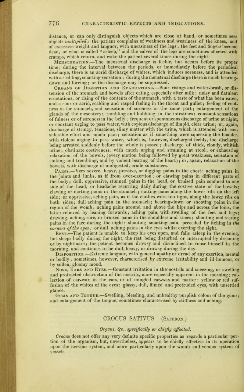 distance, or can only distinguish objects which are close at hand, or sometimes sees objects multiplied; the patient complains of weakness and weariness of the knees, and of excessive weight and languor, with uneasiness of the legs; the feet and fingers become dead, or what is called  asleep, and the calves of the legs are sometimes atfected with cramps, which return, and wake the patient several times during the night. Menstruation.—The menstrual discharge is feeble, but occurs before its proper time; during the interval between the periods, or immediately before the periodical discharge, there is an acrid discharge of whites, which induces soreness, and is attended with a scalding, smarting sensation ; during the menstrual discharge there is much bearing- down and forcing; or the discharge may be suppressed. Organs of Digestion and Evacuations.—Sour risings and water-brash, or dis- tension of the stomach and bowels after eating, especially after milk; noisy and flatulent eructations, or rising of the contents of the stomach, with a taste of what has been eaten, and a sour or acrid, scalding and rasped feeling in the throat and gullet; feeling of cold- ness in the stomach, and sensation of soreness in the same part; enlargement of the glands of the mesentery; rumbling and bubbhng in the intestines; constant sensations of fulness or of soreness in the belly; frequent or spontaneous discharge of urine at night, or constant urging to pass water, with copious discharge of limpid, clear urine; or, again, discharge of stringy, tenacious, slimy matter with the urine, which is attended with con- siderable effort and much pain ; sensation as if something were squeezing the bladder, with violent urging to pass water, which is, however, discharged feebly, the discharge being arrested suddenly before the whole is passed; discharge of thick, cloudy, whitish urine; obstinate costiveness, with much urging and straining at stool; or exhausting relaxation of the bowels, (every motion being followed by great weakness, sensation of sinking and trembling, and by violent beating of the heart); or, again, relaxation of the bowels, with discharge of undigested, crude substances. Pains.—Very severe, heavy, pressive, or digging pains in the chest; aching pains in the joints and limbs, as if from over-exertion; or clawing pains in different parts of the body; dull, oppressive, stunned pains in the head, or bruised pain confined to one side of the head, or headache recurring daily during the costive state of the bowels; clawing or darting pains in the stomach; cutting pains along the lower ribs on the left side; or oppressive, aching pain, as if the clothes were too tight, along the lower ribs on both sides; dull aching pain in the stomach; bearing-down or shooting pains in the region of the womb; aching pains around and above the hips and across the loins, the latter relieved by leaning forwards; aching pain, with swelling of the feet and legs; drawing, aching, sore, or bruised pains in the shoulders and knees; shooting and tearing pains in the face during the night; shooting smarting pain, preceded by itching in the corners of the eyes ; or dull, aching pains in the eyes whilst exerting the sight. Rest.—The patient is unable to keep his eyes open, and falls asleep in the evening, but sleeps badly during the night, the rest being disturbed or interrupted by dreaming or by nightmare ; the patient becomes drowsy and disinclined to rouse himself in the morning, and continues to be dull, heavy, or drowsy during the day. Disposition.—Extreme languor, with general apathy or dread of any exertion, mental or bodily; sometimes, however, characterised by extreme irritabihty and ill-humour, or by sullen, gloomy mood. Nose, Ears and Eyes.—Constant irritation in the nostrils and sneezing, or swelling and protracted obstruction of the nostrils, more especially apparent in the morning; col- lection of ear-wax in the ears, or of mingled ear-wax and matter; yellow or red suf- fusion of the whites of the eyes; glassy, dull, filmed and protruded eyes, with unsettled glance. Gums and Tongue.—Swelling, bleeding, and unhealthy purplish colour of the gums; and enlargement of the tongue, sometimes characterised by stiffness and aching. CROCUS SATIVUS. (Saffkon.) Organs, Sfc, specifically or chiefly affected. Crocus does not offer any very definite specific properties as regards a particular por- tion of the organism, but, nevertheless, appears to be chiefly effective in its operation upon the nervous system, and more particularly upon the womb and venous system of vessels.