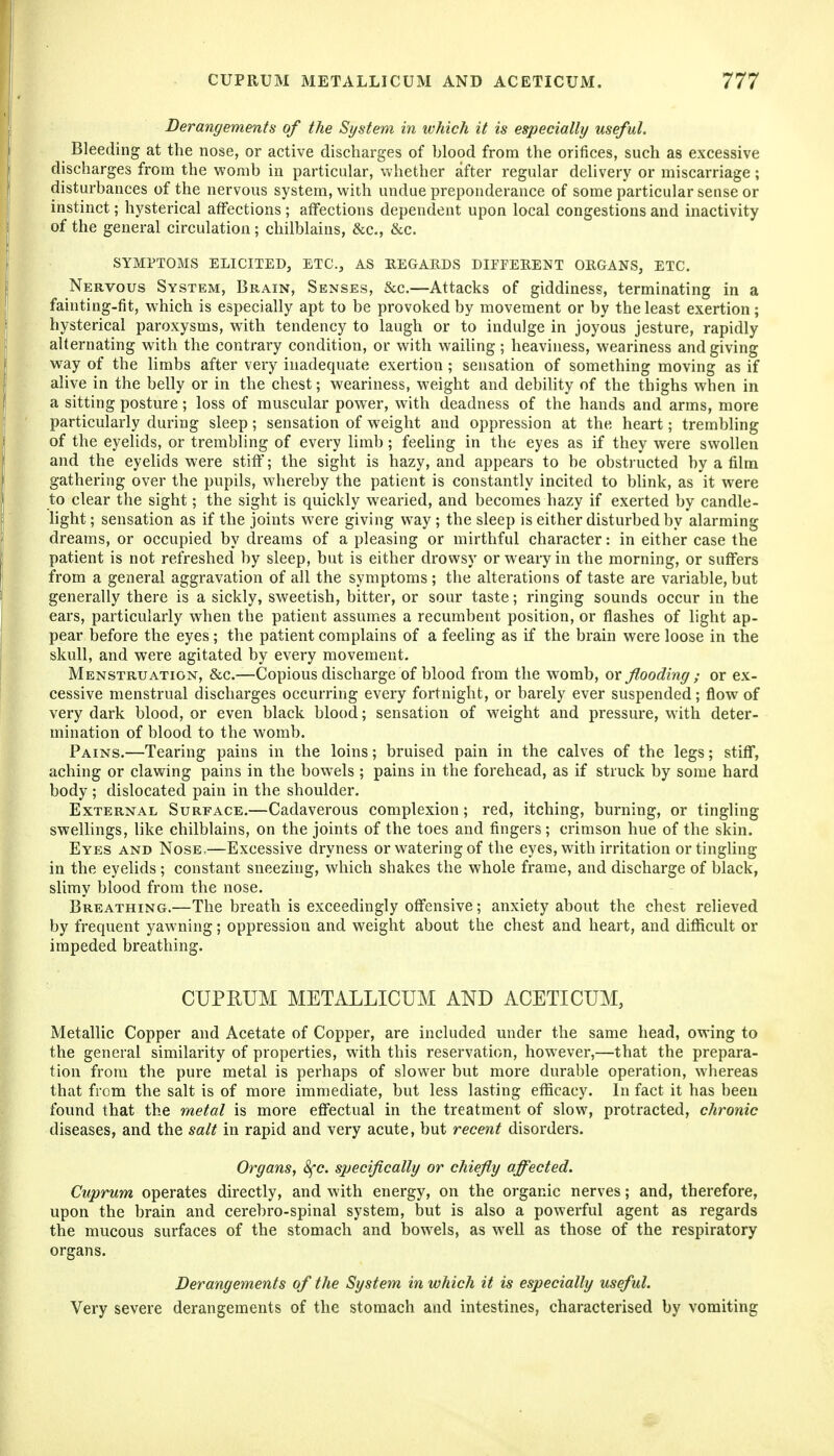 Derangements of the System in which it is especially useful. Bleeding at the nose, or active discharges of hlood from the orifices, such as excessive discharges from the womb in particular, whether after regular delivery or miscarriage; disturbances of the nervous system, with undue preponderance of some particular sense or instinct; hysterical affections ; affections dependent upon local congestions and inactivity of the general circulation ; chilblains, &c., &c. SYMPTOMS ELICITED, ETC., AS BEGAEDS DIFFEEENT OEGANS, ETC. Nervous System, Brain, Senses, &c.—Attacks of giddiness, terminating in a fainting-fit, which is especially apt to be provoked by movement or by the least exertion; hysterical paroxysms, with tendency to laugh or to indulge in joyous jesture, rapidly alternating with the contrary condition, or with wailing; heaviness, weariness and giving way of the limbs after very inadequate exertion ; sensation of something moving as if alive in the belly or in the chest; weariness, weight and debihty of the thighs when in a sitting posture; loss of muscular power, with deadness of the hands and arms, more particularly during sleep; sensation of weight and oppression at the heart; trembling of the eyelids, or trembling of every limb; feehng in the eyes as if they were swollen and the eyelids were stiff; the sight is hazy, and appears to be obstructed by a film gathering over the pupils, whereby the patient is constantly incited to blink, as it were to clear the sight; the sight is quickly wearied, and becomes hazy if exerted by candle- light; sensation as if the joints were giving way; the sleep is either disturbed by alarming dreams, or occupied by dreams of a pleasing or mirthful character: in either case the patient is not refreshed by sleep, but is either drowsy or weary in the morning, or suffers from a general aggravation of all the symptoms ; the alterations of taste are variable, but generally there is a sickly, sweetish, bitter, or sour taste; ringing sounds occur in the ears, particularly when the patient assumes a recumbent position, or flashes of light ap- pear before the eyes ; the patient complains of a feeling as if the brain were loose in the skull, and were agitated by every movement. Menstruation, &c.—Copious discharge of blood from the womb, or flooding ; or ex- cessive menstrual discharges occurring every fortnight, or barely ever suspended; flow of very dark blood, or even black blood; sensation of weight and pressure, with deter- mination of blood to the womb. Pains.—Tearing pains in the loins; bruised pain in the calves of the legs; stiff, aching or clawing pains in the bowels ; pains in the forehead, as if struck by some hard body ; dislocated pain in the shoulder. External Surface.—Cadaverous complexion ; red, itching, burning, or tingling swellings, like chilblains, on the joints of the toes and fingers; crimson hue of the skin. Eyes and Nose.—Excessive dryness or watering of the eyes, with irritation or tingUng in the eyelids ; constant sneezing, which shakes the whole frame, and discharge of black, slimy blood from the nose. Breathing.—The breath is exceedingly offensive; anxiety about the chest relieved by frequent yawning; oppression and weight about the chest and heart, and difficult or impeded breathing. CUPRUM METALLICUM AND ACETICUM, MetalHc Copper and Acetate of Copper, are included under the same head, owing to the general similarity of properties, with this reservation, however,—that the prepara- tion from the pure metal is perhaps of slower but more dural)le operation, whereas that from the salt is of more immediate, but less lasting efficacy. In fact it has been found that the metal is more eflfectual in the treatment of slow, protracted, chronic diseases, and the salt in rapid and very acute, but recent disorders. Organs, 8fc. specifically or chiefly affected. Cuprum operates directly, and with energy, on the organic nerves; and, therefore, upon the brain and cerebro-spinal system, but is also a powerful agent as regards the mucous surfaces of the stomach and bowels, as well as those of the respiratory organs. Derangements of the System in which it is especially useful. Very severe derangements of the stomach and intestines, characterised by vomiting