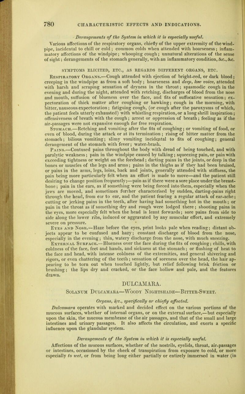 Derangements of the System in which it is especially useful. Various affections of the respiratory organs, chiefly of the upper extremity of the wind- pipe, incidental to chill or cold ; common colds when attended with hoarseness; inflam- matory affections of the windpipe; whooping cough; unnatural alterations of the sense of sight; derangements of the stomach generally, with an inflammatory condition, &c., &c. SYMPTOMS ELICITED, ETC., AS REGARDS DIFFERENT ORGANS, ETC. Respiratory Organs.—Cough attended with ejection of bright-red, or dark blood; creeping in the windpipe as from a soft body; hoarseness and deep, low voice, attended with harsh and scraping sensation of dryness in the throat; spasmodic cough in the evening and during the night, attended with retching, discharges of blood from the nose and mouth, suffusion of blueness over the face, and fits of suffocative sensation; ex- pectoration of thick matter after coughing or hawking; cough in the morning, with bitter, nauseous expectoration ; fatiguing cough, (or cough after the paroxysms of which, the patient feels utterly exhausted) with whistling respiration, or a long shrill inspiration; offensiveness of breath with the cough; arrest or oppression of breath; feeling as if the air-passages were not expansive enough for free respiration. Stomach.—Retching and vomiting after the fits of coughing; or vomiting of food, or even of blood, during the attack or at its termination ; rising of bitter matter from the stomach; bilious vomiting; slimy vomiting incidefital to fits of coughing; general derangement of the stomach with fever; water-brash. Pains.—Contused pains throughout the body with dread of being touched, and with paralytic weakness; pain in the windpipe caused by talking; squeezing pain, or pain with exceeding tightness or weight on the forehead; darting pains in the joints, or deep in the bones or muscles of the legs and arms; pains in the thighs as if they had been bruised, or pains in the arms, legs, loins, back and joints, generally attended with stiffness, the pain being more particularly felt when an effort is made to move—and the patient still desiring to change position frequently;—pain as if there were a sore place under the breast- bone ; pain in the ears, as if something w^ere being forced into them, especially when the jaws are moved, and sometimes further characterised by sudden, darting-pains right through the head, from ear to ear, and the patient fearing a regular attack of ear-ache; cutting or jerking pains in the teeth, after having had something hot in the mouth ; or pain in the throat as if something dry and rough were lodged there ; shooting pains in the eyes, more especially felt when the head is leant forwards; sore pains from side to side along the lower ribs, induced or aggravated by any muscular effort, and extremely severe on pressure. Eyes and Nose.—Haze before the eyes, print looks pale when reading; distant ob- jects appear to be confused and hazy; constant discharge of blood from the nose, especially in the evening; thin, watery discharge from the nose, with much sneezing. External Surface.—Blueness over the face during the fits of coughing; chills, with coldness of the face, feet and hands, and sickness at the stomach; or flushing of heat to the face and head, with intense coldness of the extremities, and general shivering and rigors, or even chattering of the teeth; sensation of soreness over the head, the hair ap- pearing to be torn out when touched lightly, but relief following brisk friction or brushing; the lips dry and cracked, or the face hollow and pale, and the features drawn. DULCAMARA. SoLANUM Dulcamara—Woody Nightshade—Bitter-Sweet. Organs, 8fc., specifically or chiefly affected. Dulcamara operates with marked and decided effect on the various portions of the mucous surfaces, whether of internal organs, or on the external surface,—but especially upon the skin, the mucous membrane of the air passages, and that of the small and large intestines and urinary passages. It also affects the circulation, and exerts a specific influence upon the glandular system. Derangements of the System in which it is especially useful. Affections of the mucous surfaces, whether of the nostrils, eyelids, throat, air-passages or intestines, occasioned by the check of transpiration from exposure to cold, or more especially to wet, or from being long either partially or entii-ely immersed in water (in