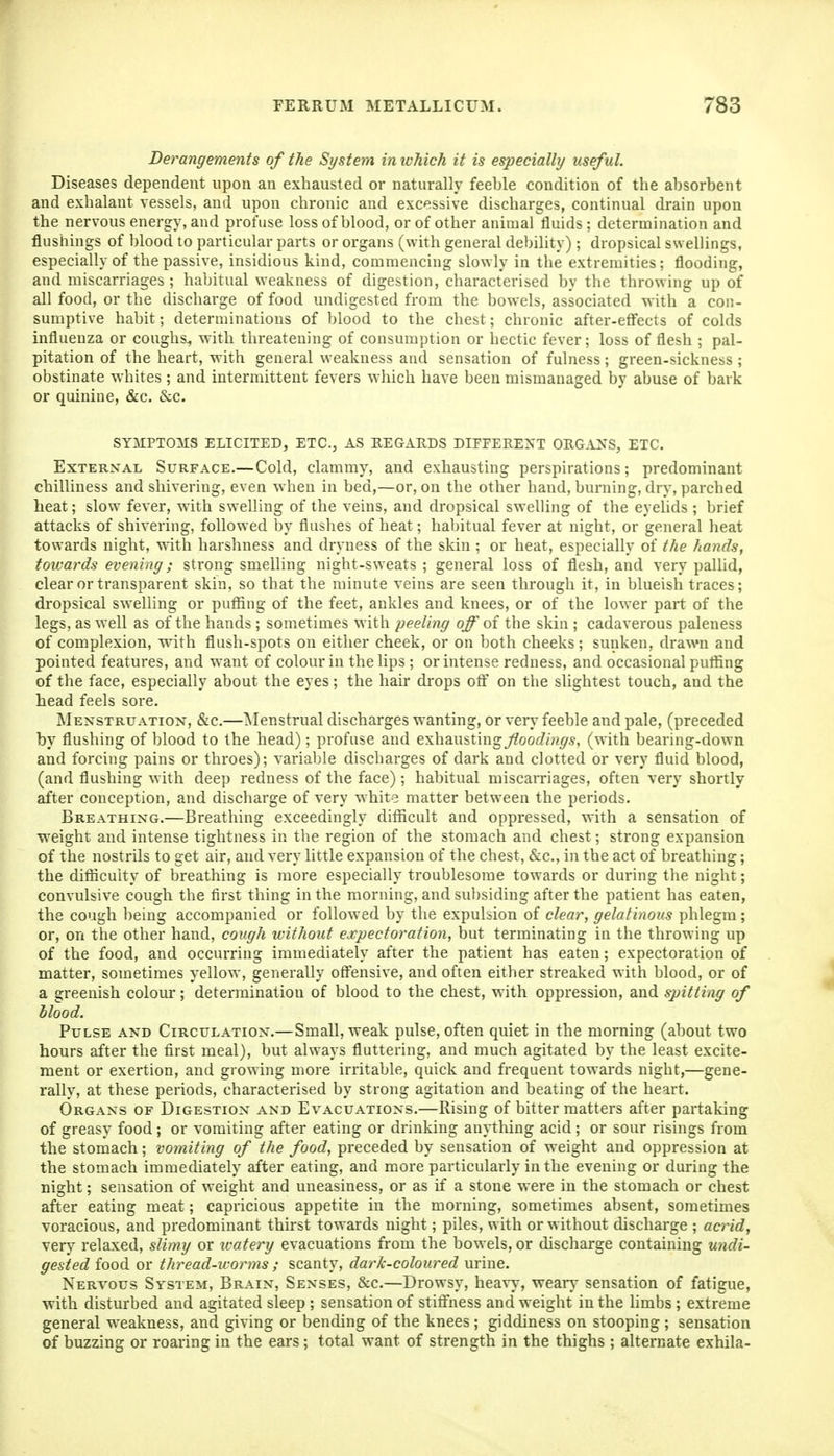 Derangements of the System in which it is especially/ useful. Diseases dependent upon an exhausted or naturally feeble condition of the absorbent and exhalant vessels, and upon chronic and excessive discharges, continual drain upon the nervous energy, and profuse loss of blood, or of other animal fluids; determination and flushings of blood to particular parts or organs (with general debility); dropsical swellings, especially of the passive, insidious kind, commencing slowly in the extremities; flooding, and miscarriages; habitual weakness of digestion, characterised by the throwing up of all food, or the discharge of food undigested from the bowels, associated with a con- sumptive habit; determinations of blood to the chest; chronic after-eff'ects of colds influenza or coughs, with threatening of consumption or hectic fever; loss of flesh ; pal- pitation of the heart, with general weakness and sensation of fulness; green-sickness ; obstinate whites ; and intermittent fevers which have been mismanaged by abuse of bark or quinine, &c. &c. SYMPTOIUS ELICITED, ETC., AS REGARDS DIFFERENT ORGANS, ETC. External Surface.—Cold, clammy, and exhausting perspirations; predominant chilliness and shivering, even when in bed,—or, on the other hand, burning, dry, parched heat; slow fever, with swelling of the veins, and dropsical swelling of the eyelids ; brief attacks of shivering, followed by flushes of heat; habitual fever at night, or general heat towards night, with harshness and dryness of the skin ; or heat, especially of the hands, toivards evening; strong smelling night-sweats ; general loss of flesh, and very pallid, clear or transparent skin, so that the minute veins are seen through it, in blueish traces; dropsical swelling or putiing of the feet, ankles and knees, or of the lower part of the legs, as w ell as of the hands ; sometimes with peeling off of the skin ; cadaverous paleness of complexion, with flush-spots on either cheek, or on both cheeks; sunken, drawn and pointed features, and want of colour in the lips ; or intense redness, and occasional putfing of the face, especially about the eyes; the hair drops otF on the slightest touch, and the head feels sore. Menstruatiox, &c.—Menstrual discharges wanting, or very feeble and pale, (preceded by flushing of blood to the head); profuse and exhausting^oot///?^^, (with bearing-down and forcing pains or throes); variable discharges of dark and clotted or very fluid blood, (and flushing with deep redness of the face); habitual miscaiTiages, often very shortly after conception, and discharge of very white matter between the periods. Breathing.—Breathing exceedingly difficult and oppressed, with a sensation of weight and intense tightness in the region of the stomach and chest; strong expansion of the nostrils to get air, and very little expansion of the chest, &c., in the act of breathing; the diflicuity of breathing is more especially troublesome towards or during the night; convulsive cough the first thing in the morning, and subsiding after the patient has eaten, the cough being accompanied or followed by the expulsion of clear, gelatinous phlegm; or, on the other hand, cough without expectoration, but terminating in the throwing up of the food, and occurring immediately after the patient has eaten; expectoration of matter, sometimes yellow, generally offensive, and often either streaked with blood, or of a greenish colour; determination of blood to the chest, with oppression, and spitting of blood. Pulse and Circulation.—Small, weak pulse, often quiet in the morning (about two hours after the first meal), but always fluttering, and much agitated by the least excite- ment or exertion, and growing more irritable, quick and frequent towards night,—gene- rally, at these periods, characterised by strong agitation and beating of the heart. Organs of Digestion and Evacuations.—Rising of bitter matters after partaking of greasy food; or vomiting after eating or drinking anything acid; or sour risings from the stomach; vomiting of the food, preceded by sensation of weight and oppression at the stomach immediately after eating, and more particularly in the evening or during the night; sensation of weight and uneasiness, or as if a stone were in the stomach or chest after eating meat; capricious appetite in the morning, sometimes absent, sometimes voracious, and predominant thirst towards night; piles, with or without discharge ; acrid, very relaxed, slimy or watery evacuations from the bowels, or discharge containing undi- gested food or thread-worms ; scanty, dark-coloured urine. Nervous System, Brain, Senses, &c.—Drowsy, hea%-v-, wear)- sensation of fatigue, with disturbed and agitated sleep ; sensation of stiffness and weight in the hmbs ; extreme general weakness, and giving or bending of the knees ; giddiness on stooping ; sensation of buzzing or roaring in the ears ; total want of strength in the thighs ; alternate exhila-