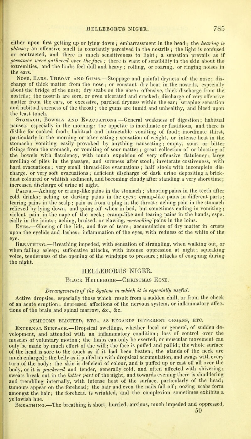 either upon first getting up or lying down ; embarrassment in the head; the hearing is obtuse; an offensive smell is constantly perceived in the nostrils; the light is confused or contracted, and there is much sensitiveness to light; a sensation prevails as if gossamer were gathered over the face ; there is want of sensibility in the skin about the extremities, and the hmbs feel dull and heavy ; rolling, or roanng, or ringing noises in the ears. Nose, Ears, Throat and Gums.—Stoppage and painful dryness of the nose; dis- cbarge of thick matter from the nose; or constant dry heat in the nostrils, especially about the bridge of the nose; dry scabs on the nose; offensive, thick discharge from the nostrils; the nostrils are sore, or even ulcerated and cracked; discharge of very offensive matter from the ears, or excessive, parched dryness within the ear; scraping sensation and habitual soreness of the throat; the gums are tumid and unhealthy, and bleed upon the least touch. Stomach, Bowels and Evacuations.—General weakness of digestion; habitual nausea, especially in the morning; the appetite is inordinate or fastidious, and there is dislike for cooked food; habitual and intractable vomiting of food; inordinate thirst, particularly in the morning or after eating; sensation of weight, or intense heat in the stomach ; vomiting easily provoked by anything nauseating; empty, sour, or bitter risings from the stomach, or vomiting of sour matter; great collection of or bloating of the bowels with flatulency, with much expulsion of very offensive flatulency; large swelling of piles in the passage, and soreness after stool; inveterate costiveness, with hard evacuations ; very small thread-like evacuations ; half stools with incomplete dis- charge, or very soft evacuations; deficient discharge of dark urine depositing a brick- dust coloured or whitish sediment, and becoming cloudy after standing a very short time; increased discharge of urine at night. Pains.—Aching or cramp-like pains in the stomach ; shooting pains in the teeth after cold drinks; aching or darting pains in the eyes; cramp-like pains in different parts; tearing pains in the scalp; pain as from a plug in the throat; aching pain in the stomach relieved by lying down, and going off when in bed, but sometimes ending in vomiting; violent pain in the nape of the neck; cramp-like and tearing pains in the hands, espe- cially in the joints; aching, bruised, or clawing, wrenchiiig pa.ms in the loins. Eyes.—Glueing of the lids, and flow of tears; accumulation of dry matter in crusts upon the eyelids and lashes; inflammation of the eyes, with redness of the white of the eye. Breathing.—Breathing impeded, with sensation of strangling, when walking out, or when falling asleep; suffocative attacks, with intense oppression at night; squeaking voice, tenderness of the opening of the windpipe to pressure; attacks of coughing during the night. HELLEBORUS NIGER. Black Hellebore—Christmas Rose. Derangements of the System in which it is especially useful. Active dropsies, especially those which result from a sudden chill, or from the check of an acute eruption ; depressed affections of the nervous system, or inflammatory affec- tions of the brain and spinal marrow, &c., &c. SYMPTOMS ELICITED, ETC., AS REGARDS DIFFERENT ORGANS, ETC. External Surface.—Dropsical swellings, whether local or general, of sudden de- velopment, and attended with an inflammatory condition; loss of control over the muscles of voluntary motion; the Hmbs can only be exerted, or muscular movement can only be made by much effort of the will; the face is puffed and paUid; the whole surface of the head is sore to the touch as if it had been beaten; the glands of the neck are much enlarged ; the belly as if puffed up with dropsical accumulation, and swags with every turn of the body; the skin is deficient of colour, and is puffed up or cast off all over the body, or it is puckered and tender, generally cold, and often affected with shivering; sweats break out in the latter part of the night, and towards evening there is shuddering and trembling internally, with intense heat of the surface, particularly of the head; tumours appear on the forehead; the hair and even the nails fall off; oozing scabs form amongst the hair; the forehead is wrinkled, and the complexion sometimes exhibits a yellowish hue. Breathing.—The breathing is short, hurried, anxious, much impeded and oppressed, 50