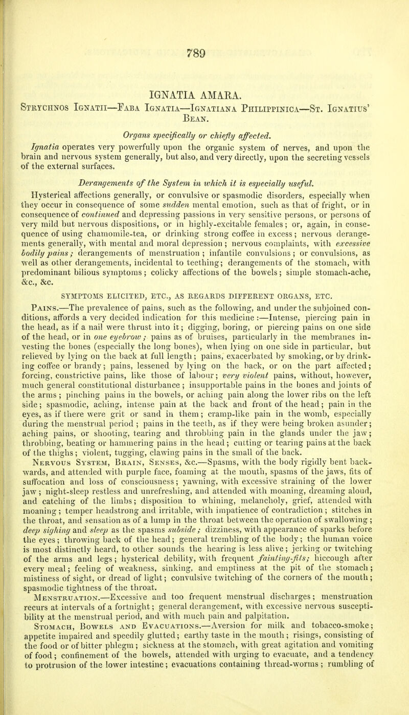 IGNATIA AMARA. Stuychnos Ignatii—Eaba Ignatia—Ignatiana Philippinica—St. Ignatius' Bean. Organs specifically or chiefly affected. Ignatia operates very powerfully upon the organic system of nerves, and upon the brain and nervous system generally, but also, and very directly, upon the secreting vessels of the external surfaces. Derangements of the System in which it is especially useful. Hysterical affections generally, or convulsive or spasmodic disorders, especially when they occur in consequence of some sudden mental emotion, such as that of fright, or in consequence of continued and depressing passions in very sensitive persons, or persons of very mild but nervous dispositions, or in highly-excitable females; or, again, in conse- quence of using chamomile-tea, or drinking strong coffee in excess; nervous derange- ments generally, with mental and moral depression ; nervous complaints, with excessive bodily pains; derangements of menstruation; infantile convulsions; or convulsions, as well as other derangements, incidental to teething; derangements of the stomach, with predominant bilious symptoms; colicky affections of the bowels; simple stomach-ache, &c., &c. SYMPTOMS ELICITEDj ETC., AS P.EGAEDS DIPFERENT ORGANS, ETC. Pains.—The prevalence of pains, such as the following, and under the subjoined con- ditions, affords a very decided indication for this medicine :—Intense, piercing pain in the head, as if a nail were thrust into it; digging, boring, or piercing pains on one side of the head, or in one eyebrow ; pains as of bruises, particularly in the membranes in- vesting the bones (especially the long bones), when lying on one side in particular, but relieved by lying on the back at full length; pains, exacerbated by smoking, or by drink- ing coffee or brandy; pains, lessened by lying on the back, or on the part affected; forcing, constrictive pains, like those of labour; very violent pains, without, however, much general constitutional disturbance; insupportable pains in the bones and joints of the arms ; pinching pains in the bowels, or aching pain along the lower ribs on the left side; spasmodic, aching, intense pain at the back and front of the head; pain in the eyes, as if there were grit or sand in them; cramp-like pain in the womb, especially during the menstrual period ; pains in the teeth, as if they were being broken asunder; aching pains, or shooting, tearing and throbbing pain in the glands under the jaw; throbbing, beating or hammering pains in the head; cutting or tearing pains at the back of tSie thighs ; violent, tugging, clawing pains in the small of the back. Nervous System, Brain, Senses, &c.—Spasms, with the body rigidly bent back- wards, and attended with purple face, foaming at the mouth, spasms of the jaws, fits of suffocation and loss of consciousness; yawning, with excessive straining of the lower jaw ; night-sleep restless and unrefreshing, and attended with moaning, dreaming aloud, and catching of the limbs; disposition to whining, melancholy, grief, attended with moaning ; temper headstrong and irritable, with impatience of contradiction ; stitches in the throat, and sensation as of a lump in the throat between the operation of swallowing ; deep sighing and sleep as the spasms subside ; dizziness, with appearance of spai'ks before the eyes; throwing back of the head; general trembling of the body; the human voice is most distinctly heard, to other sounds the hearing is less alive; jerking or twitching of the arms and legs; hysterical debility, with frequent faintingfits; hiccough after every meal; feeling of weakness, sinking, and emptiness at the pit of the stomach; mistiness of sight, or dread of light; convulsive twitching of the corners of the mouth; spasmodic tightness of the throat. Menstruation.—Excessive and too frequent menstrual discharges; menstruation recurs at intervals of a fortnight; general derangement, with excessive nervous suscepti- bility at the menstrual period, and with much pain and palpitation. Stomach, Bowels and Evacuations.—Aversion for milk and tobacco-smoke; appetite impaired and speedily glutted; earthy taste in the mouth; risings, consisting of the food or of bitter phlegm; sickness at the stomach, with great agitation and vomiting of food; confinement of the bowels, attended with urging to evacuate, and a tendency to protrusion of the lower intestine; evacuations containing thread-worms; rumbling of