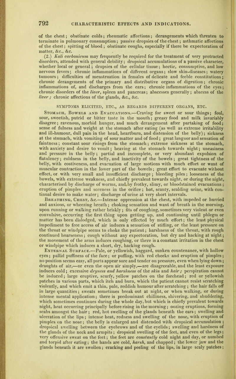 of the chest; ohstinate colds; rheumatic affections; derangements which threaten to terminate in pulmonary consumption ; passive dropsies of the chest; asthmatic affections of the chest; spitting of blood ; obstinate coughs, especially if there be expectoration of matter, &c., &c. (2.) Kali carbonicum may frequently be required for the treatment of very protracted disorders, attended with general debility; dropsical accumulations of a passive character, whether local or general; dropsies of the cellular tissue; hectic, consumptive, and low nervous fevers; chronic inflammations of different organs; slow skin-diseases; watery tumours; difficulties of menstruation in females of delicate and feeble constitutions; chronic derangements of the primary and distributive organs of digestion; chronic inflammations of, and discharges from the ears; chronic inflammations of the eyes; chronic disorders of the liver, spleen and pancreas; abscesses generally; abscess of the liver ; chronic affections of the glands, &c., &c. SYMPTOMS ELICITED, ETC., AS REGARDS DIFFERENT ORGANS, ETC. Stomach, Bowels and Evacuations.—Craving for sweet or sour things; foul, sour, sweetish, putrid or bitter taste in the mouth; greasy food and milk invariably disagree; ravenous, morbid hunger, and much derangement after partaking of food; sense of fulness and weight at the stomach after eating (as well as extreme irritability and ill-humour, dull pain in the head, heartburn, and distension of the belly); sickness at the stomach, with vomiting of sour matter and of food; great languor and sensation of faintness; constant sour risings from the stomach; extreme sickness at the stomach, with anxiety and desire to vomit; heaving at the stomach towards night; uneasiness and pressure in the belly; partial and incomplete, or very abundant expulsion of flatulency; coldness in the belly, and inactivity of the bowels; great tightness of the belly, with costiveness, and evacuation of large motions with much effort or want of muscular contraction in the lower part of the bowels; great effort to evacuate without effect, or with very small and insufficient discharge ; bleeding piles; looseness of the bowels, with extreme weakness, and chiefly prevalent towards night, or during the night, characterised by discharge of worms, andrby frothy, slimy, or bloodstained evacuations ; eruption of pimples and soreness in the orifice; hot, scanty, scalding urine, with con- tinual desire to make water; discharge of urine at very short intervals. Breathing, Chest, &c.—Intense oppression at the chest, with impeded or hurried and anxious, or wheezing breath ; choking sensation and want of breath in the morning, upon running or walking rather briskly; fits of coughing, sometimes very violent or even convulsive, occurring the first thing upon getting up, and continuing until phlegm or matter has been dislodged, which is only effected by much effort; the least physical impediment to free access of air induces a sensation of stifling, or the least pressure on the throat or windpipe seems to choke the patient; harshness of the throat, with rough continued hoarseness; cough without any expectoration, but dry and hacking at night; the movement of the arms induces coughing, or there is a constant irritation in the chest or windpipe which induces a short, dry, hacking cough. External Surface.—Pale, or yellowish, haggard, sunken countenance, with hollow eyes; pallid puffiness of the face; or puffing, with red cheeks and eruption of pimples; no position seems easy, all parts appear sore and tender on pressure, even when lying down ; draughts of air,—or even the open air simply,—are disagreeable, and the least exposure induces cold; excessive dryness and harshness of the skbi and hair; perspiration cannot be induced; large eruptive, scurfy, yellow patches on the forehead; red or yellowish patches in various parts, which itch and burn, which the patient cannot resist scratching violently, and which emit a thin, pale, reddish humour after scratching ; the hair falls off in large quantities; sweats sometimes break out at night, or when walking, or during intense mental application; there is predominant chilliness, shivering, and shuddering, which sometimes continues during the whole day, but which is chiefly prevalent towards night, heat occurring principally before rising in the morning; oozing eruptions, forming scabs amongst the hair ; red, hot swelling of the glands beneath the ears ; swelhng and ulceration of the lips ; intense heat, redness and swelling of the nose, with eruption of pimples on the nose; the belly is enlarged and distended with dropsical accumulation ; dropsical swelling between the eyebrows and of the eyelids; swelling and hardness of the glands of the neck and armpits ; dropsical swelling of the feet, and even of the legs; very offensive sweat on the feet; the feet are constantly cold night and day, or numbed and torpid after eating; the hands are cold, harsh, and chapped; the lower jaw and the glands beneath it are swollen; cracking and peeling of the hps, in large scaly patches;