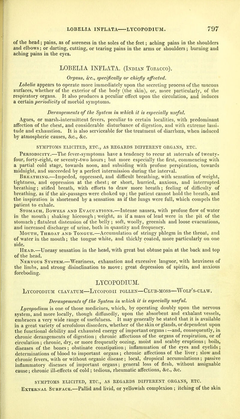 of the head; pains, as of soreness in the soles of the feet; aching pains in the shoulders and elbows: or darting, cutting, or tearing pains in the arms or shoulders; burning and aching pains in the eyes. LOBELIA INFLATA. (Indian Tobacco). Organs, Sec, specifically or chiefly affected. Lobelia appears to operate more immediately upon the secreting process of the mucous surfaces, whether of the exterior of the body (the skin), or, more particularly, of the respiratory organs. It also produces a peculiar effect upon the circulation, and induces a certsLin periodicity of morbid symptoms. Derangements of the System in which it is especially useful. Agues, or marsh-intermittent fevers, peculiar to certain localities, with predominant affection of the chest, and consideral)le disturbance of digestion, and with extreme lassi- tude and exhaustion. It is also serviceable for the treatment of diarrhoea, when induced by atmospheric causes, &c., &c. SYMPTOMS ELICITED, ETC., AS EEGARDS DIFFEHENT ORGANS, ETC. Periodicity.—The fever-symptoms have a tendency to recur at intervals of twenty- four, forty-eight, or seventy-two hours; but more especially the first, commencing with a partial cold stage, towards noon, and subsiding with profuse perspiration, towards midnight, and succeeded by a perfect intermission during the interval. Breathing.—Impeded, oppressed, and difficult breathing, with sensation of weight, tightness, and oppression at the chest; or short, hurried, anxious, and interrupted breathing; stifled breath, with efforts to draw more breath; feeling of difficulty of breathing, as if the air-passages were choked up; the patient cannot hold the breath, and the inspiration is shortened by a sensation as if the lungs were full, which compels the patient to exhale. Stomach, Bowels and Evacuations.—Intense nausea, with profuse flow of water in the mouth; shaking hiccough ; weight, as if a mass of lead were in the pit of the stomach ; flatulent distension of the belly ; soft, w^oolly, greenish and loose evacuations, and increased discharge of urine, both in quantity and frequency. Mouth, Throat and Tongue.—Accumulation of stringy phlegm in the throat, and of water in the mouth; the tongue white, and thickly coated, more particularly on one side. Head.—Uneasy sensation in the head, with great but obtuse pain at the back and top of the head. Nervous System.—Weariness, exhaustion and excessive languor, with heaviness of the limbs, and strong disinclination to move; great depression of spirits, and anxious foreboding. LYCOPODIUM. LyCOPODIUM CLAVATUM—LyCOPODII POLLEN—ClUB-MOSS—WOLP'S-CLAW. Derangements of the System in which it is especially useful. Lycopodium is one of those medicines, which, by operating doubly upon the nervous system, and more locally, though diffusediy, upon the absorbent and exhalant vessels, embraces a very wide range of usefulness. It may generally be stated that it is available in a great variety of scrofulous disorders, whether of the skin or glands, or dependent upon the functional debility and exhausted energy of important organs :—and, consequently, in chronic derangements of digestion; chronic affections of the organs of respiration, or of circulation; chronic, dry, or more frequently oozing, moist and scabby eruptions; boils, diseases of the bones; obstinate constipation; inflammation of the eyes and eyehds; determinations of blood to important organs ; chronic affections of the liver; slow and chronic fevers, with or without organic disease ; local, dropsical accumulations; passive inflammatory diseases of important organs; general loss of flesh, without assignable cause; chronic ill-effects of cold; tedious, rheumatic affections, &c., &c. symptoms ELICITED, ETC., AS EEGAEDS DIFFERENT ORGANS, ETC. External Surface.—Pallid and livid, or yellowish complexion ; itching of the skin