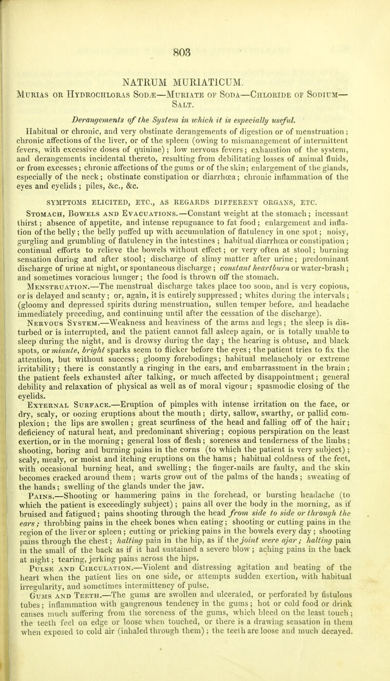 NATllUM MURIATICUM. MuRiAS OR Hydrochloras Sod^—Muriate op Soda—Chloride of Sodium— Salt. Derangements of the System in which it is especially usef ul. Habitual or chronic, and very obstinate derangements of digestion or of menstruation; chronic affections of the liver, or of the spleen (owing to mismanagement of intermittent fevers, with excessive doses of quinine); low nervous fevers: exhaustion of the system, and derangements incidental thereto, resulting from debilitating losses of animal fluids, or from excesses; chronic affections of the gums or of the skin; enlargement of the glands, especially of the neck; obstinate constipation or diarrhoea; chronic inflammation of the eyes and eyelids ; piles, &c., &c. SYMPTOMS ELICITED, ETC., AS REGARDS DIFFERENT ORGANS, ETC. Stomach, Bowels and Evacuations.—Constant weight at the stomach; incessant thirst; absence of appetite, and intense repugnance to fat food ; enlargement and infla- tion of the belly; the belly puffed up with accumulation of flatulency in one spot; noisy, gurghng and grumbling of flatulency in the intestines ; habitual diarrhoea or constipation; continual efforts to relieve the bowels without effect; or very often at stool; burning sensation during and after stool; discharge of slimy matter after urine; predominant discharge of urine at night, or spontaneous discharge; constant heartburn or water-brash; and sometimes voracious hunger; the food is thrown off the stomach. Menstruation.—The menstrual discharge takes place too soon, and is very copious, oris delayed and scanty; or, again, it is entirely suppressed ; whites during the intervals; (gloomy and depressed spirits during menstruation, sullen temper before, and headache immediately preceding, and continuing until after the cessation of the discharge). Nervous System.—Weakness and heaviness of the arms and legs; the sleep is dis- turbed or is interrupted, and the patient cannot fall asleep again, or is totally unable to sleep during the night, and is drowsy during the day; the hearing is obtuse, and black spots, or minute, bright sparks seem to flicker before the eyes; the patient tries to fix the attention, but without success; gloomy forebodings; habitual melancholy or extreme j irritability; there is constantly a ringing in the ears, and embarrassment in the brain; the patient feels exhausted after talking, or much affected by disappointment; general debility and relaxation of physical as well as of moral vigour; spasmodic closing of the eyelids. External Surface.—Eruption of pimples with intense irritation on the face, or dry, scaly, or oozing eruptions about the mouth; dirty, sallow, swarthy, or paUid com- plexion ; the lips are swollen ; great scurfiness of the head and falling off of the hair; deficiency of natural heat, and predominant shivering; copious perspiration on the least exertion, or in the morning; general loss of flesh; soreness and tenderness of the limbs ; shooting, boring and burning pains in the corns (to which the patient is very subject); ' scaly, mealy, or moist and itching eruptions on the hams; habitual coldness of the feet, with occasional burning heat, and swelhng; the finger-nails are faulty, and the skin becomes cracked around them ; warts grow out of the palms of the hands; sweating of the hands; swelling of the glands under the jaw. Pains.—Shooting or hammering pains in the forehead, or bursting headache (to which the patient is exceedingly subject) ; pains all over the body in the morning, as if bruised and fatigued ; pains shooting through the head from side to side or through the ears; throbbing pains in the cheek bones when eating; shooting or cutting pains in the i region of the liver or spleen; cutting or pricking pains in the bowels every day ; shooting pains through the chest; halting pain in the hip, as if the joint were ajar ; halting pain in the small of the back as if it had sustained a severe blow; aching pains in the back at night; tearing, jerking pains across the hips. Pulse and Circulation.—Violent and distressing agitation and beating of the i heart when the patient lies on one side, or attempts sudden exertion, with habitual irregularity, and sometimes intermittency of pulse. Gums and Teeth.—The gums are swollen and ulcerated, or perforated by fistulous tubes; inflammation with gangrenous tendency in the gums; hot or cold food or drink causes much suffering from the soreness of the gums, which bleed on the least touch; the teeth feel on edge or loose when touched, or there is a drawing sensation in them when exposed to cold air (inhaled through them); the teeth are loose and much decayed.