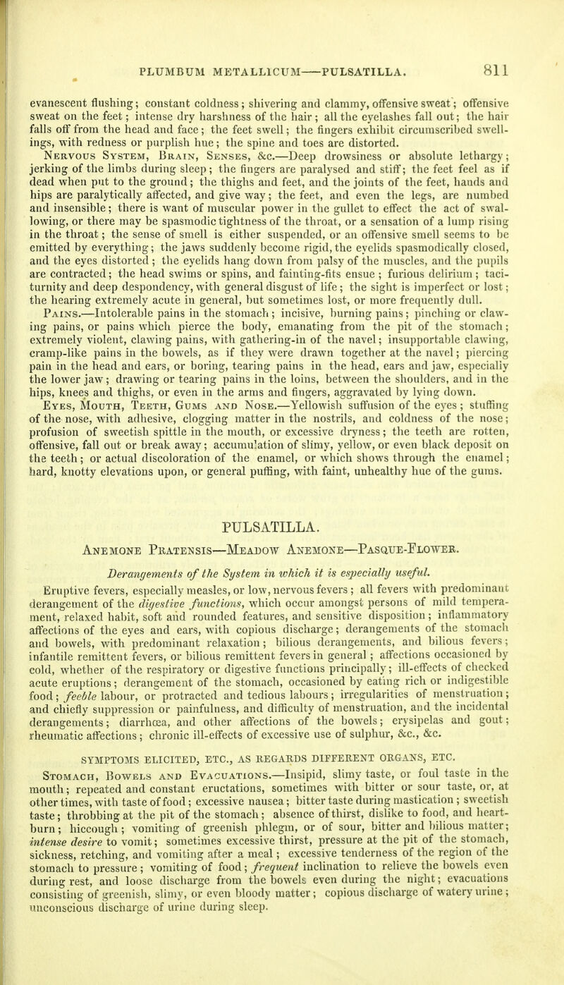 evanescent flushing; constant coldness ; shivering and clammy, offensive svreat; offensive sweat on the feet; intense dry harshness of the hair ; all the eyelashes fall out; the hair falls off from the head and face; the feet swell; the fingers exhibit circumscribed swell- ings, with redness or purplish hue; the spine and toes are distorted. Nervous System, Brain, Senses, &c.—Deep drowsiness or absolute lethargy; jerking of the limbs during sleep; the fingers are paralysed and stiff; the feet feel as if dead when put to the ground; the thighs and feet, and the joints of the feet, hands and hips are paralytically affected, and give way; the feet, and even the legs, are numbed and insensible; there is w^ant of muscular power in the gullet to effect the act of swal- lowing, or there may be spasmodic tightness of the throat, or a sensation of a lump rising in the throat; the sense of smell is either suspended, or an offensive smell seems to be emitted by everything; the jaws suddenly become rigid,the eyelids spasmodically closed, and the eyes distorted ; the eyelids hang down from palsy of the muscles, and the pupils are contracted; the head swims or spins, and fainting-fits ensue ; furious delirium ; taci- turnity and deep despondency, with general disgust of life ; the sight is imperfect or lost; the hearing extremely acute in general, but sometimes lost, or more frequently dull. Pains.—Intolerable pains in the stomach ; incisive, burning pains; pinching or claw- ing pains, or pains which pierce the body, emanating from the pit of the stomach; extremely violent, clawing pains, with gathering-in of the navel; insupportable clawing, cramp-like pains in the bowels, as if they were drawn together at the navel; piercing pain in the head and ears, or boring, tearing pains in the head, ears and jaw, especially the lower jaw; drawing or tearing pains in the loins, between the shoulders, and in the hips, knees and thighs, or even in the arms and fingers, aggravated by lying down. Eyes, Mouth, Teeth, Gums and Nose.—Yellowish suffusion of the eyes ; stuffing of the nose, with adhesive, clogging matter in the nostrils, and coldness of the nose; profusion of sweetish spittle in the mouth, or excessive dryness; the teeth are rotten, oflFensive, fall out or break away; accumulation of slimy, yellow, or even black deposit on the teeth; or actual discoloration of the enamel, or which shows through the enamel; hard, knotty elevations upon, or general puffing, with faint, unhealthy hue of the gums. PULSATILLA. Anemone Pratensis—Meadow Anemone—Pasque-Plower. Derangements of the System in which it is especially useful. Eruptive fevers, especially measles, or low, nervous fevers ; all fevers with predominant derangement of the digestive functions, which occur amongst persons of mild tempera- ment, relaxed habit, soft and rounded features, and sensitive disposition; inflammatory affections of the eyes and ears, with copious discharge; derangements of the stomach and bowels, with predominant relaxation ; biUous derangements, and bilious fevers; infantile remittent fevers, or biHous remittent fevers in general ; affections occasioned by cold, whether of the respiratory or digestive functions principally; ill-effects of checked acute eruptions; derangement of the stomach, occasioned by eating rich or indigestible food ; feeble labour, or protracted and tedious labours; irregularities of menstruation ; and chiefly suppression or painfulness, and difficulty of menstruation, and the incidental derangements; diarrhoea, and other affections of the bowels; erysipelas and gout; rheumatic affections ; chronic ill-effects of excessive use of sulphur, &c., &c. SYMPTOMS elicited, ETC., AS REGARDS DIFFERENT ORGANS, ETC. Stomach, Bowels and Evacuations.—Insipid, slimy taste, or foul taste in the mouth; repeated and constant eructations, sometimes with bitter or sour taste, or, at other times, with taste of food; excessive nausea; bitter taste during mastication ; sweetish taste; throbbing at the pit of the stomach; absence of thirst, dislike to food, and heart- burn; hiccough; vomiting of greenish phlegm, or of sour, bitter and bilious matter; intense desire to vomit; sometimes excessive thirst, pressure at the pit of the stomach, sickness, retching, and vomiting after a meal; excessive tenderness of the region of the stomach to pressure ; vomiting of food; frequent inclination to relieve the bowels even during rest, and loose discharge from the bowels even during the night; evacuations consisting of greenish, slimy, or even bloody matter; copious discharge of watery urine ; unconscious discharge of urine during sleep.