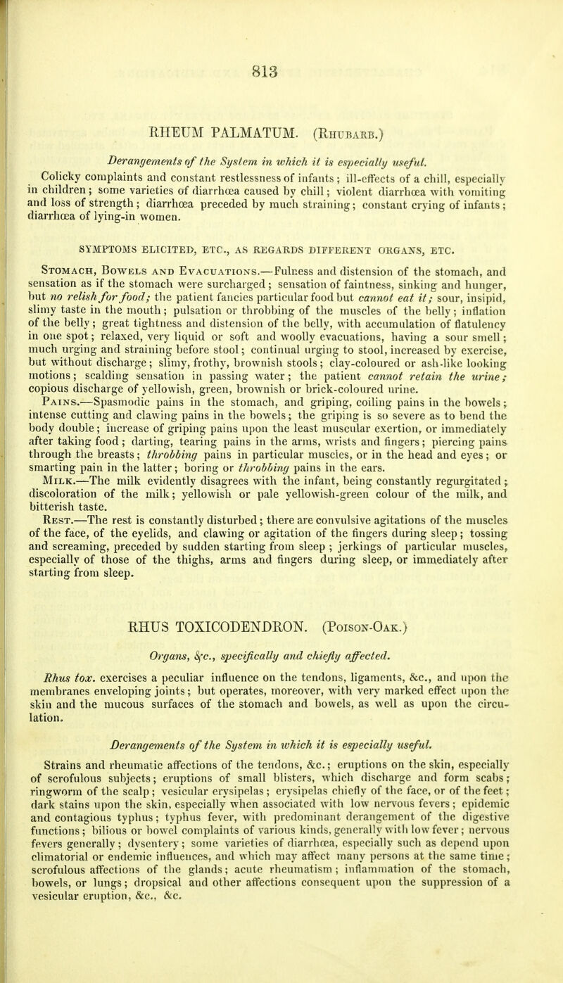 RHEUM PALMATUM. (Rhubarb.) Derangements of the System in which it is especially useful. Colicky complaints and constant restlessness of infants; ill-effects of a chill, especially in children ; some varieties of diarrhoea caused by chill; violent diarrhoea with vomiting and loss of strength; diarrhoea preceded by much straining; constant crying of infants; diarrhoea of lying-in women. SYMPTOMS ELICITED, ETC., AS KEGARDS DIFFERENT ORGANS, ETC. Stomach, Bowels and Evacuations.—Fulness and distension of the stomach, and sensation as if the stomach were surcharged; sensation of faintness, sinking and hunger, but no relish for food; the patient fancies particular food but cannot eat it; sour, insipid, slimy taste in the mouth; pulsation or throbbing of the muscles of the belly; inflation of the belly; great tightness and distension of the belly, with accumulation of flatulency in one spot; relaxed, very liquid or soft and woolly evacuations, having a sour smell; much urging and straining before stool; continual urging to stool, increased by exercise, but without discharge; slimy, frothy, brownish stools; clay-coloured or ash-like looking motions; scalding sensation in passing water; the patient cannot retain the urine; copious discharge of yellowish, green, brownish or brick-coloured urine. Pains.—Spasmodic pains in the stomach, and griping, coiling pains in the bowels; intense cutting and clawing pains in the bowels; the griping is so severe as to bend the body double; increase of griping pains upon the least muscular exertion, or immediately after taking food ; darting, tearing pains in the arms, wrists and fingers; piercing pains through the breasts; throbbing pains in particular muscles, or in the head and eyes; or smarting pain in the latter; boring or throbbing pains in the ears. Milk.—The milk evidently disagrees with the infant, being constantly regurgitated; discoloration of the milk; yellowish or pale yellowish-green colour of the milk, and bitterish taste. Rest.—The rest is constantly disturbed; there are convulsive agitations of the muscles of the face, of the eyelids, and clawing or agitation of the fingers during sleep; tossing and screaming, preceded by sudden starting from sleep ; jerkings of particular muscles, especially of those of the thighs, arms and fingers during sleep, or immediately after starting from sleep. RHUS TOXICODENDRON. (Poison-Oak.) Organs, Sfc, specifically and chiefly affected. Rhus tox. exercises a peculiar influence on the tendons, ligaments, &c., and upon the membranes enveloping joints; but operates, moreover, with very marked effect upon the skin and the mucous surfaces of the stomach and bowels, as well as upon the circu- lation. Derangements of the System in which it is especially useful. Strains and rheumatic affections of the tendons, &c.; eruptions on the skin, especially of scrofulous subjects; eruptions of small blisters, which discharge and form scabs; ringworm of the scalp; vesicular erysipelas; erysipelas chiefly of the face, or of the feet; dark stains upon the skin, especially when associated with low nei-vous fevers; epidemic and contagious typhus; typhus fever, with predominant derangement of the digestive fimctions ; bilious or bowel complaints of various kinds, generally with low fever; nervous fevers generally; dysentery; some varieties of diarrhoea, especially such as depend upon climatorial or endemic influences, and which may affect many j)ersons at the same time; scrofulous affections of the glands; acute rheumatism ; inflammation of the stomach, bowels, or lungs; dropsical and other affections consequent upon the suppression of a vesicular eruption, &c,, &c.