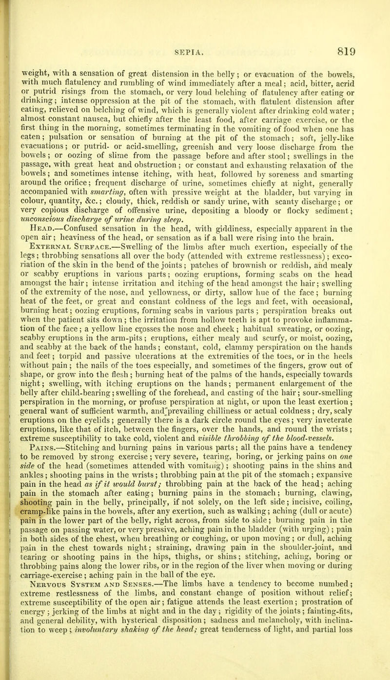 weight, with a sensation of great distension in the belly; or evacuation of the bowels, with much flatulency and rumbling of wind immediately after a meal; acid, bitter, acrid or putrid risings from the stomach, or very loud belching of flatulency after eating or drinking; intense oppression at the pit of the stomach, with flatulent distension after eating, relieved on belching of wind, which is generally violent after drinking cold water; almost constant nausea, but chiefly after the least food, after carriage exercise, or the first thing in the morning, sometimes terminating in the vomiting of food when one has eaten; pulsation or sensation of burning at the pit of the stomach; soft, jelly-like evacuations; or putrid- or acid-smelling, greenish and very loose discharge froni the bowels; or oozing of slime from the passage before and after stool; swellings in the passage, with great heat and obstruction; or constant and exhausting relaxation of the bowels; and sometimes intense itching, with heat, followed by soreness and smarting around the orifice; frequent discharge of urine, sometimes chiefly at night, generally accompanied with smarting, often with pressive weight at the bladder, but varying in colour, quantity, &c.; cloudy, thick, reddish or sandy urine, with scanty discharge; or very copious discharge of offensive urine, depositing a bloody or flocky sediment; unconscious discharge of urine during sleep. Head.—Confused sensation in the head, with giddiness, especially apparent in the open air; heaviness of the head, or sensation as if a ball were rising into the brain. External Surface.—Swelling of the limbs after much exertion, especially of the legs; throbbing sensations all over the body (attended with extreme restlessness); exco- riation of the skin in the bend of the joints; patches of brownish or reddish, and mealy or scabby eruptions in various parts; oozing eruptions, forming scabs on the head amongst the hair; intense irritation and itching of the head amongst the hair; swelling of the extremity of the nose, and yellowness, or dirty, sallow hue of the face ; burning heat of the feet, or great and constant coldness of the legs and feet, with occasional, burning heat; oozing eruptions, forming scabs in various parts ; perspiration breaks out when the patient sits down; the irritation from hollow teeth is apt to provoke inflamma- tion of the face; a yellow hne crosses the nose and cheek; habitual sweating, or oozing, scabby eruptions in the arm-pits; eruptions, either mealy and scurfy, or moist, oozing, and scabby at the back of the hands; constant, cold, clammy perspiration on the hands and feet; torpid and passive ulcerations at the extremities of the toes, or in the heels without pain; the nails of the toes especially, and sometimes of the fingers, grow out of shape, or grow into the flesh; burning heat of the palms of the hands, especially towards night; swelling, with itching eruptions on the hands; permanent enlargement of the belly after child-bearing; swelling of the forehead, and casting of the hair; sour-smelling perspiration in the morning, or profuse perspiration at night, or upon the least exertion; general want of sufficient warmth, andjprevailing chilliness or actual coldness; dry, scaly eruptions on the eyelids; generally there is a dark circle round the eyes; very inveterate eruptions, like that of itch, between the fingers, over the hands, and round the wrists; extreme susceptibility to take cold, violent and visible throbbing of the blood-vessels. Pains.—Stitching and burning pains in various parts; all the pains have a tendency to be removed by strong exercise ; very severe, tearing, boring, or jerking pains on one side of the head (sometimes attended with vomitmg); shooting pains in the shins and ankles; shooting pains in the wrists; throbbing pain at the pit of the stomach ; expansive pain in the head as if it would burst; throbbing pain at the back of the head; aching pain in the stomach after eating; burning pains in the stomach; burning, clawing, shooting pain in the belly, principally, if not solely, on the left side; incisive, coiling, cramp-like pains in the bowels, after any exertion, such as walking; aching (dull or acute) pain in the low^er part of the belly, right across, from side to side; burning pain in the passage on passing water, or very pressive, aching pain in the bladder (with urging); pain in both sides of the chest, when breathing or coughing, or upon moving; or dull, aching pain in the chest towards night; straining, drawing pain in the shoulder-joint, and tearing or shooting pains in the hips, thighs, or shins; stitching, aching, boring or throbbing pains along the lower ribs, or in the region of the liver when moving or during carriage-exercise; aching pain in the ball of the eye. Nervous System and Senses.—The limbs have a tendency to become numbed; extreme restlessness of the limbs, and constant change of position without relief; extreme susceptibility of the open air; fatigue attends the least exertion; prostration of energy ; jerking of the limbs at night and in the day; rigidity of the joints; fainting-fits, and general debility, with hysterical disposition; sadness and melancholy, with inclina- tion to weep \ involuntary shaking of the head; great tenderness of light, and partial loss