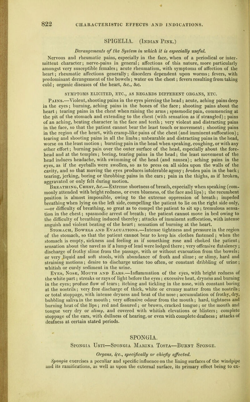 SPIGELIA. (Indian Pink.) Derangements of the System in which it is especially useful. Nervous and rheumatic pains, especially in the face, when of a periodical or inter- mittent character; nerve-pains in general; affections of this nature, more particularly amongst very susceptihle females; acute rheumatism, with symptoms of affection of the heart; rheumatic affections generally; disorders dependent upon worms; fevers, with predominant derangement of the bowels; water on the chest; fevers resulting from taking cold; organic diseases of the heart, &c., &c. SYMPTOMS ELICITED, ETC., AS EEGAEDS DIFEEEENT ORGANS, ETC. Pains.—Violent, shooting pains in the eyes piercing the head; acute, aching pains deep in the eyes; burning, aching pains in the bones of the face; shooting pains about the heart; tearing pains in the chest when raising the arms ; spasmodic pain, commencing at the pit of the stomach and extending to the chest (with sensation as if strangled); pains of an aching, beating character in the face and teeth; very violent and distracting pains in the face, so that the patient cannot bear the least touch or movement; shooting pains in the region of the heart, with cramp-like pains of the chest (and imminent suffocation); tearing and shooting pains in all the limbs; unbearable and distracting pains in the head, worse on the least motion ; bursting pain in the head when speaking, coughing, or with any other effort; burning pain over the outer surface of the head, especially about the fore- head and at the temples; boring, tearing pains in the head; the least movement of the head induces headache, with swimming of the head (and nausea); aching pains in the eyes, as if the eyeballs were swollen, so as to press on all sides upon the walls of the cavity, and so that moving the eyes produces intolerable agony; broken pain in the back; tearing, jerking, boring or throbbing pains in the ears; pain in the thighs, as if broken, aggravated or only felt during motion. Bkeathing, Chest, &c.—Extreme shortness of breath, especially when speaking (com- monly attended with bright redness, or even blueness, of the face and lips); the recumbent position is almost impossible, owing to the extreme oppression of breath; impeded breathing when lying on the left side, compelling the patient to lie on the right side only, —or difficulty of breathing, so great as to compel the patient to sit up; tremulous sensa- tion in the chest; spasmodic arrest of breath; the patient cannot move in bed owing to the difficulty of breathing induced thereby; attacks of imminent suffocation, with intense anguish and violent beating of the heart; sensation of burning at the heart. Stomach, Bowels and Evacuations.—Intense tightness and pressure in the region of the stomach, so that the patient cannot bear to keep his clothes fastened; when the stomach is empty, sickness and feeling as if something rose and choked the patient; sensation about the navel as if a lump of lead were lodged there; very offensive flatulency; discharge of frothy slime from the passage, with or without evacuation from the bowels; or very liquid and soft stools, with abundance of froth and slime; or slimy, hard and straining motions; desire to discharge urine too often, or constant dribbling of urine; whitish or curdy sediment in the urine. Eyes, Nose, Mouth and Ears.—Inflammation of the eyes, with bright redness of the white part; streaks or rays of light before the eyes; excessive heat, dryness and burning in the eyes; profuse flow of tears; itching and tickling in the nose, with constant boring at the nostrils; very free discharge of thick, white or creamy matter from the nostrils; or total stoppage, with intense dryness and heat of the nose ; accumulation of frothy, dry, bubbling saliva in the mouth ; very offensive odour from the mouth; hard, tightness and burning heat of the lips ; red and fissured ; or brown, cracked tongue; or the mouth and tongue very dry or slimy, and covered with whitish elevations or blisters; complete stoppage of the ears, with dullness of hearing, or even with complete deafness; attacks of deafness at certain stated periods. SPONGIA. Spongia Usti—Spongia Marina Tosta—Burnt Sponge, Organs, 8fc., specifically or chiefy affected. Spongia exercises a peculiar and specific influence on the lining surfaces of the windpipe and its ramifications, as well as upon the external surface, its primary effect being to ex-