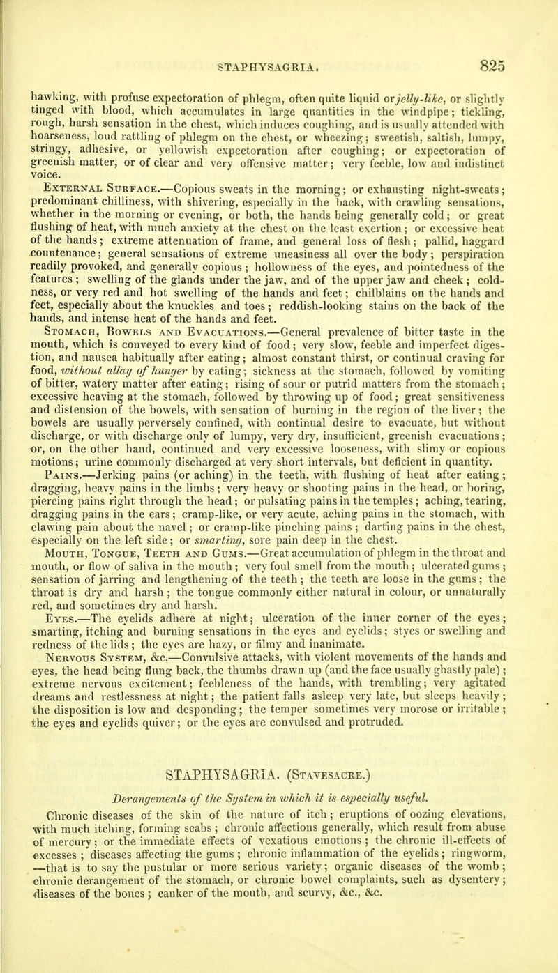 hawking, with profuse expectoration of phlegm, often quite liquid ovjelly-like, or slightly tinged with blood, which accumulates in large quantities in the windpipe; tickling, rough, harsh sensation in the chest, which induces coughing, and is usually attended with hoarseness, loud rattling of phlegm on the chest, or wheezing; sweetish, saltish, lumpy, stringy, adhesive, or yellowish expectoration after coughing; or expectoration of greenish matter, or of clear and very offensive matter; very feeble, low and indistinct voice. External Surface.—Copious sweats in the morning; or exhausting night-sweats; predominant chilliness, with shivering, especially in the back, with crawling sensations, whether in the morning or evening, or both, the hands being generally cold; or great flushing of heat, with much anxiety at the chest on the least exertion ; or excessive heat of the hands ; extreme attenuation of frame, and general loss of flesh ; pallid, haggard countenance; general sensations of extreme uneasiness all over the body; perspiration readily provoked, and generally copious ; hollowness of the eyes, and pointedness of the features ; swelling of the glands under the jaw, and of the upper jaw and cheek ; cold- ness, or very red and hot swelling of the hands and feet; chilblains on the hands and feet, especially about the knuckles and toes; reddish-looking stains on the back of the hands, and intense heat of the hands and feet. Stomach, Bowels and Evacuations.—General prevalence of bitter taste in the mouth, which is conveyed to every kind of food; very slow, feeble and imperfect diges- tion, and nausea habitually after eating; almost constant thirst, or continual craving for food, without allay of hunger by eating; sickness at the stomach, followed by vomiting of bitter, w^atery matter after eating; rising of sour or putrid matters from the stomach ; excessive heaving at the stomach, followed by throwing up of food; great sensitiveness and distension of the bowels, with sensation of burning in the region of the liver; the bowels are usually perversely confined, with continual desire to evacuate, but witliout discharge, or with discharge only of lumpy, very dry, insufficient, greenish evacuations; or, on the other hand, continued and very excessive looseness, with slimy or copious motions; urine commonly discharged at very short intervals, but deficient in quantity. Pains.—Jerking pains (or aching) in the teeth, with flushing of heat after eating ; dragging, heavy pains in the limbs; very heavy or shooting pains in the head, or boring, piercing pains right through the head; or pulsating pains in the temples; aching, tearing, dragging pains in the ears; cramp-like, or very acute, aching pains in the stomach, with clawing pain about the navel; or cramp-like pinching pains ; darting pains in the chest, especially on the left side; or smarting, sore pain deep in the chest. Mouth, Tongue, Teeth and Gums.—Great accumulation of phlegm in the throat and mouth, or flow of saliva in the mouth; very foul smell from the mouth ; ulcerated gums ; sensation of jarring and lengthening of the teeth ; the teeth are loose in the gums; the throat is dry and harsh ; the tongue commonly either natural in colour, or unnaturally red, and sometimes dry and harsh. Eyes.—The eyelids adhere at night; ulceration of the inner corner of the eyes; smarting, itching and burning sensations in the eyes and eyelids; styes or swelling and redness of the lids ; the eyes are hazy, or filmy and inanimate. Nervous System, &c.—Convulsive attacks, with violent movements of the hands and eyes, the head being flung back, the thumbs drawn up (and the face usually ghastly pale); extreme nervous excitement; feebleness of the hands, with trembling; very agitated dreams and restlessness at night; the patient falls asleep very late, but sleeps heavily; the disposition is low and desponding; the temper sometimes very morose or irritable ; the eyes and eyelids quiver; or the eyes are convulsed and protruded. STAPHYSAGRIA. (Stavesacee.) Derangements of the System in which it is especially useful Chronic diseases of the skin of the nature of itch; eruptions of oozing elevations, with much itching, forming scabs; chronic affections generally, which result from abuse of mercury; or the immediate effects of vexatious emotions ; the chronic ill-effects of excesses ; diseases affecting the gums ; chronic inflammation of the eyelids; ringworm, —that is to say the pustular or more serious variety; organic diseases of the womb ; chronic derangement of the stomach, or chronic bowel complaints, such as dysentery; diseases of the bones ; canker of the mouth, and scurvy, &c., &c.