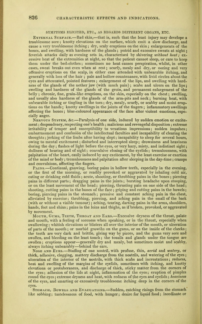 SYMPTOMS ELICITED, ETC., AS EEGAEDS DIFFERENT OUGANS, ETC. External Surface,—Bad skin,—that is, such that the least injury may develope a troublesome sore; knotty elevations on the surface, which emit a slow discharge, and cause a very troublesome itching; dry, scaly eruptions on the skin ; enlargements of the bones, and swelling, with hardness of the glands ; putrid and excessive sweats at night; feverish attacks daily as evening sets in, characterised by shivering without heat; ex- cessive heat of the extremities at night, so that the patient cannot sleep, or care to keep them under the bed-clothes; sometimes no heat causes perspiration, whilst, in other cases, sweat breaks out even when at rest; scurfy, mealy and dry, or oozing and very offensive eruptions on the scalp, in either case attended with unbearable itching, and generally with loss of the hair ; pale and hollow countenance, with livid circles about the eyes and attenuated, pointed features 5 enlargement of the hps, and swelling with hard- ness of the glands of the nether jaw (with much pain); scabs and ulcers on the lips; swelling and hardness of the glands of the groin, and permanent enlargement of the belly ; chronic, fine, grain-like eruptions, on the skin, especially on the chest; swelling, and usually also hardness of the glands of the arm-pits and neck; burning heat, with unbearable itching or tingling in the toes; dry, mealy, scurfy, or scabby and moist erup- tions on the hands; knotty swellings in the joints of the fingers ; inflammatory swellings affecting the bones ; blue-coloured appearance of the face after violent emotions, espe- cially anger. Nervous System, &c.—Paralysis of one side, induced by sudden emotion or excite- ment ; despondency, respecting one's health; malicious and revengeful disposition; extreme irritability of temper and susceptibility to vexatious impressions; sudden impulses; embarrassment and confusion of the intellectual faculties and incapability of clearing the thoughts ; jerking of the limbs after having slept; incapability to sleep for several hours, owing to mental excitement; disturbed and interrupted sleep; drowsiness and heaviness during the day; flashes of light before the eyes, or very hazy, misty, and indistinct sight; dullness of hearing and of sight; convulsive closing of the eyelids ; tremulousness, with palpitation of the heart, easily induced by any excitement, by the least exercise or exertion of the mind or body; tremulousness and palpitation after sleeping in the day-time ; cramps and convulsions, affecting the fingers. Pains.—Continual, gnawing, boring pains in hollow teeth, especially in the evening, or the first of the morning, or readily provoked or aggravated by inhaling cold air, eating or drinking cold fluids ; acute, shooting, or throbbing pains in the bones; piercing pains in different parts; dragging pains in the joints; bursting headache upon stooping, or on the least movement of the head; piercing, thrusting pain on one side of the head; shooting, cutting pains in the bones of the face ; griping and cutting pains in the bowels; boring, piercing pains in the stomach; pressive and constant aching pain in the chest, alleviated by exercise; throbbing, piercing, and aching pain in the small of the back (with or without a visible tumour); aching, tearing, darting pains in the arms, shoulders, hands, feet and shins; pains in the loins and thighs, as if broken, provoked, or aggravated by movement. Mouth, Gums, Teeth, Throat and Ears.—Excessive dryness of the throat, palate and mouth, with a feeling of soreness when speaking, or in the throat, especially when swallowing; whitish elevations or blisters all over the interior of the mouth, or ulceration of parts of the mouth; or morbid growths on the gums, or on the inside of the cheeks; the teeth are very dark and brittle, giving way by pieces, and the gums very sore and swollen, and bleeding on the least touch; the tonsils and glands under the tongue are swollen; eruptions appear—generally dry and mealy, but sometimes moist and scabby, always itching unbearably—behind the ears. Nose and Eyes.—Stuffing of one nostril, with profuse, thin, acrid and watery, or thick, adhesive, clogging, mattery discharge from the nostrils, and watering of the eyes; ulceration of the interior of the nostrils, with thick scabs and incrustations; redness, heat and swelUng of the margins of the eyelids, sometimes with itching, and knotty elevations or protuberances, and discharge of thick, sticky matter from the corners of the eyes; adhesion of the lids at night, inflammation of the eyes; eruption of pimples round the eyes; extreme dryness and heat, with redness of the eyes and eyelids ; heaviness of the eyes, and smarting or excessively troublesome itching deep in the corners of the eyes. Stomach, Bowels and Evacuations.—Sudden, catching risings from the stomach like sobbing; tastelessness of food, with hunger; desire for liquid food; inordinate or