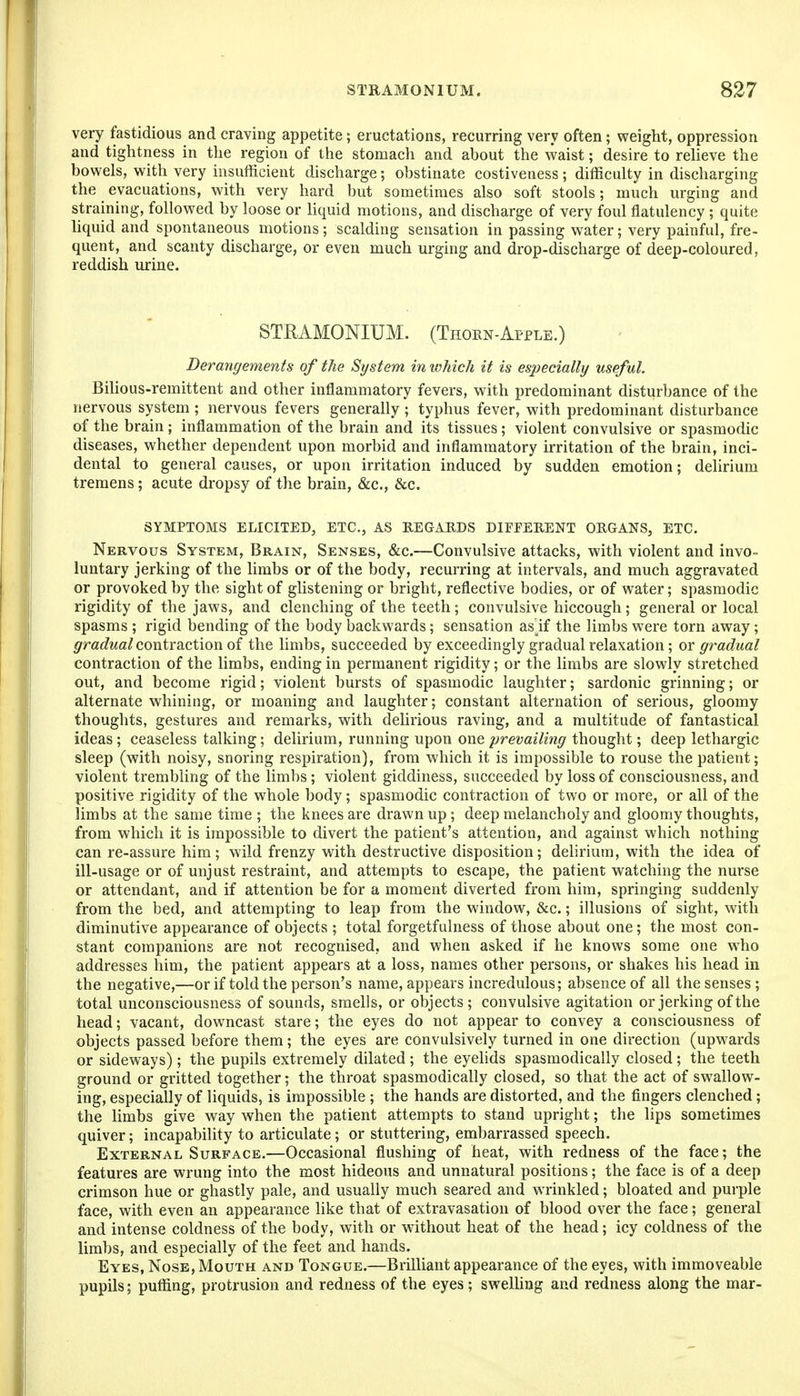 very fastidious and craving appetite; eructations, recurring very often; weight, oppression and tightness in the region of the stomach and about the waist; desire to reheve the bowels, with very insufficient discharge; obstinate costiveness; difficulty in discharging the evacuations, with very hard but sometimes also soft stools; much urging and straining, followed by loose or liquid motions, and discharge of very foul flatulency; quite hquid and spontaneous motions; scalding sensation in passing water; very painful, fre- quent, and scanty discharge, or even much urging and drop-discharge of deep-coloured, reddish urine. STRAMONIUM. (Thoen-Afple.) Derangements of the System in which it is especially useful. BiHous-remittent and other inflammatory fevers, with predominant disturbance of the nervous system ; nervous fevers generally ; typhus fever, with predominant disturbance of the brain ; inflammation of the brain and its tissues; violent convulsive or spasmodic diseases, whether dependent upon morbid and inflammatory irritation of the brain, inci- dental to general causes, or upon irritation induced by sudden emotion; delirium tremens; acute dropsy of the brain, &c., &c. SYMPTOMS ELICITED, ETC., AS REGARDS DIEEERENT ORGANS, ETC. Nervous System, Brain, Senses, &c.—Convulsive attacks, with violent and invo- luntary jerking of the limbs or of the body, recurring at intervals, and much aggravated or provoked by the sight of glistening or bright, reflective bodies, or of water; spasmodic rigidity of the jaws, and clenching of the teeth; convulsive hiccough ; general or local spasms ; rigid bending of the body backwards; sensation as^if the limbs were torn away; gradual coxitvuctmn oi the limbs, succeeded by exceedingly gradual relaxation; or gradual contraction of the limbs, ending in permanent rigidity; or the limbs are slowly stretched out, and become rigid; violent bursts of spasmodic laughter; sardonic grinning; or alternate whining, or moaning and laughter; constant alternation of serious, gloomy thoughts, gestures and remarks, with delirious raving, and a multitude of fantastical ideas; ceaseless talking; delirium, running upon one prevailing thought; deep lethargic sleep (with noisy, snoring respiration), from which it is impossible to rouse the patient; violent trembling of the limbs; violent giddiness, succeeded by loss of consciousness, and positive rigidity of the whole body; spasmodic contraction of two or more, or all of the limbs at the same time ; the knees are drawn up; deep melancholy and gloomy thoughts, from which it is impossible to divert the patient's attention, and against which nothing can re-assure him; wild frenzy with destructive disposition; dehrium, with the idea of ill-usage or of unjust restraint, and attempts to escape, the patient watching the nurse or attendant, and if attention be for a moment diverted from him, springing suddenly from the bed, and attempting to leap from the window, &c.; illusions of sight, with diminutive appearance of objects ; total forgetfulness of those about one; the most con- stant companions are not recognised, and when asked if he knows some one w^io addresses him, the patient appears at a loss, names other persons, or shakes his head in the negative,—or if told the person's name, appears incredulous; absence of all the senses ; total unconsciousness of sounds, smells, or objects; convulsive agitation or jerking of the head; vacant, downcast stare; the eyes do not appear to convey a consciousness of objects passed before them; the eyes are convulsively turned in one direction (upwards or sideways); the pupils extremely dilated ; the eyelids spasmodically closed ; the teeth ground or gritted together; the throat spasmodically closed, so that the act of swallow- ing, especially of liquids, is impossible ; the hands are distorted, and the fingers clenched; the limbs give way when the patient attempts to stand upright; tlie lips sometimes quiver; incapability to articulate; or stuttering, embarrassed speech. External Surface.—Occasional flushing of heat, with redness of the face; the features are wrung into the most hideous and unnatural positions; the face is of a deep crimson hue or ghastly pale, and usually much seared and wrinkled; bloated and purple face, with even an appearance like that of extravasation of blood over the face; general and intense coldness of the body, with or without heat of the head; icy coldness of the limbs, and especially of the feet and hands. Eyes, Nose, Mouth and Tongue.—Brilliant appearance of the eyes, with immoveable pupils; puffing, protrusion and redness of the eyes; sweUing and redness along the mar-