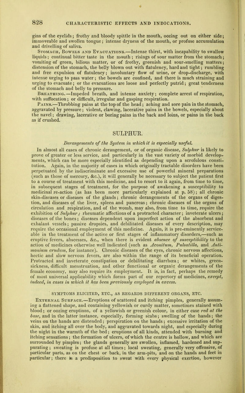 gins of the eyelids; frothy and bloody spittle in the mouth, oozing out on either side; immoveable and swollen tongue; intense dryness of the mouth, or profuse accumulation and drivelling of saliva. Stomach, Bovtels and Evacuations.—Intense thirst, v^'ith incapability to svs^allow liquids; continual bitter taste in the mouth ; risings of sour matter from the stomach; vomiting of green, bilious matter, or of frothy, greenish and sour-smelling matters; distension of the stomach, the belly blown out with flatulency, hard and tight; rumbling and free expulsion of flatulency; involuntary flow of urine, or drop-discharge, with intense urging to pass water ; the bowels are confined, and there is much straining and urging to evacuate; or the evacuations are loose and perfectly putrid; great tenderness of the stomach and belly to pressure. Breathing. —Impeded breath, and intense anxiety; complete arrest of respiration, with suflbcation; or difficult, irregular and gasping respiration. Pains.—Throbbing pains at the top of the head; aching and sore pain in the stomach, aggravated by pressure; violent, clawing, lacerative pains in the bowels, especially about the navel; drawing, lacerative or boring pains in the back and loins, or pains in the back as if crushed. SULPHUR. Derangements of the System in which it is especially useful. In almost all cases of chronic derangement, or of organic disease. Sulphur is likely to prove of greater or less service, and particularly in the vast variety of morbid develop- ments, which can be more especially identified as depending upon a scrofulous consti- tution. Again, in the majority of cases in which originally tractable disorders have been perpetuated by the indiscriminate and excessive use of powerful mineral preparations (such as those of mercury, &c.), it will generally be necessary to subject the patient first to a course of treatment with this medicine, and to resort to it again, from time to time, in subsequent stages of treatment, for the purpose of awakening a susceptibility to medicinal re-action (as has been more particularly explained at p. 58); all chronic skin-diseases or diseases of the glands; chronic derangements of the organs of diges- tion, and diseases of the liver, spleen and pancreas; chronic diseases of the organs of circulation and respiration, and of the womb, may also, from time to time, require the exhibition of Sulphur ; rheumatic affections of a protracted character; inveterate ulcers; diseases of the bones; diseases dependent upon imperfect action of the absorbent and exhalant vessels; passive dropsies, and debilitated diseases of every description, may require the occasional employment of this medicine. Again, it is pre-eminently service- able in the treatment of the active or first stages of inflammatory disorders,—such as eruptive fevers, abscesses, &c., when there is evident absence of susceptibility to the action of medicines otherwise well indicated (such as Aconitum, Pulsatilla, and Anti- ■monium crudum, for instance). Chronic diseases of the eyes, chronic nervous afl'ections, hectic and slow nervous fevers, are also within the range of its beneficial operation. Protracted and inveterate constipation or debilitating diarrhoea; or whites, green- sickness, difficult menstruation, and other functional or organic derangements of the female economy, may also require its employment. It is, in fact, perhaps the remedy of most universal applicability which forms part of our repertory of medicines, except, indeed, in cases in which it has been previously employed in excess. SYMPTOMS ELICITED, ETC., AS REGARDS DIPEERENT ORGANS, ETC. External Surface.—Eruptions of scattered and itching pimples, generally assum- ing a flattened shape, and containing yellowish or curdy matter, sometimes stained with blood; or oozing eruptions, of a yellowish or greenish colour, in either case red at the base, and in the latter instance, especially, forming scabs; swelling of the hands; the veins on the hands are distended; perspiration on the hands ; excessive irritation of the skin, and itching all over the body, and aggravated towards night, and especially during the night in the warmth of the bed; eruptions of all kinds, attended with burning and itching sensations ; the formation of ulcers, of which the centre is hollow, and which are surrounded by pimples; the glands generally are sw^ollen, inflamed, hardened and sup- purating ; sweating is profuse at all times; local sweating, generally very off'ensive, of particular parts, as on the chest or back, in the arm-pits, and on the hands and feet in particular; there is a predisposition to sweat with every physical exertion, however