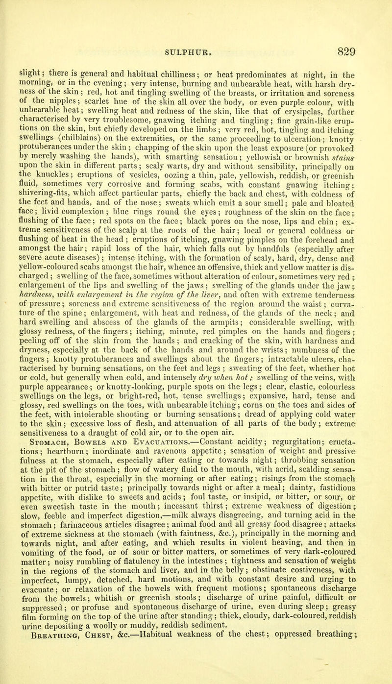 slight 5 there is general and habitual chilliness; or heat predominates at night, in the morning, or in the evening; very intense, burning and unbearable heat, with harsh dry- ness of the skin ; red, hot and tingling swelling of the breasts, or irritation and soreness of the nipples; scarlet hue of the skin all over the body, or even purple colour, with imbearable heat; swelling heat and redness of the skin, like that of erysipelas, further characterised by very troublesome, gnawing itching and tingling; fine grain-like erup- tions on the skin, bnt chiefly developed on the limbs; very red, hot, tingling and itching swellings (chilblains) on the extremities, or the same proceeding to ulceration; knotty protuberances under the skin ; chapping of the skin upon the least exposure (or provoked by merely washing the hands), with smarting sensation; yellowish or brownish ^^'ams- upon the skin in different parts; scaly warts, dry and without sensibility, principally on the knuckles; eruptions of vesicles, oozing a thin, pale, yellowish, reddish, or greenish fluid, sometimes very corrosive and forming scabs, with constant gnawing itching; shivering-fits, which affect particular parts, chiefly the back and chest, with coldness of the feet and hands, and of the nose; sweats which emit a sour smell; pale and bloated face;^ livid complexion; blue rings round the eyes; roughness of the skin on the face; flushing of the face ; red spots on the face ; black pores on the nose, lips and chin ; ex- treme sensitiveness of the scalp at the roots of the hair; local or general coldness or flushing of heat in the head ; eruptions of itching, gnawing pimples on the forehead and amongst the hair; rapid loss of the hair, which falls out by handfuls (especially after severe acute diseases); intense itching, with the formation of scaly, hard, dry, dense and yellow-coloured scabs amongst the hair, whence an offensive, thick and yellow matter is dis- charged ; swelling of the face, sometimes without alteration of colour, sometimes very red ; enlargement of the lips and swelling of the jaws ; sw^elling of the glands under the jaw; hardness^ with enlargement in the region of the liver, and often with extreme tenderness of pressure ; soreness and extreme sensitiveness of the region around the waist; curva- ture of the spine; enlargement, with heat and redness, of the glands of the neck; and hard swelling and abscess of the glands of the armpits; considerable swelling, with glossy redness, of the fingers; itching, minute, red pimples on the hands and fingers ; peeling off of the skin from the hands ; and cracking of the skin,, with hardness and dryness, especially at the back of the hands and around the wrists; numbness of the fingers ; knotty protuberances and swellings about the fingers ; intractable ulcers, cha- racterised by burning sensations, on the feet and legs ; sweating of the feet, whether hot or cold, but generally when cold, and intensely (fry when hot; swelling of the veins, with purple appearance ; or knotty-looking, purple spots on the legs ; clear, elastic, colourless swellings on the legs, or bright-red, hot, tense swellings; expansive, hard, tense and glossy, red swellings on the toes, with unbearable itching; corns on the toes and sides of the feet, with intolerable shooting or burning sensations; dread of applying cold water to the skin; excessive loss of flesh, and attenuation of all parts of the body; extreme sensitiveness to a draught of cold air, or to the open air. Stomach, Bowels and Evacuations.—Constant acidity; regurgitation; eructa- tions ; heartijurn; inordinate and ravenous appetite; sensation of weight and pressive fulness at the stomach, especially after eating or towards night; throbbing sensation at the pit of the stomach; flow of watery fluid to the mouth, with acrid, scalding sensa- tion in the throat, especially in the morning or after eating; risings from the stomach with bitter or putrid taste ; principally towards night or after a meal; dainty, fastidious appetite, with dislike to sweets and acids; foul taste, or insipid, or bitter, or sour, or even sweetish taste in the mouth; incessant thirst; extreme weakness of digestion; slow, feeble and imperfect digestion,—milk always disagreeing, and turning acid in the stomach; farinaceous articles disagree; animal food and all greasy food disagree; attacks of extreme sickness at the stomach (with faintness, &c.), principally in the morning and towards night, and after eating, and which results in violent heaving, and then in vomiting of the food, or of sour or bitter matters, or sometimes of very dark-coloured matter; noisy rumbling of flatulency in the intestines ; tightness and sensation of weight in the regions of the stomach and liver, and in the belly; obstinate costiveness, with imperfect, lumpy, detached, hard motions, and with constant desire and urging to evacuate; or relaxation of the bowels with frequent motions; spontaneous discharge from the bowels; whitish or greenish stools; discharge of urine painful, difficult or suppressed; or profuse and spontaneous discharge of urine, even during sleep; greasy film forming on the top of the urine after standing; thick,cloudy, dark-coloured,reddish urine depositing a woolly or muddy, reddish sediment. Breathing, Chest, &c.—Habitual weakness of the chest; oppressed breathing;